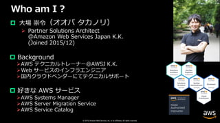 © 2019, Amazon Web Services, Inc. or its affiliates. All rights reserved.
Who am I ?
p ⼤場 崇令（オオバ タカノリ）
Ø Partner Solutions Architect
@Amazon Web Services Japan K.K.
(Joined 2015/12)
p Background
ØAWS テクニカルトレーナー@AWSJ K.K.
ØWeb サービスのインフラエンジニア
Ø国内クラウドベンダーにてテクニカルサポート
p 好きな AWS サービス
ØAWS Systems Manager
ØAWS Server Migration Service
ØAWS Service Catalog
 