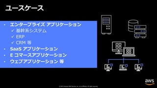 © 2019, Amazon Web Services, Inc. or its affiliates. All rights reserved.
ユースケース
• エンタープライズ アプリケーション
ü 基幹系システム
ü ERP
ü CRM 等
• SaaS アプリケーション
• E コマースアプリケーション
• ウェブアプリケーション 等
 