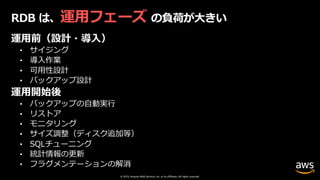© 2019, Amazon Web Services, Inc. or its affiliates. All rights reserved.
RDB は、運⽤フェーズ の負荷が⼤きい
運⽤前（設計・導⼊）
• サイジング
• 導⼊作業
• 可⽤性設計
• バックアップ設計
運⽤開始後
• バックアップの⾃動実⾏
• リストア
• モニタリング
• サイズ調整（ディスク追加等）
• SQLチューニング
• 統計情報の更新
• フラグメンテーションの解消
 