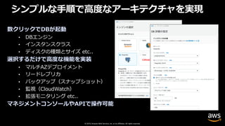 © 2019, Amazon Web Services, Inc. or its affiliates. All rights reserved.
シンプルな⼿順で⾼度なアーキテクチャを実現
数クリックでDBが起動
• DBエンジン
• インスタンスクラス
• ディスクの種類とサイズ etc..
選択するだけで⾼度な機能を実装
• マルチAZデプロイメント
• リードレプリカ
• バックアップ（スナップショット）
• 監視（CloudWatch）
• 拡張モニタリング etc..
マネジメントコンソールやAPIで操作可能
 