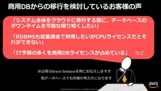 © 2019, Amazon Web Services, Inc. or its affiliates. All rights reserved.
商⽤DBからの移⾏を検討しているお客様の声
「システム全体をクラウドに移⾏する際に、データベースの
ダウンタイムを可能な限り短くしたい」
「RDBMSも従量課⾦で利⽤したいがCPUライセンスだとそ
れができない」
「IT予算の多くを商⽤DBライセンスが占めている」 など
 