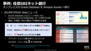 © 2019, Amazon Web Services, Inc. or its affiliates. All rights reserved.
事例: 住信SBIネット銀⾏
オンプレミスの Oracle Database を Amazon Aurora へ移⾏
• 2019年3⽉4⽇ Webニュース
• Oracle Database 11g 3ノードRAC から、
Amazon Aurora PostgreSQL 10 への移⾏を決定
• 機能／⾮機能／移⾏の観点で予備検討を実施
• アプリケーションの書き換えにはコストが
かかるが、リリース後３年で回収可能
出典）https://www.netbk.co.jp/wpl/NBGate/i900500CT/PD/corp_news_20190304
https://japan.zdnet.com/article/35133723/
性 能︓ピーク時のスループットが最⼤50％向上
可⽤性︓障害時は30秒でフェイルオーバーが完了
コスト︓83％のランニングコスト削減
 