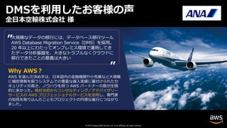© 2019, Amazon Web Services, Inc. or its affiliates. All rights reserved.
全⽇本空輸株式会社 様
⼤規模なデータの移⾏には、データベース移⾏ツール
AWS Database Migration Service（DMS）を採⽤。
20 年以上にわたってオンプレミス環境で運⽤してき
たデータ分析基盤を、⼤きなトラブルなくクラウドに
移⾏できたことの意義は⼤きい
”
”
DMSを利⽤したお客様の声
Why AWS︖
AWS を選んだ決め⼿は、⽇本国内の⾦融機関や⼩売業など⼤規模
に機密情報を扱うシステムでの豊富な導⼊実績に裏付けられたセ
キュリティの⾼さ、ノウハウを持つ AWS パートナーの数が圧倒
的に多かった。検討当初からコンサルティング／アドバイザリー
サービスの AWS プロフェッショナルサービスを活⽤し、専⾨家
の知⾒を取り込んだこともプロジェクトの円滑な進⾏につながり
ました。
 