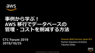 © 2019, Amazon Web Services, Inc. or its affiliates. All rights reserved.
Amazon Web Services Japan K.K.
Partner Solutions Architect
Takanori Ohba
事例から学ぶ︕
AWS 移⾏でデータベースの
管理・コストを削減する⽅法
CTC Forum 2019
2019/10/25
 