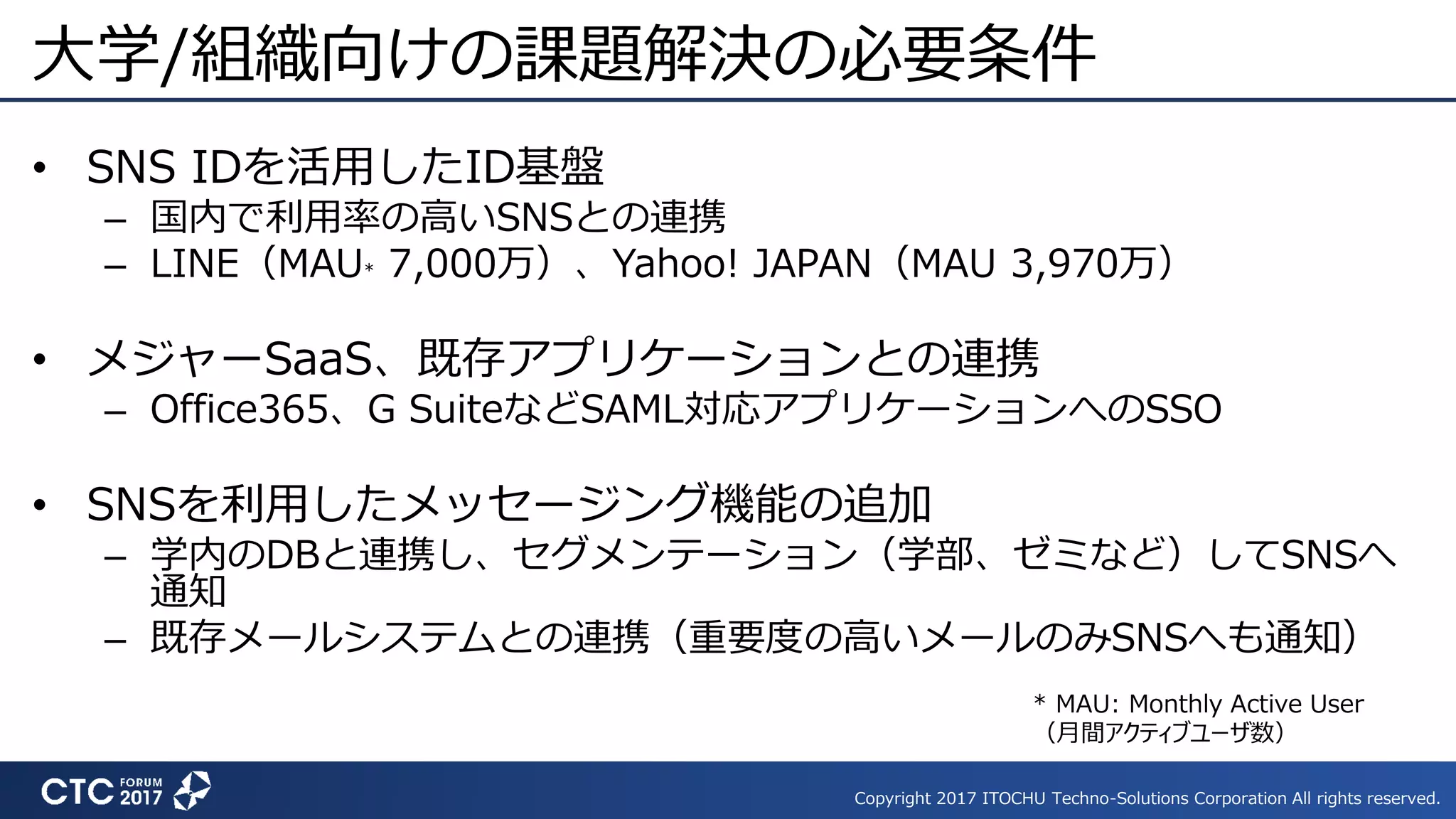 Copyright 2017 ITOCHU Techno-Solutions Corporation All rights reserved.
大学/組織向けの課題解決の必要条件
• SNS IDを活用したID基盤
– 国内で利用率の高いSNSとの連携
– LINE（MAU* 7,000万）、Yahoo! JAPAN（MAU 3,970万）
• メジャーSaaS、既存アプリケーションとの連携
– Office365、G SuiteなどSAML対応アプリケーションへのSSO
• SNSを利用したメッセージング機能の追加
– 学内のDBと連携し、セグメンテーション（学部、ゼミなど）してSNSへ
通知
– 既存メールシステムとの連携（重要度の高いメールのみSNSへも通知）
* MAU: Monthly Active User
（月間アクティブユーザ数）
 