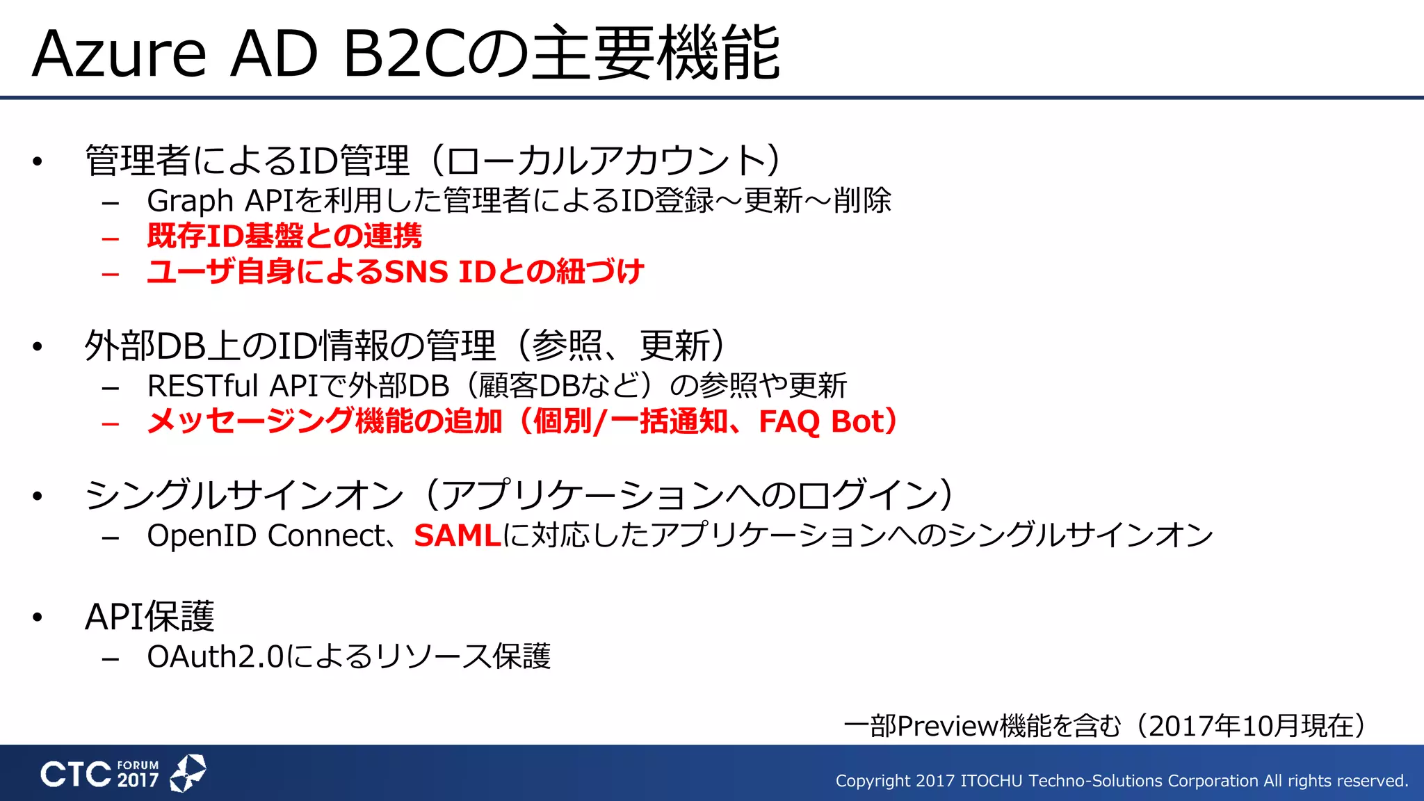 Copyright 2017 ITOCHU Techno-Solutions Corporation All rights reserved.
Azure AD B2Cの主要機能
• 管理者によるID管理（ローカルアカウント）
– Graph APIを利用した管理者によるID登録～更新～削除
– 既存ID基盤との連携
– ユーザ自身によるSNS IDとの紐づけ
• 外部DB上のID情報の管理（参照、更新）
– RESTful APIで外部DB（顧客DBなど）の参照や更新
– メッセージング機能の追加（個別/一括通知、FAQ Bot）
• シングルサインオン（アプリケーションへのログイン）
– OpenID Connect、SAMLに対応したアプリケーションへのシングルサインオン
• API保護
– OAuth2.0によるリソース保護
一部Preview機能を含む（2017年10月現在）
 
