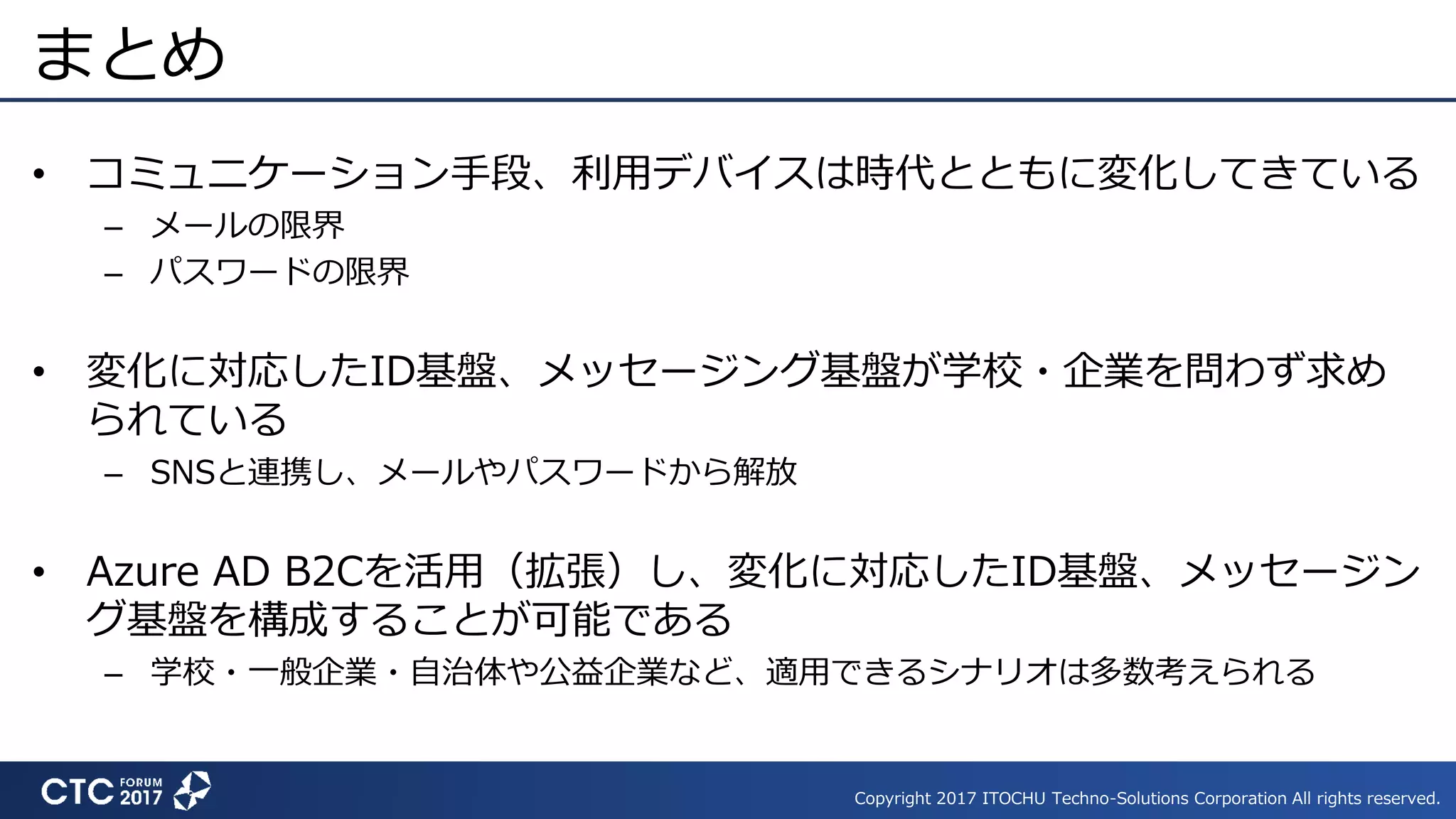 Copyright 2017 ITOCHU Techno-Solutions Corporation All rights reserved.
まとめ
• コミュニケーション手段、利用デバイスは時代とともに変化してきている
– メールの限界
– パスワードの限界
• 変化に対応したID基盤、メッセージング基盤が学校・企業を問わず求め
られている
– SNSと連携し、メールやパスワードから解放
• Azure AD B2Cを活用（拡張）し、変化に対応したID基盤、メッセージン
グ基盤を構成することが可能である
– 学校・一般企業・自治体や公益企業など、適用できるシナリオは多数考えられる
 