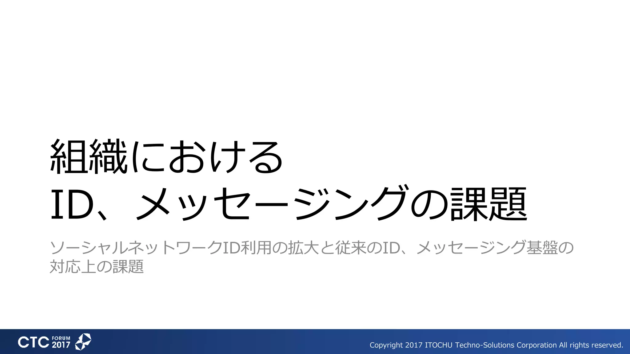 Copyright 2017 ITOCHU Techno-Solutions Corporation All rights reserved.
組織における
ID、メッセージングの課題
ソーシャルネットワークID利用の拡大と従来のID、メッセージング基盤の
対応上の課題
 