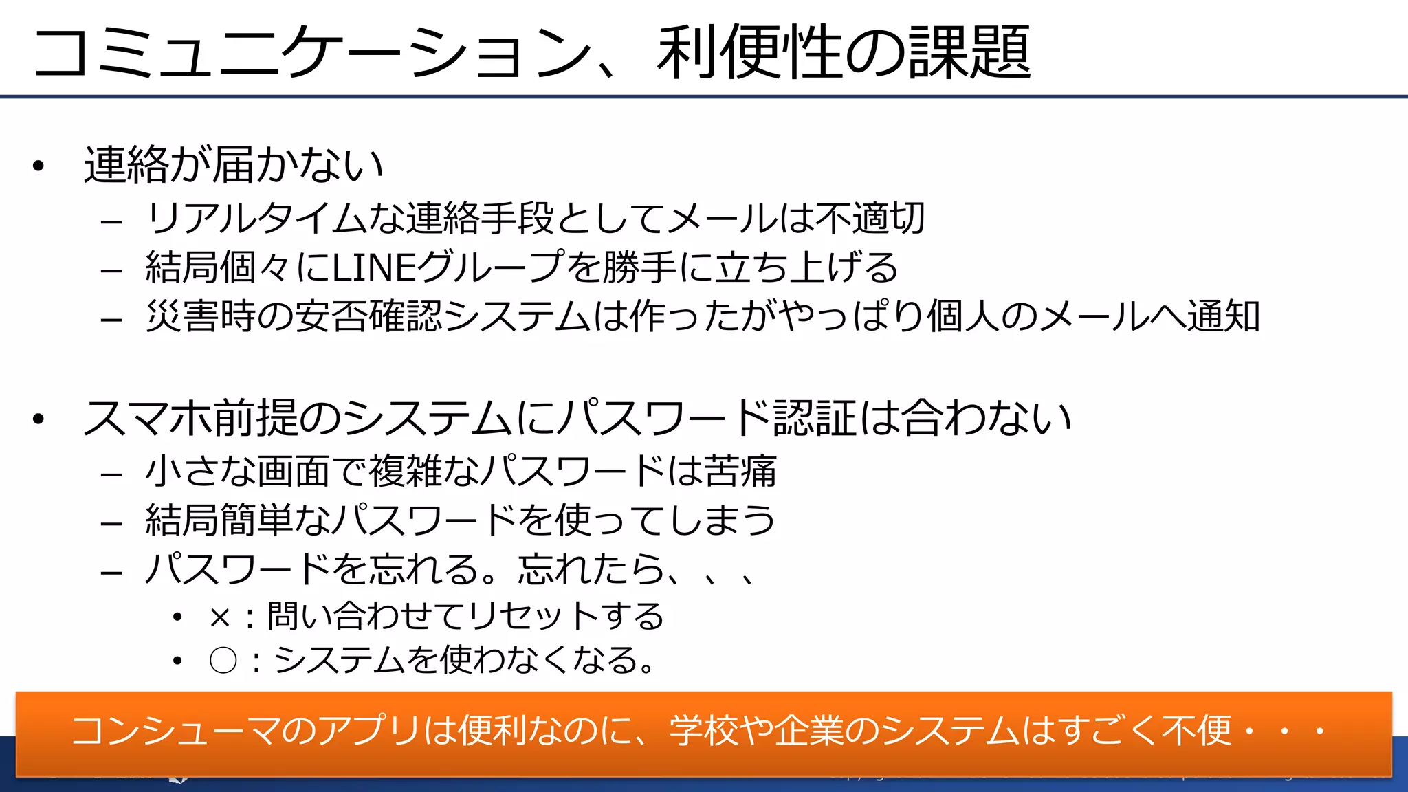 Copyright 2017 ITOCHU Techno-Solutions Corporation All rights reserved.
コミュニケーション、利便性の課題
• 連絡が届かない
– リアルタイムな連絡手段としてメールは不適切
– 結局個々にLINEグループを勝手に立ち上げる
– 災害時の安否確認システムは作ったがやっぱり個人のメールへ通知
• スマホ前提のシステムにパスワード認証は合わない
– 小さな画面で複雑なパスワードは苦痛
– 結局簡単なパスワードを使ってしまう
– パスワードを忘れる。忘れたら、、、
• ×：問い合わせてリセットする
• ○：システムを使わなくなる。
コンシューマのアプリは便利なのに、学校や企業のシステムはすごく不便・・・
 