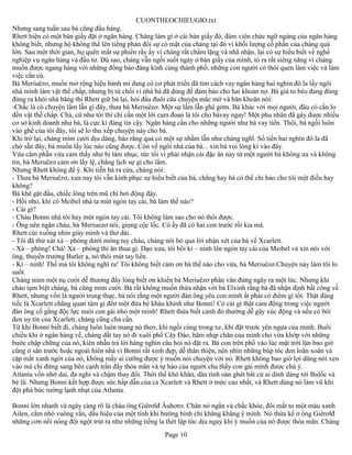 CUONTHEOCHIEUGIO.txt
Nhưng sang tuần sau bà cũng đầu hàng.
Rhett hiện có một bàn giấy đặt ở ngân hàng. Chàng làm gì ở cái bàn giấy đó, đám viên chức ngỡ ngàng của ngân hàng
không biết, nhưng hộ không thể lên tiếng phản đối sự có mặt của chàng tại đó vì khối lượng cổ phần của chàng quá
lớn. Sau một thời gian, họ quên mất sự phiền rầy ấy vì chàng rất chầm lặng và nhã nhặn, lại có sự hiểu biết về nghề
nghiệp vụ ngân hàng và đầu tư. Dù sao, chàng vẫn ngồi suốt ngày ở bàn giấy của mình, tỏ ra rất siêng năng vì chàng
muốn được ngang hàng với những đồng bào đáng kính cùng thành phố, những con người có thói quen làm việc và làm
việc cần cù.
Bà Meriuêzơ, muốn mở rộng hiệu bánh mì đang có cơ phát triển đã tìm cách vay ngân hàng hai nghìn đô la lấy ngôi
nhà mình làm vật thế chấp, nhưng bị từ chối vì nhà bà đã dùng để đảm bảo cho hai khoản nợ. Bà già to béo đang đùng
đùng ra khỏi nhà băng thì Rhett giữ bà lại, hỏi đầu đuôi câu chuyện mắc mớ và băn khoăn nói:
-Chắc là có chuyện lầm lẫn gì đây, thưa bà Meriuêzơ. Một sự lầm lẫn ghê gớm. Bà khác với mọi người, đâu có cần lo
đến vật thế chấp. Chà, cứ như tôi thì chỉ cần một lời cam đoan là tôi cho bàvay ngay! Một phu nhân đã gây được nhiều
cơ sở kinh doanh như bà, là cực kì đáng tin cậy. Ngân hàng cần cho những người như bà vay tiền. Thôi, bà ngồi luôn
vào ghế của tôi đây, tôi sẽ lo thu xếp chuyện này cho bà.
Khi trở lại, chàng mỉm cười dịu dàng, bảo rằng quả có một sự nhầm lẫn như chàng nghĩ. Số tiền hai nghìn đô la đã
chờ sẵn đây, bà muốn lấy lúc nào cũng được. Còn về ngôi nhà của bà... xin bà vui lòng kí vào đây.
Vừa căm phẫn vừa cảm thấy như bị làm nhục, tức tối vì phải nhận cái đặc ân này từ một người bà không ưa và không
tin, bà Meruêzơ cảm ơn lấy lệ, chẳng lịch sự gì cho lắm.
Nhưng Rhett không để ý. Khi tiễn bà ra cửa, chàng nói:
- Thưa bà Meriuêzơ, xưa nay tôi vẫn kính phục sự hiểu biết của bà, chẳng hay bà có thể chỉ bảo cho tôi một điều hay
không?
Bà khẽ gật đầu, chiếc lông trên mũ chỉ hơi động đậy.
- Hồi nhỏ, khi cô Meibel nhà ta mút ngón tay cái, bà làm thế nào?
- Cái gì?
- Cháu Bonni nhà tôi hay mút ngón tay cái. Tôi không làm sao cho nó thôi được.
- Ông nên ngăn cháu, bà Meriuezơ nói, giọng cộc lốc. Cô ấy đã có hai con trước rồi kia mà.
Rhett cúi xuống nhìn giày mình và thở dài.
- Tôi đã thử xát xà – phòng dưới móng tay cháu, chàng nói bỏ qua lời nhận xét của bà về Xcarlett.
- Xà – phòng! Chà! Xà – phòng thì ăn thua gì. Dạo xưa, tôi bôi kí – ninh lên ngón tay cái của Meibel và xin nói với
ông, thuyền trưởng Butler ạ, nó thôi mút tay liền.
- Kí – ninh! Thế mà tôi không nghĩ ra! Tôi không biết cảm ơn bà thế nào cho vừa, bà Meriuêzơ.Chuyện này làm tôi lo
suốt.
Chàng mỉm một nụ cười dễ thương đầy lòng biết ơn khiến bà Meriuêzơ phân vân đứng ngây ra một lúc. Nhưng khi
chào tạm biệt chàng, bà cũng mỉm cười. Bà rất không muốn thừa nhận với bà Elxinh rằng bà đã nhận định bất công về
Rhett, nhưng vốn là người trung thực, bà nói rằng một người đàn ông yêu con mình ắt phải có điểm gì tốt. Thật đáng
tiếc là Xcarlett chẳng quan tâm gì đến một đứa bé kháu khỉnh như Bonni! Có cái gì thật cảm động trong việc người
đàn ông cố gắng độc lực nuôi con gái nhỏ một mình! Rhett thừa biết cảnh đó thường dễ gây xúc động và nếu có bôi
đen uy tín của Xcarlett, chàng cũng chả cần.
Từ khi Bonni biết đi, chàng luôn luôn mang nó theo, khi ngồi cùng trong xe, khi đặt trước yên ngựa của mình. Buổi
chiều khi ở ngân hàng về, chàng dắt tay nó đi xuôi phố Cây Đào, hãm nhịp chân của mình cho vừa khớp với những
bước chập chững của nó, kiên nhẫn trả lời hàng nghìn câu hỏi nó đặt ra. Bà con trên phố vào lúc mặt trời lặn bao giờ
cũng ở sân trước hoặc ngoài hiên nhà vì Bonni rất xinh đẹp, dễ thân thiện, nên nhìn những búp tóc đen loăn xoăn và
cặp mắt xanh ngời của nó, không mấy ai cưỡng được ý muốn nói chuyện với nó. Rhett không bao giờ lợi dũng nói xen
vào mà chỉ đứng sang bên cạnh trần đầy thỏa mãn và tự hào của người cha thấy con gái mình được chú ý.
Atlanta vốn nhớ dai, đa nghi và chậm thay đổi. Thời thế khó khăn, dân tình oán ghét bất cứ ai dính dáng tới Bulốc và
bè lũ. Nhưng Bonni kết hợp được sức hấp dẫn của cả Xcarlett và Rhett ở mức cao nhất, và Rhett dùng nó làm vũ khí
đột phá bức tường lạnh nhạt của Atlanta.

Bonni lớn nhanh và ngày càng rõ là cháu ông Giêrơlđ Âuhơrơ. Chân nó ngắn và chắc khỏe, đôi mắt to một màu xanh
Ailen, cằm nhỏ vuông vắn, dấu hiệu của một tính khí bướng bỉnh chỉ khăng khăng ý mình. Nó thừa kế ở ông Giêrơlđ
những cơn nổi nóng đột ngột trút ra như những tiếng la thét lập tức dịu ngay khi ý muốn của nó được thỏa mãn. Chàng
                                                      Page 10
 