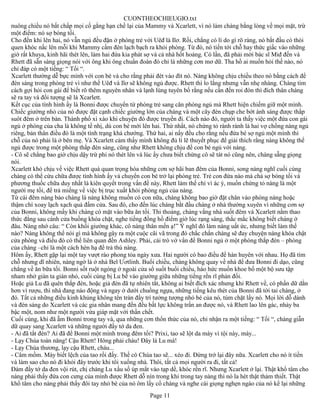 CUONTHEOCHIEUGIO.txt
nuông chiều nó bất chấp mọi cố gắng hạn chế lại của Mammy và Xcarlett, vì nó làm chàng bằng lòng về mọi mặt, trừ
một điểm: nó sợ bóng tối.
Cho đến khi lên hai, nó vẫn ngủ đều đặn ở phòng trẻ với Uêđ là Ilơ. Rồi, chẳng có lí do gì rõ ràng, nó bắt đầu có thói
quen khóc nấc lên mỗi khi Mammy cầm đèn lạch bạch ra khỏi phòng. Từ đó, nó tiến tới chỗ hay thức giấc vào những
giờ rất khuya, kinh hãi thét lên, làm hai đứa kia phát sợ và cả nhà hốt hoảng. Có lần, đã phải mời bác sĩ Miđ đến và
Rhett đã sẵn sàng giọng nói với ông khi ông chuẩn đoán đó chỉ là những cơn mơ dữ. Tha hồ ai muốn hỏi thế nào, nó
chỉ đáp có một tiếng: “ Tối “.
Xcarlett thường dễ bực mình với con bé và cho rằng phải đét vào đít nó. Nàng không chịu chiều theo nó bằng cách để
đèn sáng trong phòng trẻ vì như thế Uêđ và Ilơ sẽ không ngủ được. Rhett thì lo lắng nhưng vẫn nhẹ nhàng. Chàng tìm
cách gợi hỏi con gái để biết rõ thêm nguyên nhân và lạnh lùng tuyên bố rằng nếu cần đến roi đòn thì đích thân chàng
sẽ ra tay và đối tượng sẽ là Xcarlett.
Kết cục của tình hình ấy là Bonni được chuyển từ phòng trẻ sang căn phòng ngủ mà Rhett hiện chiếm giữ một mình.
Chiếc giường nhỏ của nó được đặt cạnh chiếc giường lớn của chàng và một cây đèn chụp che bớt ánh sáng được thắp
suôt đêm ở trên bàn. Thành phố xì xào khi chuyện đó được truyền đi. Cách nào đó, người ta thấy việc một đứa con gái
ngủ ở phòng của cha là không tế nhị, dù con bé mới lên hai. Thứ nhất, nó chứng tỏ rành rành là hai vợ chồng nàng ngủ
riêng, bản thân điều đó là một tình trạng khá chướng. Thứ hai, ai nấy đều cho rằng nếu đứa bé sợ ngủ một mình thì
chỗ của nó phải là ở bên mẹ. Và Xcarlett cảm thấy mình không đủ lí lẽ thuyết phục để giải thích rằng nàng không thể
ngủ được trong một phòng thắp đèn sáng, cũng như Rhett không chịu để con bé ngủ với nàng.
- Cô sẽ chẳng bao giờ chịu dậy trừ phi nó thét lên và lúc ấy chưa biết chừng cô sẽ tát nó cũng nên, chàng sẵng giọng
nói.
Xcarlett khó chịu về việc Rhett quá quan trọng hóa những cơn sợ hãi ban đêm của Bonni, song nàng nghĩ cuối cùng
chàng có thể cứu chữa được tình hình ấy và chuyển con bé trở lại phòng trẻ. Trẻ con đứa nào mà chả sợ bóng tối và
phương thuốc chữa duy nhất là kiên quyết trong vấn đề này, Rhett làm thế chỉ vì ác ý, muốn chứng tỏ nàng là một
người mẹ tồi, để trả miếng về việc bị trục xuất khỏi phòng ngủ của nàng.
Từ cái đêm nàng bảo chàng là nàng không muốn có con nữa, chàng không bao giờ đặt chân vào phòng nàng hoặc
thậm chí xoay lạch xạch quả đấm cửa. Sau đó, cho đến lúc chàng bắt đầu chàng ở nhà thường xuyên vì những cơn sợ
của Bonni, không mấy khi chàng có mặt vào bữa ăn tối. Thi thoảng, chàng vắng nhà suốt đêm và Xcarlett nằm thao
thức đằng sau cánh cửa buồng khóa chặt, nghe tiếng đồng hồ điểm giờ lúc rạng sáng, thắc mắc không biết chàng ở
đâu. Nàng nhớ câu: “ Còn khối giường khác, cô nàng thân mến ạ!” Ý nghĩ đó làm nàng uất ức, nhưng biết làm thế
nào? Nàng không thể nói gì mà không gây ra một cuộc cãi vã trong đó chắc chắn chàng sẽ đay chuyện nàng khóa chật
cửa phòng và điều đó có thể liên quan đến Ashley. Phải, cái trò vớ vẩn để Bonni ngủ ở một phòng thắp đèn – phòng
của chàng –chỉ là một cách hèn hạ để trả thù nàng.
Hôm ấy, Rhett gặp lại một tay vượt rào phong tỏa ngày xưa. Hai người có bao điều để hàn huyên với nhau. Họ đã tìm
chỗ nhưng dĩ nhiên, nàng ngờ là ở nhà Bel Ươtlinh. Buổi chiều, chàng không quay về nhà để đưa Bonni đi dạo, cũng
chẳng về ăn bữa tối. Bonni sốt ruột ngóng ở ngoài cửa sổ suốt buổi chiều, háo hức muốn khoe bố một bộ sưu tập
nham nhở gián ta gián nhỏ, cuối cùng bị Lu bế vào giường giữa những tiếng rền rĩ phản đối.
Hoặc giả Lu đã quên thắp đèn, hoặc giả đèn đã tự nhiên tắt, không ai biết đích xác nhưng khi Rhett về, có phần dữ dằn
hơn vì rượu, thì nhà đang náo động và ngay ở dưới chuồng ngựa, những tiếng kêu thét của Bonni đã tới tai chàng, ở
đó. Tất cả những điều kinh khủng không tên tràn đầy trí tưởng tượng nhỏ bé của nó, túm chặt lấy nó. Mọi lời dỗ dành
và đèn sáng do Xcarlett và các gia nhân mang đến đều bất lực không trấn an được nó, và Rhett lao lên gác, nhảy ba
bậc một, nom như một người vừa giáp mặt với thần chết.
Cuối cùng, khi đã ẵm Bonni trong tay và, qua những cơn thổn thức của nó, chỉ nhận ra một tiếng: “ Tối “, chàng giẫn
dữ quay sang Xcarlett và những người đầy tớ da đen.
- Ai đã tắt đèn? Ai đã để Bonni một mình trong đêm tối? Prixi, tao sẽ lột da mày vì tội này, mày...
- Lạy Chúa toàn năng! Cậu Rhett! Hông phải cháu! Đây là Lu mà!
- Lạy Chúa thương, lạy cậu Rhett, cháu...
- Câm mồm. Mày biết lệch của tao rồi đấy. Thề có Chúa tao sẽ... xéo đi. Đừng trở lại đây nữa. Xcarlett cho nó ít tiền
và làm sao cho nó đi khỏi đây trước khi tôi xuống nhà. Thôi, tất cả mọi người ra đi, tất cả!
Đám đầy tớ da đen vội rút, chị chàng Lu xấu số úp mắt vào tạp dề, khóc rền rĩ. Nhưng Xcarlett ở lại. Thật khổ tâm cho
nàng phải thấy đứa con cưng của mình được Rhett dỗ nín trong khi trong tay nàng thì nó la hét thật thảm thiết. Thật
khổ tâm cho nàng phải thấy đôi tay nhỏ bé của nó ôm lấy cổ chàng và nghe cái giọng nghẹn ngào của nó kể lại những
                                                       Page 11
 