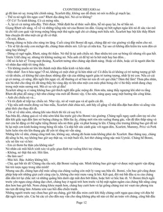 CUONTHEOCHIEUGIO.txt
gì đã làm nó sợ, trong khi chính nàng, Xcarlett đây, không sao dỗ được nó nói ra điều gì mạch lạc.
- Thế ra nó ngồi lên ngực con? Rhett dịu dàng hỏi. Nó có to không?
- Ồ! Có! To kinh khủng. Có cả móng nữa.
- À, lại có cả móng nữa đây. Thôi được. Nhất định ba sẽ thức suốt đêm, hễ nó quay lại, ba sẽ bắn nó.
Giọng Rhett sốt sắng, vỗ về và những tiếng nức nở của Bonni im dần. Giọng nó bớt nghẹn ngào khi nó đi sâu vào mô
tả chi tiết con quái vật trong mộng bằng một thứ ngôn ngữ chỉ có chàng mới hiểu nổi. Xcarlett bực bội khi thấy Rhett
bàn chuyện đó như một cái gì đó có thật.
- Ối trời, Rhett...
Nhưng chàng ra hiệu cho nàng im lặng. Cuối cùng khi Bonni dã ngủ, chàng đặt nó vào giường và đắp mềm cho nó.
- Tôi sẽ lột da mấy con nichgơ đó, chàng thản nhiên nói. Lỗi tại cô nữa kia. Tại sao cô không đến kiểm tra xem đèn có
sáng hay không?
- Đừng có ngớ ngẩn, Rhett, nàng thì thầm. Nó thế là tại anh chiều nó. Bao nhiêu trẻ con sợ bóng tối nhưng rồi qua hết.
Trước Uêđ cũng sợ, nhưng tôi không nuông nó. Nếu anh cứ để kệ nó la hét một hay hai đêm...
- Để nó la hét ư? Trong một thoáng, Xcarlett tưởng như chàng sắp đánh nàng. Hoặc cô điên, hoặc cô là người đàn bà
vô nhân đạo nhất tôi từng thấy.
- Tôi không muốn nó lớn lên thành một đứa thần kinh và hèn nhát.
- Hèn nhát! Âm ti hỏa ngục! Ở nó, không có một chút gì là hèn nhát cả! Có điều là cô không có trí tưởng tượng gì hết
và tất nhiên, cô không thể cảm được những dằn vặt của những người giàu trí tưởng tượng, nhất là trẻ con. Nếu có cái
gì có móng, có sừng, đến ngồi lên ngực cô, dễ thường cô sẽ bảo nó xéo đi với quỉ chắc? Dám thế lắm! Thưa phu nhân,
xin bà nhớ cho rằng tôi đã từng thấy bà vùng dậy rú lên như một con mèo phải bỏng chỉ vì bà thấy mình đang chạy
trong một màn sương mù. Mà có xa xôi gì đâu!
Xcarlett sững ra vì nàng không bao giờ thích nghĩ đến giấc mộng đó. Hơn nữa, nàng thấy ngượng khi nhớ ra rằng
Rhett đã phải dỗ nàng y hệt như chàng vừa mới dỗ Bonni vậy. Cho nên, nàng quay sang một hướng tấn công khác.
- Anh chỉ chiều nó và...
- Và tôi định sẽ tiếp tục chiều nó. Như vậy, nó sẽ vượt qua và sẽ quên cái đó.
- Vậy nếu anh muốn đóng vai bảo mẫu, Xcarlett chát chúa nói, anh hãy cố gắng về nhà đều đặn ban đêm và uống vừa
phải thôi cho thay đổi đi.
- Tôi sẽ về nhà sớm, nhưng khi nào thích thì tôi cứ say bí tỉ.
Sau bữa đó, chàng quả có về nhà sớm khá lâu trước giờ cho Bonni vào giường. Chàng ngồi ngay cạnh cầm tay nó cho
đến khi giấc ngủ đến làm nó buông chàng ra. Đến lúc ấy, chàng mới ròn rén xuống thang gác, vẫn để đèn thắp sáng và
mở cửa hé đặng có thể nghe tiếng Bonni nếu nó thức giấc và phat hoảng la lên. Chàng chủ trương không bao giờ để nó
bị lại một cơn kinh hoàng trong bóng tối nữa. Cả nhà hết sức cảnh giác với ngọn đèn, Xcarlett, Mammy, Prixi và Pork
luôn luôn ròn rén lên thang gác để yên trí rằng nó vẫn sáng.
Những khi về nhà, chàng cũng tỉnh táo, không say, nhưng đó hoàn toàn không phải do Xcarlett. Bao tháng nay, chàng
đã uống lu bù, tuy không bao giờ say thật sự, và một buổi tối, hơi thở chàng nồng nặc mùi Uytxki. Chàng bế Bonni,
xốc nó lên vai và hỏi:
- Em có thơm ba thân yêu không nào?
Nó nhăn cái mũi hếch xinh xẻo và giãy giụa định tụt xuống khỏi tay chàng.
- Không, nó thật thà nói. Hôi lắm.
- Ba làm sao?
- Mùi hôi. Bác Ashley không hôi.
- Chà, quỉ bắt tôi đi! Chàng rầu rầu nói, đặt Bonni xuống sàn. Mình không bao giờ ngờ vớ được một người vận động
bài trừ rượu ngay trong nhà mình!
Nhưng sau đó, chàng hạn chế mức uống của chàng xuống còn một ly vang sau bữa tối. Bonni, vốn bao giờ cũng được
phép hớp nốt những giọt cuối cùng của ly, không cho mùi rượu vang là hôi. Kết quả, đôi má bắt đầu sị ra của chàng
dần dần trở lại chắc nét và những quầng bên dưới cặp mắt đen bớt thẳm, hoặc bớt vẻ hốc hác đi. Vì Bonni thích ngồi
trước yên ngựa cùng chàng dạo chơi, chàng hay ở ngoài trời hơn trước và bộ mặt ngâm ngâm của chàng bắt nắng càng
đen hơn bao giờ hết. Nom chàng khỏe mạnh hơn, chàng hay cười hơn và lại giống chàng trai trẻ vượt rào phong tỏa
táo tợn đã từng làm Atlanta xôn xao hồi đầu chiến tranh.
Những người trước nay chưa bao giờ ưa chàng, giờ bắt đầu mỉm cười khi thấy chàng cưỡi ngựa qua cùng với đứa bé
đặt ngồi trước yên. Các bà các cô cho đến nay vẫn cho rằng không phụ nữ nào có thể an toàn với chàng, cũng bắt đầu
                                                       Page 12
 