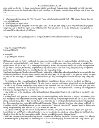 CUONTHEOCHIEUGIO.txt
dừng lại để nói chuyện với chàng ngoài phố, để trần trồ khen Bonni. Ngay cả những bà già chặt chẽ nhất cũng cảm
thấy rằng một người đàn ông sốt sắng bàn về bệch và những vấn đề của trẻ con như chàng ắt không phải là hoàn toàn
xấu.
...........................

( 1 ) Trong nguyên bản, dùng chữ “ Sir “ ( ngài ) Trong một số gia đình quí phái Anh – Mỹ, trẻ con thường dùng lối
xưng hô tôn kính ấy.
( 2 ) Tiếng lóng chỉ người Ailen
( 3 ) Trong nguyên bản dùng chữ Mrs Wilkes ( bà Uylkz ). Cách gọi trịnh trọng đó, néu cứng nhắc chuyển y nguyên
sang tiếng việt, sẽ thành khó nghe, xa lạ, vì khi Rhett lấy Xcarlett, vốn xưa là chị dâu Melanie, thì cũng gần như có
một quan hệ họ hàng nào đó với Melanie.


Trang chủChuyện lạBí quyết đẹpCách nấu ăn ngonChơi BonsaiBách khoa toàn thưTin tức trong ngày




Trang chủ Margaret Mitchell
Margaret Mitchell

Chương LIII
Tác giả: Margaret Mitchell

Đó là dịp sinh nhật của Ashley và để dành cho chàng một bất ngờ, tối hôm ấy, Melanie tổ chức một buổi chiêu đãi.
Chuyện này, mọi người đều biết cả trừ Ashley. Ngay cả Uêđ và bé Biu cũng biết, chúng phổng mũi tự hào khi được
người lớn bảo thề giữ bí mật. Tất cả những người quí phái ở Atlanta đều được mời và đều hứa sẽ đến. Tướng Gorđơn
và gia đình đã nhận lời, Elichxanđơ Xtiphânz sẽ có mặt nếu sức khỏe luôn luôn không ổn định của ông cho phép và
người ta hy vọng cả Bóp Tum, con chim hải âu của Liên bang, cũng tới dự.
Suốt buổi sáng hôm đó, Xcarlett cùng với Melanie, Inđiơ và bà cô Pitty lăng xăng chạy đi chạy lại trong ngôi nhà nhỏ,
sai bảo các gia nhân da đen treo những tấm rèm mới giặt, đánh bóng các đĩa bạc, đánh xi sàn nhà, nấu nướng, sửa soạn
và nếm các thứ bánh ngọt, đồ giải khát. Xcarlett chưa bao giờ thấy Melanie phấn khích đến thế hoặc sung sướng đến
thế.
- Chị biết đấy, chị thân yêu, Ashley chưa hề được kỉ niệm sinh nhật một lần nào kể từ... kể từ, chị có nhớ bữa tiệc
ngoài trời ở Trại Mười Hai Cây Sồi không? Cái hôm chúng ta nghe tin ngài Loncơn kêu gọi tình nguyện đầu quân ấy?
Thế đấy, từ bấy đến nay, anh ấy chưa có lấy một cuộc liên hoan sinh nhật nào. Mà anh ấy thì làm việc quần quật, đêm
đến về nhà mệt nhoài đến nỗi anh ấy thực quả không nghĩ hôm nay là sinh nhật của mình. Và anh ấy hẳn sẽ ngạc nhiên
biết mấy khi mọi người kéo vào sau buổi tối!
- Liệu rồi bà xoay sở thế nào để ông Uylkz không nhìn thấy dững cái đèn lồng trên bãi cỏ khi ông về nhà ăn tối? Lão
Artsi làu bàu.
Lão đã ngồi suốt buổi quan sát sự chuẩn bị, bụng thích thú song không muốn thừa nhận ra miệng. Lão chưa bao giờ ở
hậu trường một cuộc tiếp tân lớn của những người thành phố và đây là một trải nghiệm mới đối với lão. Lão phát biểu
những nhận xét thẳng thắn về đám phụ nữ chạy nháo nhác như nhà bị hỏa hoạn chỉ vì sắp có khách, thế nhưng giá có
huy động ngựa rừng cũng không kéo nổi lão ra khỏi cảnh này. Những chiếc đèn lồng bằng giấy màu do bà Elxinh và
Fanni làm, đặc biệt hấp dẫn lão vì trước nay lão chưa từng thấy” dững cái trùm dư thế “ bao giờ. Người ta đã đem giấu
chúng trong căn buồng dưới hầm của lão và lão đã xem xét rất tỉ mỉ.
- Lạy Chúa! Tôi không nghĩ đến chuyện ấy đấy! Melanie kêu lên. Artsi, may mà bác lại nhắc. Lạy Chúa, lạy Chúa!
Làm thế nào bây giờ! Phải treo trên các bụi cây và các cây to, đặt nến nhỏ vào trong và thắp đúng vào lúc khách đến.
Xcarlett, chị có thể cho Pork sang giải quyết hộ việc này trong khi bọn em ăn tối được không?
- Bà Uylkz, bà thông minh hơn phần đông phụ nữ, cơ mà bà thật dễ cuống, Artsi nói. Còn cái tay nichgơ Pork đần độn
í, anh ta không làm gì được mấy cái trò ma này đâu. Anh ta sẽ làm cháy ngay tất cả cho mà xem. Dững cái đèn í quả
                                                        Page 13
 