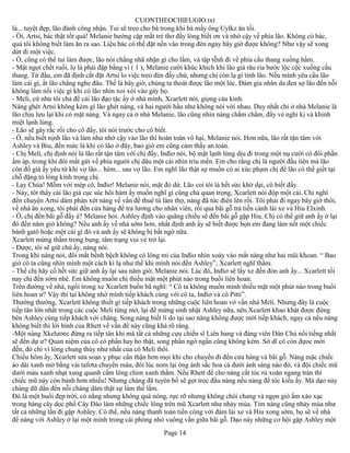 CUONTHEOCHIEUGIO.txt
là... tuyệt đẹp, lão đành công nhận. Tui sẽ treo cho bà trong khi bà mấy ông Uylkz ăn tối.
- Ối, Artsi, bác thật tốt quá! Melanie hướng cặp mắt trẻ thơ đầy lòng biết ơn và nhờ cậy về phía lão. Không có bác,
quả tôi không biết làm ăn ra sao. Liệu bác có thể đặt nến vào trong đèn ngay bây giờ được không? Như vậy sẽ xong
dứt đi một việc.
- Ồ, cũng có thể tui làm được, lão nói chẳng nhã nhặn gì cho lắm, và tập tễnh đi về phía cầu thang xuống hầm.
- Mật ngọt chết ruồi, lọ là phải đập bằng vỉ ( 1 ), Melanie cười khúc khích khi lão già râu ria bước lộc cộc xuống cầu
thang. Từ đầu, em đã định cắt đặt Artsi lo việc treo đèn đấy chứ, nhưng chị còn lạ gì tính lão. Nếu mình yêu cầu lão
làm cái gì, ắt lão chẳng nghe đâu. Thế là bây giờ, chúng ta thoát được lão một lúc. Đám gia nhân da đen sợ lão đến nỗi
không làm nổi việc gì khi có lão nhìn xoi xói vào gáy họ.
- Meli, cứ như tôi chả để cái lão đạo tặc ấy ở nhà mình, Xcarlett nói, giọng cáu kỉnh.
Nàng ghét Artsi không kém gì lão ghét nàng, và hai người hầu như không nói với nhau. Duy nhất chỉ ở nhà Melanie là
lão chịu lưu lại khi có mặt nàng. Và ngay cả ở nhà Melanie, lão cũng nhìn nàng chằm chằm, đầy vẻ nghi kị và khinh
miệt lạnh lùng.
- Lão sẽ gây rắc rối cho cô đấy, tôi nói trước cho cô biết.
- Ồ, nếu biết nịnh lão và làm như nhờ cậy vào lão thì hoàn toàn vô hại, Melanie nói. Hơn nữa, lão rất tận tâm với
Ashley và Biu, đến mức là khi có lão ở đây, bao giờ em cũng cảm thấy an toàn.
- Chị Meli, chị định nói là lão rất tận tâm với chị đấy, Inđiơ nói, bộ mặt lạnh lùng dịu đi trong một nụ cười có đôi phần
ấm áp, trong khi đôi mắt gửi về phía người chị dâu một cái nhìn trìu mến. Em cho rằng chị là người đầu tiên mà lão
côn đồ già ấy yêu từ khi vợ lão... hèm... sau vợ lão. Em nghĩ lão thật sự muốn có ai xúc phạm chị để lão có thể giết tại
chỗ đặng tỏ lòng kính trọng chị.
- Lạy Chúa! Mồm với mép cô, Inđiơ! Melanie nói, mặt đỏ dừ. Lão coi tôi là hết sức khờ dại, cô biết đấy.
- Này, tôt thấy cái lão già cục súc hôi hám ấy muốn nghĩ gì cũng chả quan trọng, Xcarlett nói độp một cái. Chỉ nghĩ
đến chuyện Artsi dám phán xét nàng về vấn đề thuê tù làm thợ, nàng đã tức điên lên rồi. Tôi phải đi ngay bây giờ thôi,
về nhà ăn xong, tôi phải đến cửa hàng để trả lương cho nhân viên, rồi qua bãi gỗ trả tiền cánh lái xe và Hiu Elxinh.
- Ồ, chị đến bãi gỗ đấy à? Melanie hỏi. Ashley định vào quãng chiều sẽ đến bãi gỗ gặp Hiu. Chị có thể giữ anh ấy ở lại
đó đến năm giờ không? Nếu anh ấy về nhà sớm hơn, nhất định anh ấy sẽ biết được bọn em đang làm nốt một chiếc
bánh gatô hoặc một cái gì đó và anh ấy sẽ không bị bất ngờ nữa.
Xcarlett mừng thầm trong bụng, tâm trạng vui vẻ trở lại.
- Được, tôi sẽ giữ chú ấy, nàng nói.
Trong khi nàng nói, đôi mắt bềnh bệch không có lông mi của Inđiơ nhìn xoáy vào mắt nàng như hai mũi khoan. “ Bao
giờ cô ta cũng nhìn mình một cách kì lạ như thế khi mình nói đến Ashley”, Xcarlett nghĩ thầm.
- Thế chị hãy cố hết sức giữ anh ấy lại sau năm giờ, Melanie nói. Lúc đó, Inđiơ sẽ lấy xe đến đón anh ấy... Xcarlett tối
nay chị đến sớm nhé. Em không muốn chị thiếu mặt một phút nào trong buổi liên hoan.
Trên đường về nhà, ngồi trong xe Xcarlett buồn bã nghĩ: “ Cô ta không muốn mình thiếu mặt một phút nào trong buổi
liên hoan ư? Vậy thì tại không nhờ mình tiếp khách cùng với cô ta, Inđiơ và cô Pitti”.
Thường thường, Xcarlett không thiết gì tiếp khách trong những cuộc liên hoan vớ vẩn nhà Meli. Nhưng đây là cuộc
tiếp tân lớn nhất trong các cuộc Meli từng mở, lại để mừng sinh nhật Ashley nữa, nên Xcarlett khao khát được đứng
bên Ashley cùng tiếp khách với chàng. Song nàng biết lí do tại sao nàng không được mời tiếp khách, ngay cả nếu nàng
không biết thì lời bình của Rhett về vấn đề này cũng khá rõ ràng.
-Một nàng Xkelươec đứng ra tiếp tân khi mà tất cả những cựu chiến sĩ Liên bang và đảng viên Dân Chủ nổi tiếng nhất
sẽ đến dự ư? Quan niệm của cô có phần hay ho thật, song phần ngớ ngẩn cũng không kém. Sở dĩ cô còn đựoc mời
đến, đó chỉ vì lòng chung thủy như nhất của cô Meli thôi.
Chiều hôm ấy, Xcarlett sửa soạn y phục cẩn thận hơn mọi khi cho chuyến đi đến cửa hàng và bãi gỗ. Nàng mặc chiếc
áo dài xanh mờ bằng vải tafơta chuyển màu, đôi lúc nom lại óng ánh sắc hoa cà dưới ánh sáng nào đó, và đội chiếc mũ
dưới màu xanh nhạt xung quanh cắm lông chim xanh thắm. Nếu Rhett để cho nàng cắt tóc rủ xoăn ngang trán thì
chiếc mũ này còn bảnh hơn nhiều! Nhưng chàng đã tuyên bố sẽ gọt trọc đầu nàng nếu nàng để tóc kiểu ấy. Mà dạo này
chàng dữ dằn đến nỗi chàng dám thật sự làm thế lắm.
Đó là một buổi đẹp trời, có nắng nhưng không quá nóng, rực rỡ nhưng không chói chang và ngọn gió ấm xào xạc
trong hàng cây dọc phố Cây Đào làm những chiếc lông trên mũ Xcarlett như nhảy múa. Tim nàng cũng nhảy múa như
tất cả những lần đi gặp Ashley. Có thể, nếu nàng thanh toán tiền công với đám lái xe và Hiu xong sớm, họ sẽ về nhà
để nàng với Ashley ở lại một mình trong cái phòng nhỏ vuông vắn giữa bãi gỗ. Dạo này những cơ hội gặp Ashley một
                                                        Page 14
 