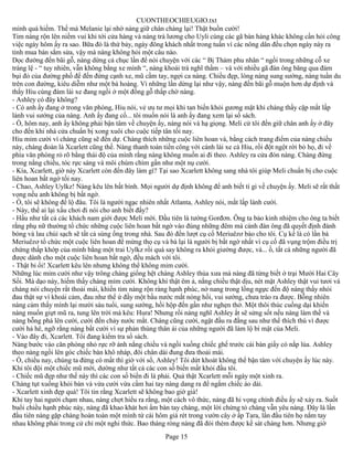 CUONTHEOCHIEUGIO.txt
mình quá hiếm. Thế mà Melanie lại nhờ nàng giữ chân chàng lại! Thật buồn cười!
Tim nàng rộn lên niềm vui khi tới cửa hàng và nàng trả lương cho Uyli cùng các gã bán hàng khác không cần hỏi công
việc ngày hôm ấy ra sao. Bữa đó là thứ bảy, ngày đông khách nhất trong tuần vì các nông dân đều chọn ngày này ra
tỉnh mua bán sắm sửa, vậy mà nàng không hỏi một câu nào.
Dọc đường đến bãi gỗ, nàng dừng cả chục lần để nói chuyện với các “ Bị Thảm phu nhân “ ngồi trong những cỗ xe
tráng lệ - “ tuy nhiên, vẫn không bằng xe mình “, nàng khoái trá nghĩ thầm – và với nhiều gã đàn ông băng qua đám
bụi đỏ của đường phố để đến đứng cạnh xe, mũ cầm tay, ngợi ca nàng. Chiều đẹp, lòng nàng sung sướng, nàng tuần du
trên con đường, kiêu diễm như một bà hoàng. Vì những lần dừng lại như vậy, nàng đến bãi gỗ muộn hơn dự định và
thấy Hiu cùng đám lái xe đang ngồi ở một đống gỗ thấp chờ nàng.
- Ashley có đây không?
- Có anh ấy đang ở trong văn phòng, Hiu nói, vẻ ưu tư mọi khi tan biến khỏi gương mặt khi chàng thấy cặp mắt lấp
lánh vui sướng của nàng. Anh ấy đang cố... tôi muốn nói là anh ấy đang xem lại sổ sách.
- Ồ, hôm nay, anh ấy không phải bận tâm về chuyện ấy, nàng nói và hạ giọng. Meli cử tôi đến giữ chân anh ấy ở đây
cho đến khi nhà cửa chuẩn bị xong xuôi cho cuộc tiếp tân tối nay.
Hiu mỉm cười vì chàng cũng sẽ đến dự. Chàng thích những cuộc liên hoan và, bằng cách trang điểm của nàng chiều
này, chàng đoán là Xcarlett cũng thế. Nàng thanh toán tiền công với cánh lái xe cà Hiu, rồi đột ngột rời bỏ họ, đi về
phía văn phòng rỏ rõ bằng thái độ của mình rằng nàng không muốn ai đi theo. Ashley ra cửa đón nàng. Chàng đứng
trong nắng chiều, tóc rực sáng và môi chúm chím gần như một nụ cười.
- Kìa, Xcarlett, giờ này Xcarlett còn đến đây làm gì? Tại sao Xcarlett không sang nhà tôi giúp Meli chuẩn bị cho cuộc
liên hoan bất ngờ tối nay.
- Chao, Ashley Uylkz! Nàng kêu lên bất bình. Mọi người dự định không để anh biết tí gì về chuyện ấy. Meli sẽ rất thất
vọng nếu anh không bị bất ngờ.
- Ồ, tôi sẽ không để lộ đâu. Tôi là người ngạc nhiên nhất Atlanta, Ashley nói, mắt lấp lánh cười.
- Này, thế ai lại xấu chơi đi nói cho anh biết đấy?
- Hầu như tất cả các khách nam giới được Meli mời. Đầu tiên là tướng Gorđơn. Ông ta bảo kinh nhiệm cho ông ta biết
rằng phụ nữ thường tổ chức những cuộc liên hoan bất ngờ vào đúng những đêm mà cánh đàn ông đã quyết định đánh
bóng và lau chùi sạch sẽ tất cả súng ống trong nhà. Sau đó đến lượt cụ cố Meriuêzơ báo cho tôi. Cụ kể là có lần bà
Meriuêzơ tổ chức một cuộc liên hoan để mừng thọ cụ và bà lại là người bị bất ngờ nhất vì cụ cố đã vụng trộm điều trị
chứng thấp khớp của mình bằng một trai Uylkz rồi quá say không ra khỏi giường được, và... ồ, tất cả những người đã
được dành cho một cuộc liên hoan bất ngờ, đều mách với tôi.
- Thật bỉ ổi! Xcarlett kêu lên nhưng không thể không mỉm cười.
Những lúc mỉm cười như vậy trông chàng giống hệt chàng Ashley thủa xưa mà nàng đã từng biết ở trại Mười Hai Cây
Sồi. Mà dạo này, hiếm thấy chàng mỉm cười. Không khí thật êm ả, nắng chiều thật dịu, nét mặt Ashley thật vui tươi và
chàng nói chuyện rất thoải mái, khiến tim nàng rộn ràng hạnh phúc, nở nang trong lồng ngực đến độ nàng thấy nhói
đau thật sự vì khoái cảm, đau như thể ứ đầy một bầu nước mắt nóng hổi, vui sướng, chưa trào ra được. Bỗng nhiên
nàng cảm thấy mình lại mười sáu tuổi, sung sướng, hồi hộp đến gần như nghẹn thở. Một thôi thúc cuồng dại khiến
nàng muốn giựt mũ ra, tung lên trời mà kêu: Hura! Nhưng rồi nàng nghĩ Ashley ắt sẽ sửng sốt nếu nàng làm thế và
nàng bỗng phá lên cười, cười đến chảy nước mắt. Chàng cũng cười, ngật đầu ra đằng sau như thể thích thú vì được
cười hả hê, ngỡ rằng nàng bất cười vì sự phản thùng thân ái của những người đã làm lộ bí mật của Meli.
- Vào đây đi, Xcarlett. Tôi đang kiểm tra sổ sách.
Nàng bước vào căn phòng nhỏ rực rỡ ánh nắng chiều và ngồi xuống chiếc ghế trước cái bàn giấy có nắp lùa. Ashley
theo nàng ngồi lên góc chiếc bàn khô nháp, đôi chân dài đung đưa thoải mái.
- Ồ, chiều nay, chúng ta đừng có mất thì giờ với sổ, Ashley! Tôi dứt khoát không thể bận tâm với chuyện ấy lúc này.
Khi tôi đội một chiếc mũ mới, dường như tất cả các con số biến mất khỏi đầu tôi.
- Chiếc mũ đẹp như thế này thì các con số biến đi là phải. Quả thật Xcarlett mỗi ngày một xinh ra.
Chàng tụt xuống khỏi bàn và vừa cười vừa cầm hai tay nàng dang ra để ngắm chiếc áo dài.
- Xcarlett xinh đẹp quá! Tôi tin rằng Xcarlett sẽ không bao giờ già!
Khi tay hai người chạm nhau, nàng chợt hiểu ra rằng, một cách vô thức, nàng đã hi vọng chính điều ấy sẽ xảy ra. Suốt
buổi chiều hạnh phúc này, nàng đã khao khát hơi ấm bàn tay chàng, một lời chứng tỏ chàng vẫn yêu nàng. Đây là lần
đầu tiên nàng gặp chàng hoàn toàn một mình từ cái hôm giá rét trong vườn cây ở ấp Tara, lần đầu tiên họ nắm tay
nhau không phải trong cử chỉ một nghi thức. Bao tháng ròng nàng đã đói thèm được kề sát chàng hơn. Nhưng giờ
                                                      Page 15
 