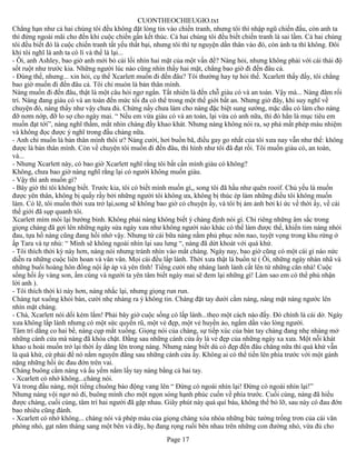 CUONTHEOCHIEUGIO.txt
Chẳng hạn như cả hai chúng tôi đều không đặt lòng tin vào chiến tranh, nhưng tôi thì nhập ngũ chiến đấu, còn anh ta
thì đứng ngoài mãi cho đến khi cuộc chiến gần kết thúc. Cả hai chúng tôi đều biết chiến tranh là sai lầm. Cả hai chúng
tôi đều biết đó là cuộc chiến tranh tất yếu thất bại, nhưng tôi thì tự nguyện dấn thân vào đó, còn ánh ta thì không. Đôi
khi tôi nghĩ là anh ta có lí và thế là lại...
- Ôi, anh Ashley, bao giờ anh mới bỏ cái lối nhìn hai mặt của một vấn đề? Nàng hỏi, nhưng không phải với cái thái độ
sốt ruột như trước kia. Những người lúc nào cũng nhìn thấy hai mặt, chẳng bao giờ đi đến đâu cả.
- Đúng thế, nhưng... xin hỏi, cụ thể Xcarlett muốn đi đến đâu? Tôi thường hay tự hỏi thế. Xcarlett thấy đấy, tôi chẳng
bao giờ muốn đi đến đâu cả. Tôi chỉ muón là bản thân mình.
Nàng muốn đi đến đâu, thật là một câu hỏi ngơ ngẩn. Tất nhiên là đến chỗ giàu có và an toàn. Vậy mà... Nàng đâm rối
trí. Nàng đang giàu có và an toàn đến mức tối đa có thể trong một thế giới bất an. Nhưng giờ đây, khi suy nghĩ về
chuyện đó, nàng thấy như vậy chưa đủ. Chừng nấy chưa làm cho nàng đặc biệt sung sướng, mặc dầu có làm cho nàng
đỡ nơm nớp, đỡ lo sợ cho ngày mai. “ Nếu em vừa giàu có và an toàn, lại vừa có anh nữa, thì đó hẳn là mục tiêu em
muốn đạt tới”, nàng nghĩ thầm, mắt nhìn chàng đầy khao khát. Nhưng nàng không nói ra, sợ phá mất phép màu nhiệm
và không đọc được ý nghĩ trong đầu chàng nữa.
- Anh chỉ muốn là bản thân mình thôi ư? Nàng cười, hơi buồn bã, điều gay go nhất của tôi xưa nay vẫn như thế: không
được là bản thân mình. Còn về chuyện tôi muốn đi đến đâu, thì hình như tôi đã đạt rồi. Tôi muốn giàu có, an toàn,
và...
- Nhưng Xcarlett này, có bao giờ Xcarlett nghĩ rằng tôi bất cần mình giàu có không?
Không, chưa bao giờ nàng nghĩ rằng lại có người không muốn giàu.
- Vậy thì anh muốn gì?
- Bây giờ thì tôi không biết. Trước kia, tôi có biết mình muốn gì,, song tôi đã hầu như quên rooif. Chủ yếu là muốn
được yên thân, không bị quấy rầy bởi những người tôi không ưa, không bị thúc ép làm những điều tôi không muốn
làm. Có lẽ, tôi muốn thời xưa trở lại,song sẽ không bao giờ có chuyện ấy, và tôi bị ám ảnh bởi kí ức về thời ấy, về cái
thế giới đã sụp quanh tôi.
Xcarlett mím môi lại bướng bỉnh. Không phải nàng không biết ý chàng định nói gì. Chỉ riêng những âm sắc trong
giọng chàng đã gợi lên những ngày sửa ngày xưa như không người nào khác có thể làm được thế, khiến tim nàng nhói
đau, tựa hồ nàng cũng đang hồi nhớ vậy. Nhưng từ cái bữa nàng nằm phủ phục nôn nao, tuyệt vọng trong khu rừng ở
ấp Tara và tự nhủ: “ Mình sẽ không ngoái nhìn lại sau lưng “, nàng đã dứt khoát với quá khứ.
- Tôi thích thời kỳ này hơn, nàng nói nhưng tránh nhìn vào mắt chàng. Ngày nay, bao giờ cũng có một cái gì náo nức
diễn ra những cuộc liên hoan và vân vân. Mọi cái đều lấp lánh. Thời xưa thật là buồn tẻ ( Ôi, những ngày nhàn nhã và
những buổi hoàng hôn đồng nội ấp áp và yên tĩnh! Tiếng cười nhẹ nhàng lanh lảnh cất lên từ những căn nhà! Cuộc
sống hồi ấy vàng son, ấm cúng và người ta yên tâm biết ngày mai sẽ đem lại những gì! Làm sao em có thể phủ nhận
lời anh ).
- Tôi thích thời kì này hơn, nàng nhắc lại, nhưng giọng run run.
Chàng tụt xuống khỏi bàn, cười nhẹ nhàng ra ý không tin. Chàng đặt tay dưới cằm nàng, nâng mặt nàng ngước lên
nhìn mặt chàng.
- Chà, Xcarlett nói dối kém lắm! Phải bây giờ cuộc sống có lấp lánh...theo một cách nào đấy. Đó chính là cái dở. Ngày
xưa không lấp lánh nhưng có một sức quyến rũ, một vẻ đẹp, một vẻ huyền ảo, ngấm dần vào lòng người.
Tâm trí dằng co hai bề, nàng cụp mắt xuống. Giọng nói của chàng, sự tiếp xúc của bàn tay chàng đang nhẹ nhàng mở
những cánh cửa mà nàng đã khóa chặt. Đằng sau những cánh cửa ấy là vẻ đẹp của những ngày xa xưa. Một nỗi khát
khao u hoài muốn trở lại thời ấy dâng lên trong nàng. Nhưng nàng biết dù có đẹp đến đâu chăng nữa thì quá khứ vẫn
là quá khứ, cứ phải để nó nằm nguyên đằng sau những cánh cửa ấy. Không ai có thể tiến lên phía trước với một gánh
nặng những hồi ức đau đớn trên vai.
Chàng buông cằm nàng và ấu yếm nắm lấy tay nàng bằng cả hai tay.
- Xcarlett có nhớ không...chàng nói.
Và trong đầu nàng, một tiếng chuông báo động vang lên “ Đừng có ngoái nhìn lại! Đừng có ngoái nhìn lại!”
Nhưng nàng vội ngơ nó đi, buông mình cho một ngọn sóng hạnh phúc cuốn về phía trước. Cuối cùng, nàng đã hiểu
được chàng, cuối cùng, tâm trí hai người đã gặp nhau. Giây phút này quá quí báu, không thể bỏ lỡ, sau này có đau đớn
bao nhiêu cũng đành.
- Xcarlett có nhớ không... chàng nói và phép màu của giọng chàng xóa nhòa những bức tường trống trơn của cái văn
phòng nhỏ, gạt năm tháng sang một bên và đây, họ đang rọng ruổi bên nhau trên những con đường nhỏ, vừa đủ cho
                                                        Page 17
 