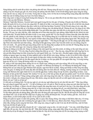 CUONTHEOCHIEUGIO.txt

Nàng không nhớ là mình đã ra khỏi văn phòng như thế nào. Nhưng nàng đã mau lẹ ra ngay, theo lệnh của Ashley, để
chàng ở lại nói chuyện gay gắt với Artsi trong căn phòng nhỏ khi Inđiơ và bà Elxinh đứng ngoài quay lưng lại nàng.
Vừa xấu hổ vừa sợ, nàng vội vã về nhà. Trong tâm trí nàng, Artsi với bộ râu tù trưởng bỗng mang dáng dấp một thiên
thần báo oán từ những trang của Cựu Ước bước thẳng ra.
Nhà vắng tanh và lặng tờ trong buổi hoàng hôn tháng tư. Tất cả các gia nhân đều đi dự một đám tang và trẻ con đang
chơi ở sân sau nhà Melanie. Melanie...
Melanie! Nghĩ đến Melanie, Xcarlett lạnh toát người trong khi leo lên gác về buồng. Chuyện này ắt đến tai Mealnie,
Inđiơ đã tuyên bố là cô ta sẽ nói cho nàng biết. Ô, Inđiơ ắt sẽ đắc ý mà mách nàng, bất kể việc đó có thể bôi nhọ thanh
danh Ashley, hoặc làm Melanie đau đớn, miễn là có thể làm hại được Xcarlett! Và bà Elxinh cũng sẽ nói, mặc dầu
thức ra bà đâu có trông thấy gì vì bà đứng sau Inđiơ ở khung cửa văn phòng bãi gỗ. Nhưng dù sao, bà cũng sẽ nói. Đến
giờ ăn tối, tin này sẽ loan truyền khắp thành phố. Vào giờ điểm tâm ngày mai hẳn tất cả mọi người sẽ biết, kể cả bọn
da đen. Tối nay, tại cuộc tiếp tân, chắc cánh phụ nữ sẽ túm năm tụm ba ở góc phòng, thầm thầm thì thì, khoái trá một
cách hiểm độc, Xcarlett Butler đổ nhào từ địa vị cao sang, quyền thế! Và câu chuyện sẽ được đơm đặt, đơm đặt thêm
chi tiết, phình to mãi, không có cách nào chặn được. Nó sẽ không dừng lại ở sự thật trần trụi là Ashley ôm nàng trong
khi nàng khóc. Trước khi sẩm tối, mọi người sẽ kháo nhau rằng nàng bị bắt quả tang đang ngoại tình. Mà chuyện xảy
ra thật hiển nhiên, thật êm đềm! Xcarlett cuồng dại nghĩ thầm: “ Thà rằng bị bắt gặp vào cái lần chàng nghỉ phép nhân
dịp Nôel, khi mình hôn tạm biệt chàng... thà rằng bị bắt gặp trong vườn ở ấp Tara khi mình van xin chàng cùng bỏ
trốn với mình... Ôi, giá họ bắt quả tang chúng mình vào lúc đang thật sự phạm tội thì còn khả dĩ! Nhưng đằng này lại
vào lúc này! Khi mình gục vào vòng tay chàng như một người bạn...”
Nhưng sẽ chẳng ai tin điều đó. Nàng sẽ chẳng có lấy một người bạn nào bên mình, sẽ chẳng có lấy một tiếng nói nào
cất lên để tuyên bố: “ Tôi cho rằng Xcarlett chẳng làm điều gì sai trái “. Bao lâu nay, nàng đã làm mất lòng bạn bè cũ,
nên giờ đây đừng hòng tìm thấy trong bọn họ một người bênh vực. Các bạn mới, vẫn phải ngậm miệng chịu đựng
những sự ngược ngạo của nàng, ắt hoan nghênh một cơ hội để bới móc nàng. Không, ai nấy sẽ tin bất kì điều tiếng gì
về nàng, mặc dầu họ có theer tiếc là một người tốt đẹp như Ashley lại dính dáng vào một vụ bẩn thỉu như vậy. Theo
thói thường, họ sẽ trút hết tội lên đầu người đàn bà và nhún vai cho qua phần lỗi của người đàn ông. Và trong trường
hợp này thì họ có lí. Nàng đã buông mình vào vòng tay chàng.
Ôi, nàng có thể chịu đựng được những lời rỉa rói, khinh mạn, những nụ cười nửa miệng, bất cứ lời ong tiếng ve nào
của dân thành phố, nếu nàng phải chịu vậy... song đối với Melanie thì không! Ô, với Melanie thì không thể! Nàng
không hiểu tại sao nàng lại ngại Melanie biết chuyện, ngại hơn bất kì ai khác. Nàng quá khiếp sợ thấy lòng trĩu nặng
một cảm giác về những tội lỗi trước đây đến nỗi không dám tìm hiểu điều đó. Nhưng, mường tượng cái vẻ sẽ hiện lên
trong mắt Melanie khi nghe Inđiơ kể là cô ta đã bắt gặp được Ashley đang ôm ấp Xcarlett, nàng bỗng òa khóc. Liệu
Melanie sẽ làm gì khi biết chuyện? Bỏ Ashley? Cô ấy còn có thể làm gì khác để giữ trọn phẩm cách? Và rồi thì Ashley
và mình sẽ làm thế nào? Nàng cuống cuồng nghĩ, nước mắt ròng ròng trên mặt. Ôi, Ashley sẽ xấu hổ đến chết và căm
thù mình vì đã gây cho chàng nông nỗi này. Đột nhiên, nàng nín tắp khi một nỗi sợ chết người nhói qua tim: còn
Rhett, thì sao? Anh ta sẽ làm gì?
Có thể anh ta sẽ không biết. Cái câu tục ngữ cổ, cái câu tục ngữ trắng trợn ấy nói như thế nào nhỉ? “ Đức ông chồng
bao giờ cũng là người biết sau rốt “. Có thể sẽ không ai nói với anh ta. Phải là một tay cứng cựa mới dám báo loại tin
như thế này với Rhett, vì Rhett vốn nổi tiếng là người sẵn sàng bắn trước rồi mới hỏi lí do sau. Cầu chúa đừng để ai đủ
can đảm để mách anh ta! Nhưng nàng nhớ lại vẻ mặt Artsi trong văn phòng bãi gỗ, con mắt bềnh bệch, lạnh lùng,
chứa chất căm thù đối với bản thân nàng và tất cả đàn bà trên đời. Artsi không sợ Thượng Đế cũng chẳng hãi người.
Và lão thậm ghét phụ nữ phóng đãng, ghét đến mức đã từng giết một người loại đó. Mà lão đã tuyên bố rằng lão sẽ nói
cho Rhett biết. Lão sẽ làm thế bất chấp mọi cố gắng của Ashley để khuyên lão. Trừ phi Ashley giết lão. Artsi ắt sẽ
mách Rhett, coi đó là bổn phận của lão với tư cách tín đồ cơ đốc.
Nàng cởi quần áo ngoài và nằm trên giường, đầu óc quay như chong chóng. Giá nàng có thể khóa chặt cửa, ở lì trong
cái chốn an toàn này mãi mãi và không bao giờ gặp ai nữa. Có thể đêm nay, Rhett chưa biết. Nàng sẽ bảo là mình
nhức đầu, không muốn sang dự liên hoan. Đến sáng mai, nàng sẽ nghĩ ra một lí do nào đó để trình bày, một lời biện
bạch nào đó khả dĩ nghe lọt tai.
“ Bây giờ, mình chưa nghĩ đến chuyện đó vội “, nàng tuyệt vọng tự nhủ, vùi mặt vào gối. “ Lúc này, mình hẵng khoan
nghĩ đến, để sau này, lúc nào bình tâm đã”. Màn đêm buông xuống, nàng nghe thấy tiếng các gia nhân trở về và thấy
hình như họ đi lại rất nặng lẽ trong khi chuẩn bị bữa tối. Hay đó là tại lương tâm tội lỗi của nàng tưởng tượng ra thế?
                                                       Page 19
 