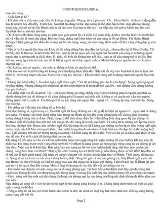 CUONTHEOCHIEUGIO.txt
mực dịu dàng...
- Ai đã làm gì tôi?
- Tôi phải nói ra điều này, mặc dầu tôi không có quyền. Nhưng, tôi cứ phải nói. Ch... Rhett Butler. Anh ta cứ đụng đến
đâu là nhiễm độc đến đấy. Trước kia, Xcarlett dịu dàng là thế, đại lượng là thế, đôn hậu là thế, mặc dầu tác phong
nóng nẩy, thế mà từ khi lấy Rhett, anh ta đã làm cho Xcarlett ra thế này – sự tiếp xúc với anh ta khiến trái tim của
Xcarlett rắn lại, trở nên tàn bạo.
- Ôi, Xcarlett thì thào, lòng nàng xé giữa cảm giác phạm tội và niềm vui được thấy Ashley còn tha thiết với mình đến
thế và vẫn cho là mình dịu dàng. Đội ơn Chúa, chàng nghĩ thói hám lợi của nàng là lỗi tại Rhett. Tất nhiên, Rhett
không có liên quan gì đến điều đó và mọi sự đều do nàng, song, xét cho cùng, thêm một vết đen cũng chẳng hại gì cho
Rhett.
- Nếu là bất kì người đàn ông nào khác thì tôi cũng chẳng bận tâm đến thế làm gì... nhưng đây lại là Rhett Butler. Tôi
đã thấy anh ta làm hại Xcarlett như thế nào. Anh ta đã lái quẹo nếu suy nghĩ của Xcarlett vào cùng con đường ngoắt
ngoéo mà tư tưởng anh ta đã đi theo. Ồ, phải, tôi biết tôi không nên nói thế... Anh ta đã cứu mạng tôi và tôi lấy làm
biết ơn, song lạy chúa tôi ước sao đó là bất kì người nào khác ngoài anh ta. Mà tôi không có quyền nói với Xcarlett
như thế này....
- Ôi, Ashley, anh có quyền... trừ anh ra, không ai khác có quyền nói thế.
- Tôi xin nói với Xcarlett rằng tôi không thể chịu đựng được điều đó: Thấy cái tốt đẹp của Xcarlett bị anh ta làm thô
thiển đi, biết rằng duyên sắc của Xcarlett ở trong tay một kẻ... Khi tôi hình dung anh ta đụng chạm tới người Xcarlett,
tôi...
“ Chàng sắp hôn ta đây “, Xcarlett ngây ngất thầm nghĩ. “ Và đó sẽ không phải tại ta chủ động”. Nàng nghiêng người
về phía chàng. Nhưng chàng đột nhiên rụt lại như chợt nhận ra là mình đã nói quá lời... nói những điều chàng không
bao giờ định nói.
- Tôi khẩn thiết xin lỗi Xcarlett. Tôi... tôi đã nói bóng gió rằng chồng của Xcarlett không phải là người quí phái và
chính những lời của tôi chứng tỏ tôi cũng chẳng phải là người quí phái nốt. Không ai có quyền nói xấu một người
chồng trước mặt vợ anh ta. Tôi không có lí do xác đáng nào ngoại trừ... ngoại trừ... Chàng ấp úng, mặt rúm lại. Nàng
nín thở chờ.
- Tôi chẳng có lí do nào xác đáng để tự biện hộ.
Suốt dọc đường về, ngồi trong xe, Xcarlett nghĩ rất lung. Không có lí do gì để tự biện hộ ngoại trừ... ngoại trừ là chàng
yêu nàng. Và riêng việc hình dung nàng nằm trong tay Rhett đã đẩy lên trong chàng một nỗi cuồng giận mà nàng
tưởng chàng không thể có được. Phải, nàng có thể hiểu được điều đó. Nếu không biết rằng quan hệ của chàng với
Melanie nhất thiết phải như anh trai với em gái thì đời nàng ắt là một cực hình. Và nàng đã bị những ôm ấp của Rhett
thô hóa, tàn bạo hóa. Được, nếu Ashley nghĩ thế, thì nàng rất có thể không cần những sự ôm ấp ấy nữa. Nàng nghĩ nếu
có hai, mặc dầu kết hôn với người khác, vẫn có thể trung thành với nhau về mặt thân xác thì đẹp đẽ và thơ mộng biết
bao, ý đó choáng hết tâm trí tưởng tượng của nàng và khiến nàng rất thích thú. Với lại còn có cả khía cạnh thực tế của
vấn đề nữa: Đó sẽ là cách để không phải có con nữa.
Khi nàng về đến nhà và cho xà ích lui, niềm hân hoan tràn ngập nàng khi nghe những lời của Ashley bắt đầu nhạt đi
phần nào khi đứng trước triển vọng phải tuyên bố với Rhett là nàng muốn có phòng ngủ riêng cùng tất cả những gì dắt
dây theo. Việc này ắt là khó đấy. Hơn nữa, làm sao nàng có thể nói cho Ashley biết rằng, thể theo ước muốn của
chàng, nàng đã li thân với Rhett? Một sự bi sinh có mang lợi ích thiết thực gì nếu không được ai biết đến? Kín đáo và
tế nhị thật là một gánh nặng. Giá nàng có thể nói chuyện với Ashley thẳng thắn như với Rhett. Thôi được, không sao
cả. Nàng sẽ có cách nói xa xôi cho Ashley biết sự thật. Nàng lên gác và mở cửa phòng trẻ, thấy Rhett ngồi cạnh nôi
của Bonni với Ilơ trên lòng và Uêđ thì đang móc các thứ trong túi ra khoe với chàng. Thật tốt đẹp sao là Rhett lại yêu
quý trẻ và rất quan tâm đến chúng. Một số ông bố dượng rất cay độc đối với con riêng của vợ.
- Tôi muốn nói chuyện với anh, nàng nói và đi sang phòng ngủ. Tốt hơn hết là dứt điểm luôn bây giờ đi, trong khi
quyết tâm không đẻ nữa còn đang nóng hổi trong nàng và trong khi tình yêu của Ashley đang tiếp cho nàng sức mạnh.
- Rhett, nàng nói độp một cái khi chàng đã đóng cửa phòng ngủ lại sau lưng, tôi đã quyết định không đẻ thêm đứa con
nào nữa.
Nếu chàng có sửng sốt vì lời tuyên bố bất ngờ ấy thì chàng cũng không lộ ra. Chàng đủng đỉnh bước tới một cái ghế,
ngồi xuống và đu đưa.
- Cưng ạ, như tôi đã nói với mình trước khi Bonni ra đời, dù mình có một hay hai mươi đứa con, điều ấy cũng không
quan trọng đối với tôi.
                                                         Page 2
 