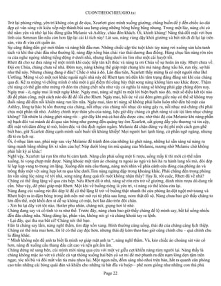 CUONTHEOCHIEUGIO.txt

Trở lại phòng riêng, yên trí không còn gì đe dọa, Xcarlett gieo mình xuống giường, chẳng buồn để ý đến chiếc áo dài
đẹp có vân sóng với kiểu xếp nếp thành búi sau lưng cùng những bông hồng bằng nhung. Trong một lúc, nàng chỉ có
thể nằm yên và nhớ lại lúc đứng giữa Melanie và Ashley, chào đón khách. Ôi, khinh khủng! Nàng thà đối mặt với bọn
lính của Sơnman lần nữa còn hơn lập lại cái kì tích này! Lát sau, nàng vùng dậy khỏi giường và bứt rứt đi đi lại lại trên
sàn, vừa đi vừa cởi quần áo.
Sự căng thẳng đến giờ mới thấm và nàng bắt đầu run. Những chiếc cặp tóc tuột khỏi tay nàng rơi xuống sàn kêu tanh
tách và khi thử chải đầu như thường lệ, nàng đập xống bàn chải vào thái dương đau điếng. Hàng chục lần nàng rón rén
ra cửa nghe ngóng những tiếng động ở dưới nhà, nhưng tầng dưới im lìm như một cái huyệt tối.
Rhett đã cho xe đưa nàng về một mình khi cuộc tiếp tân kết thúc và nàng tạ ơn Chúa về sự hoãn án này. Rhett chưa về.
Đội ơn Chúa, chàng chưa về nhà. Đêm nay, nàng không thể giáp mặt chàng khi mà nàng đang xấu hổ, run rẩy, sợ hãi
như thế này. Nhưng chàng đang ở đâu? Chắc ở nhà ả đó. Lần đầu tiên, Xcarlett thấy mừng là có một người như Bel
Ươtling. Mừng vì có một nơi khác ngoài ngôi nhà này để Rhett tạm trú đến khi tâm trạng đằng đằng sát khí của chàng
qua đi. Kể ra mừng vì chồng mình ở nhà một ả gái điếm thì cũng bậy thật song nàng không làm sao khác được. Thậm
chí nàng có thể gần như mừng rỡ đón tin chàng chết nếu như vậy có nghĩa là nàng sẽ không phải gặp chàng đêm nay.
Ngày mai - ở, ngày mai là một ngày khác. Ngày mai, nàng sẽ nghĩ ra một lời biện bạch nào đó, một số điều kết tội nào
đó để phản công, một cách nào đó để đổ lỗi cho Rhett. Ngày mai, hồi ức về cái đêm gớm giếc này có thể sẽ không truy
đuổi nàng dữ đến nỗi khiến nàng run lên nữa. Ngày mai, tâm trí nàng sẽ không phải luôn luôn nhớ đến bộ mặt của
Ashley, lòng tự hào bị tổn thương của chàng, nỗi nhục của chàng nỗi nhục do nàng gây ra, nỗi nhục mà chàng chỉ phải
chịu một phần rất nhỏ. Ashley chính trực thân yêu của nàng, liệu giờ đây chàng có ghét nàng vì cái tội làm nhục chàng
không? Tất nhiên là chàng ghét nàng rồi – giờ đây khi mà cả hai đều được cứu, nhờ thái độ của Melanie khi nàng phẫn
nộ bạch đôi vai mảnh dẻ đi qua sàn bóng như gương đến quàng tay ôm Xcarlett, cất giọng đầy yêu thương và tin cậy,
đối mặt với đám đông tò mò, hiểm độc và thù địch ngấm ngầm. Melanie đã chặn đứng vụ thị phi một cách gọn ghẽ
biết bao, giữ Xcarlett đứng cạnh mình suốt buổi tối khủng khiếp! Mọi người hơi lạnh lùng, có phần ngỡ ngàng, nhưng
đã tỏ ra lịch sự.
Ôi, ô nhục làm sao, phải núp sau váy Melanie để tránh đòn của những kẻ ghét nàng, những kẻ sẵn sàng xé nàng ra
từng mảnh bằng những lời xì xầm của họ! Núp dưới lòng tin mù quáng của Melanie, nương nhờ Melanie chứ không
phải bất kỳ ai khác!
Nghĩ vậy, Xcarlett lại run lên như bị cảm lạnh. Nàng cần phải uống một li rượu, uống mấy li thì mới có thể nằm
xuống, hi vọng chợp mắt được. Nàng khoác một tấm áo choàng ra ngoài áo ngủ và hối hả ra hành lang tối mò, đôi dép
lê lẹp kẹp vang to trong im lặng. Xuống đến nửa cầu thang, nàng mới nhìn về phía cánh cửa đóng của phòng ăn và
trông thấy một vệt sáng hẹp lọt ra qua khe dưới.Tim nàng ngừng đập trong khoảng khắc. Phải chăng đèn trong phòng
ăn vẫn sáng lúc nàng về tới nhà, song nàng đang quá rối ruột không nhận thấy? Hay là, rốt cuộc, Rhett đã về nhà?
Chàng có thể lẳng lặng về qua cửa bếp. Nếu Rhett đã ở nhà, nàng sẽ rón rén trở về giường, đành nhin rượu dù đang rất
cần. Như vậy, đỡ phải giáp mặt Rhett. Một khi về buồng riêng là yên trí, vì nàng có thể khóa cửa lại.
Nàng đang cúi xuống rút đôi dép lê để có thể lặng lẽ trở về buồng thật nhanh thì cửa phòng ăn đột ngột mở toang và
Rhett hiện ra in đậm bóng trong ánh nến mờ mờ rọi từ phía sau lưng, nom thật đồ sộ. Nàng chưa bao giờ thấy chàng to
lớn đến thế, một khối đen sì dễ sợ không có mặt, hơi lảo đảo trên đôi chân.
- Xin bà lại đây với tôi nào, Butler phu nhân, chàng nói, giọng hơi lè nhè.
Chàng đang say và cố tình tỏ ra như thế. Trước đây, nàng chưa bao giờ thấy chàng để lộ mình say, bất kể uống nhiều
đến đâu chăng nữa. Nàng dừng lại, phân vân, không nói gì và chàng khoái tay ra lệnh.
- Lại đây, quỉ tha ma bắt cô! Chàng nói thô bạo.
Hẳn là chàng say lắm, nàng nghĩ thầm, tim đập xốn xang. Bình thường càng uống, thái độ của chàng càng lịch thiệp.
Chàng có thể mỉa mai hơn, lời lẽ có thể cay độc hơn, nhưng thái độ kèm theo bao giờ cũng chỉnh chu – quá chỉnh chu
là đằng khác.
“ Mình không nên để anh ta biết là mình sợ giáp mặt anh ta “, nàng nghĩ thầm. Và, kéo chiếc áo choàng sát vào cổ
hơn, nàng đi xuống cầu thang đầu cất cao và nện gót ầm ầm.
Chàng đứng né sang bên, cúi mình mời nàng qua cửa với một vẻ giễu cợt khiến nàng rúm người lại. Nàng thấy là
chàng không mặc áo vét và chiếc cà vạt thõng xuống hai bên cổ sơ mi để mở phanh ra đến nạm lông đen rậm trên
ngực, tóc rối bù và đôi mắt vằn tia máu nheo lại. Một ngọn nến, đốm sáng nhỏ nhoi trên bàn, hắt ra quanh căn phòng
cao trần những cái bóng quái đản và khiến cho những tủ bát đĩa và buýp – phê nom giống như những con thù phủ
                                                        Page 22
 