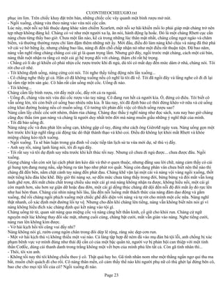 CUONTHEOCHIEUGIO.txt
phục im lìm. Trên chiếc khay đặt trên bàn, những chiếc cốc vây quanh một bình rượu mở nút.
- Ngồi xuống, chàng vừa theo nàng vào vừa nói cộc cằn.
Lúc này, một nỗi sợ hãi thuộc dạng khác xâm chiếm Xcarlett, một nỗi sợ hãi khiến mối lo phải giáp mặt chàng trở nên
tẹp nhẹp không đáng kể. Chàng có vẻ như một người xa lạ, ăn nói, hành động lạ hoắc. Đó là một chàng Rhett cục cằn
nàng chưa từng thấy bao giờ. Chưa một lần nào, kể cả trong những lúc thân mật nhất, chàng cũng ngọt ngào và châm
biếm, và thường thường rượu chỉ làm đậm thêm những nét ấy. Mới đầu, điều đó làm nàng khó chịu và nàng đã thử phá
vỡ cái vẻ hờ hững ấy, nhưng chẳng bao lâu, nàng đi đến chỗ chấp nhận nó như một điều rất thuận tiện. Đã bao năm,
nàng vẫn nghĩ rằng chàng chẳng coi cái gì là quan trọng lắm. Nhưng giờ đây, ngồi trước mặt chàng, cách một cái bàn,
nàng thắt ruột nhận ra rằng có một cái gì hệ trọng đối với chàng, thậm chí rất hệ trọng.
- Chẳng có lí do gì khiến cô phải nhịn cốc rượu trước khi đi ngủ, dù tôi có mất dạy đến mức dám ở nhà, chàng nói. Tôi
rót cho cô nhé.
- Tôi không định uống, nàng cứng cỏi nói. Tôi nghe thấy tiếng động nên lần xuống...
- Cô chẳng nghe thấy gì cả. Hẳn cô đã không xuống nếu cô nghĩ là tôi đã về. Tôi đã ngồi đây và lắng nghe cô đi đi lại
lại rầm rập trên sàn gác. Cô hẳn rất cần uồng một cốc. Uống đi nào.
- Tôi không...
Chàng cầm lấy bình rượu, rót đầy một cốc, đầy rớt cả ra ngoài.
- Uống đi, chàng vừa nói vừa dúi cốc rượu vào tay nàng. Cô đang run hết cả người kìa. Ồ, đừng có điêu. Tôi biết cô
vẫn uống lén, tôi còn biết cô uống bao nhiêu nữa kia. Ít lâu nay, tôi đã định bảo cô thôi đừng khéo vờ nữa và cứ uống
công khai đường hoàng nếu cô muốn uống. Cô tưởng tôi phản đối việc cô thích uống rượu sao?
Nàng cầm lấy chiếc cốc ướt nhèm, thầm rủa chàng. Chàng đọc thấu ý nghĩ nàng như đọc sách, xưa nay bao giờ chàng
cũng đọc thấu tim gan nàng và chàng là người duy nhất trên đời mà nàng muốn giấu những ý nghĩ thật của mình.
- Tôi đã bảo uống đi.
Nàng nâng cốc và đưa phát lên uống cạn, không gập cổ tay, đúng như cách ông Giêrơlđ ngày xưa. Nàng uống gọn một
hơi trước khi kịp nghĩ rằng cái động tác dó thật thành thạo và khó coi. Điều đó không lọt khỏi mắt Rhett và khóe
miệng chàng kéo rệch xuống.
- Ngồi xuống. Ta sẽ bàn luận trong gia đình về cuộc tiếp tân lịch sử ta vừa mới dự, sẽ thú vị đấy.
- Anh say rồi, nàng lạnh lùng nói, tôi đi ngủ đây.
- Tôi rất say và tôi dự định say nữa trước khi kết thúc tối nay. Nhưng cô chưa đi ngủ được... chưa được đâu. Ngồi
xuống.
Giọng chàng vẫn còn sót lại cách phát âm kéo dài và thờ ơ quen thuộc, nhưng đằng sau lời chữ, nàng cảm thấy có cái
gì hung tợn đang nung nấu, sắp bùng ra tàn bạo như phát roi quất. Nàng còn đang phân vân chưa biết nên thế nào thì
chàng đã đến bên, nắm chặt cánh tay nàng đến phát đau. Chàng khẽ vặn lại một cái và nàng vội vàng ngồi xuống, thốt
một tiếng kêu đâu khe khẽ. Bây giờ thì nàng sợ, sợ đến mức chưa từng thấy trong đời, bừng bừng và đôi mắt vẫn long
lanh ghê rợn, đôi mắt chứa chất trong chiều sâu một cái gì mà nàng không nhận ra được, không hiểu nổi, một cái gì
còn mạnh hơn, sâu hơn sự giận dữ hoặc đau đớn, một cái gì dồng thúc chàng dữ dội đến nỗi độ đôi mắt ấy đỏ rực lên
như hai hòn than. Chàng cúi nhìn nàng hồi lâu, lấu đến nỗi luồng mắt thách thức của nàng đâm dao động và gằm
xuống, thế rồi chàng ngồi phịch xuống một chiếc ghế đối diện với nàng và tự rót cho mình một cốc nữa. Nàng nghĩ
thật nhanh, cố xác định một đường lối tự vệ. Nhưng cho đến khi chàng lên tiếng, nàng vẫn không biết nên nói gì vì
nàng không hiểu đích xác chàng định qui kết nàng vào tội gì.
Chàng uống từ từ, quan sát nàng qua miệng cốc và nàng căng hết thần kinh, cố giữ cho khỏi run. Chàng cứ ngữ
nguyên một lúc không thay đổi sắc mặt, nhưng cuối cùng, chàng bật cười, mắt vẫn gián vào nàng. Nghe tiếng cười,
nàng run lên không kìm được.
- Vở hài kịch hồi tối cũng vui đấy nhỉ?
Nàng không nói gì, rướn cong ngón chân trong đôi dép lê rộng, ráng sức dẹp cơn run.
- Một vở hài kịch thú vị không thiếu một vai nào. Cả làng tập hợp để ném đá vào mụ đàn bà tội lỗi, anh chồng bị xúc
phạm bênh vực vợ mình đúng như thái độ cần có của một bậc quân tử, người vợ bị phản bội can thiệp với một tinh
thần Cơđốc, dùng cái thanh danh trong trắng không một vết bợn của mình phủ lên tất cả. Còn gã tình nhân thì...
- Thôi, tôi xin anh.
- Không tối nay thì tôi không chiều theo ý cô. Thật quá hay ho. Gã tình nhân nom như một thằng ngẩn ngơ quỉ tha ma
bắt, muốn chết quách đi cho rồi. Cô nàng thân mến, cô cảm thấy thế nào khi người phụ nữ cô thù ghét lại đứng bên cô,
bao che cho mọi tội lỗi của cô? Ngồi xuống đi nào.
                                                      Page 23
 