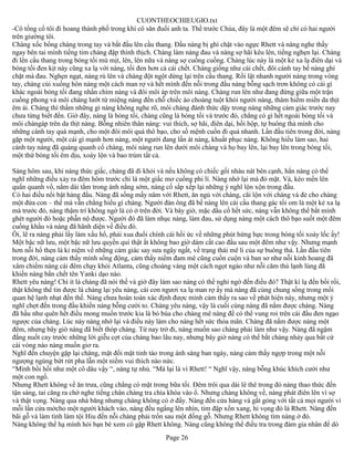 CUONTHEOCHIEUGIO.txt
-Cô tống cổ tôi đi hoang thành phố trong khi cô săn đuổi anh ta. Thề trước Chúa, đây là một đêm sẽ chỉ có hai người
trên giường tôi.
Chàng xốc bổng chàng trong tay và bắt đầu lên cầu thang. Đầu nàng bị ghì chặt vào ngực Rhett và nàng nghe thấy
ngay bên tai mình tiếng tim chàng đập thình thịch. Chàng làm nàng đau và nàng sợ hãi kêu lên, tiếng nghẹn lại. Chàng
đi lên cầu thang trong bóng tối mù mịt, lên, lên nữa và nàng sợ cuống cuồng. Chàng lúc này là một kẻ xa lạ điên dại và
bóng tối đen kịt này cũng xa lạ với nàng, tối đen hơn cả cái chết. Chàng giống như cái chết, đôi cánh tay bế nàng ghì
chặt mà đau. Nghẹn ngạt, nàng rú lên và chàng đột ngột dừng lại trên cầu thang. Rồi lật nhanh người nàng trong vòng
tay, chàng cúi xuống hôn nàng một cách man rợ và hết mình đến nỗi trong đầu nàng bỗng sạch trơn không có cái gì
khác ngoài bóng tối đang nhấn chìm nàng và đôi môi áp trên môi nàng. Chàng run lên như đang đứng giữa một trận
cuồng phong và môi chàng lướt từ miệng nàng đến chỗ chiếc áo choàng tuột khỏi người nàng, thám hiểm miền da thịt
êm ái. Chàng thì thầm những gì nàng không nghe rõ, môi chàng đánh thức dậy trong nàng những cảm giác trước nay
chưa từng biết đến. Giờ đây, nàng là bóng tối, chàng cũng là bóng tối và trước đó, chẳng có gì hết ngoài bóng tối và
môi chàngáp trên da thịt nàng. Bỗng nhiên thân nàng: vui thích, sợ hãi, điên dại, hồi hộp, tự buông thả mình cho
những cánh tay quá mạnh, cho một đôi môi quá thô bạo, cho số mệnh cuốn đi quá nhanh. Lần đầu tiên trong đời, nàng
gặp một người, một cái gì mạnh hơn nàng, một người đang lấn át nàng, khuất phục nàng. Không hiểu làm sao, hai
cánh tay nàng đã quàng quanh cổ chàng, môi nàng run lên dưới môi chàng và họ bay lên, lại bay lên trong bóng tối,
một thứ bóng tối êm dịu, xoáy lộn và bao trùm tất cả.

Sáng hôm sau, khi nàng thức giấc, chàng đã đi khỏi và nếu không có chiếc gối nhàu nát bên cạnh, hẳn nàng có thể
nghĩ những điều xảy ra đêm hôm trước chỉ là một giấc mơ cuồng phi lí. Nàng nhớ lại mà đỏ mặt. Và, kéo mền lên
quấn quanh vổ, nằm dài tắm trong ánh nắng sớm, nàng cố sắp xếp lại những ý nghĩ lộn xộn trong đầu.
Có hai điều nổi bật hàng đầu. Nàng đã sống mấy năm với Rhett, ăn ngủ với chàng, cãi lộn với chàng và đẻ cho chàng
một đứa con – thế mà vẫn chẳng hiểu gì chàng. Người đàn ông đã bế nàng lên cái cầu thang gác tối om là một kẻ xa lạ
mà trước đó, nàng thậm trí không ngờ là có ở trên đời. Và bây giờ, mặc dầu cố hết sức, nàng vẫn không thể bắt mình
ghét người đó hoặc phẫn nộ được. Người đó đã làm nhục nàng, làm đau, sử dụng nàng một cách thô bạo suốt một đêm
cuồng khấu và nàng đã hãnh diện về điều đó.
Ôi, lẽ ra nàng phải lấy làm xấu hổ, phải xua đuổi chính cái hồi ức về những phút hừng hực trong bóng tối xoáy lốc ấy!
Một bậc nữ lưu, một bậc nữ lưu quyền quí thật ắt không bao giờ dám cất cao đầu sau một đêm như vậy. Nhưng mạnh
hơn nỗi hổ thẹn là kỉ niệm về những cảm giác say sưa ngây ngất, về trạng thái mê li của sự buông thả. Lần đầu tiên
trong đời, nàng cảm thấy mình sống động, cảm thấy niềm đam mê cũng cuồn cuộn và ban sơ như nỗi kinh hoang đã
xâm chiếm nàng cái đêm chạy khỏi Atlanta, cũng choáng váng một cách ngọt ngào như nỗi căm thù lạnh lùng đã
khiến nàng bắn chết tên Yanki dạo nào.
Rhett yêu nàng! Chí ít là chàng đã nói thế và giờ đây làm sao nàng có thể nghi ngờ đến điều đó? Thật kì lạ đến bối rối,
thật không thể tin được là chàng lại yêu nàng, cái con ngươi xa lạ man rợ ấy mà nàng đã cùng chung sống trong mối
quan hệ lạnh nhạt đến thế. Nàng chưa hoàn toàn xác định được mình cảm thấy ra sao về phát hiện này, nhưng một ý
nghĩ chợt đến trong đầu khiến nàng bỗng cười to. Chàng yêu nàng, vậy là cuối cùng nàng đã nắm được chàng. Nàng
đã hầu như quên hết điều mong muốn trước kia là bỏ bùa cho chàng mê nàng để có thể vung roi trên cái đầu đen ngạo
ngược của chàng. Lúc này nàng nhớ lại và điều này làm cho nàng hết sức thỏa mãn. Chàng đã nắm được nàng một
đêm, nhưng bây giờ nàng đã biết thóp chàng. Từ nay trở đi, nàng muốn sao chàng phải làm như vậy. Nàng đã ngậm
đắng nuốt cay trước những lời giễu cợt của chàng bao lâu nay, nhưng bây giờ nàng có thể bắt chàng nhảy qua bất cứ
cái vòng nào nàng muốn giơ ra.
Nghĩ đến chuyện gặp lại chàng, mặt đối mặt tỉnh táo trong ánh sáng ban ngày, nàng cảm thấy ngợp trong một nỗi
ngượng ngùng bứt rứt pha lẫn một niềm vui thích náo nức.
“Mình bồi hồi như một cô dâu vậy “, nàng tự nhủ. “Mà lại là vì Rhett! “ Nghĩ vậy, nàng bỗng khúc khích cười như
một con ngố.
Nhưng Rhett không về ăn trưa, cũng chẳng có mặt trong bữa tối. Đêm trôi qua dài lê thê trong đó nàng thao thức đến
tận sáng, tai căng ra chờ nghe tiếng chân chàng tra chìa khóa vào ổ. Nhưng chàng không về, nàng phát điên lên vì sợ
và thật vọng. Nàng qua nhà băng nhưng chàng không có ở đấy. Nàng đến cửa hàng và gắt gỏng với tất cả mọi người vì
mỗi lần cửa mởcho một người khách vào, nàng đều ngẩng lên nhìn, tim đập xốn xang, hi vọng đó là Rhett. Nàng đến
bãi gỗ và làm tình làm tội Hiu đến nỗi chàng phải trốn sau một đống gỗ. Nhưng Rhett không tìm nàng ở đó.
Nàng không thể hạ mình hỏi bạn bè xem có gặp Rhett không. Nàng cũng không thể điều tra trong đám gia nhân để dò
                                                       Page 26
 