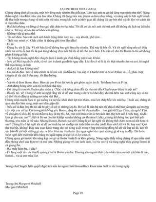 CUONTHEOCHIEUGIO.txt
Chàng đủng đỉnh đi ra cửa, một bên lông mày nhướn lên giễu cợt. Làm sao anh ta có thể lăng mạ mình như thế? Nàng
thầm nghĩ, vừa điên máu vừa đau đớn. Chàng đã dụng tâm xúc phạm và làm nhục nàng, và nàng uất ức khi nghĩ mình
đã tha thiết mong chàng về nhà như thế nào, trong khi suốt cả thời gian đó chàng đã say bét nhè và cãi lộn với cảnh sát
ở một nhà chứa.
- Ra khỏi phòng và đừng có bao giờ đặt chân trở lại nữa. Tôi đã có lần nói anh thế mà anh đã không đủ lịch sự để hiểu
cho ta. Từ nay về sau tôi sẽ khóa cửa phòng.
- Không việc gì phải thế.
- Tôi sẽ khóa. Sau cái cách anh hành động đêm hôm nọ... say khướt, ghê tởm...
- Thôi nào mình ơi! Chắc chắn là không ghê tởm lắm đâu!
- Đi ra!
- Đừng lo, tôi đi đây. Và tôi hứa là sẽ không bao giờ làm rầy cô nữa. Thế này là hết rồi. Và tôi nghĩ rằng nếu cô thấy
cách cư xử bỉ ổi của tôi là quá đáng không chịu nổi thì tôi sẽ để cho cô li hôn. Chỉ cần cô cho tôi Bonni là tôi sẽ không
phản kháng gì hết.
- Tôi không muốn nghĩ đến chuyện làm ô danh gia đình bằng một cuộc li hôn.
- Nếu cô Meli tự nhiên chết, cô sẽ làm ô danh gia đình ngay đấy. Lúc đó cô sẽ li dị tôi thật nhanh cho mà coi, tôi nghĩ
thế mà chóng cả mặt.
- Anh có đi hay không nào?
- Có, tôi đi đâu. Tôi về nhà chính là để nói với cô điều đó. Tôi sắp đi Charlextơn và Niu Orlêan và... ồ, phải, một
chuyến đi rất dài. Hôm nay, tôi lên đường.
- Ồ!
- Và tôi sẽ đem Bonni theo. Bảo cái con Prixi dở hơi ấy gói ghém quần áo đi. Tôi đem theo cả Prixi.
- Anh đừng hòng đem con tôi ra khỏi nhà này.
- Đó cũng là con tôi, Butler phu nhân ạ. Chắc cô không phản đối tôi đưa nó đến Charlextơn thăm bà nội nó?
- Bà nội nó, xì! Chẳng lẽ anh lại nghĩ rằng tôi sẽ để anh mang con bé ra khỏi đây khi mà đêm nào anh cũng say và rất
có thể lôi nó đến cả những nơi như nhà Bel...
Chàng ném mạnh điếu xì gà xuống và nó bốc khói khét lẹt trân thảm, mùi len cháy bốc lên mũi họ. Thoắt cái, chàng đi
qua sàn đến bên nàng, mặt sạm đen giận dữ:
- Nếu cô là đàn ông thì tôi đã bẻ gãy cổ cô vì những lời đó. Bởi cô là đàn bà nên tôi chỉ có thể bảo cô ngậm cái miệng
chết tiệt của cô lại. Cô tưởng tôi không yêu Bonni, rằng tôi có thể đưa nó đến... con gái tôi! Lạy Chúa, cô ngốc! Còn
về chuyện cô điệu bộ ra cái điều ra đây là mẹ thì, hừ, một con mèo còn có tư cách làm mẹ hơn cô! Trước nay, cô đã
làm gì cho các con? Uêđ và Ilơ sợ cô chết khiếp và nếu không có Melanie Uylkz, chúng ắt không bao giờ biết yêu
thương, trìu mến là thế nào. Nhưng Bonni, Bonni của tôi! Chẳng lẽ cô lại nghĩ tôi không thể chăm nom nó tốt hơn cô
sao? Chẳng lẽ cô lại nghĩ tôi sẽ để co hành hạ nó và đập nát tinh thần nó như cô đã làm với Uêđ và Ilơ hay sao? Quỉ
tha ma bắt, không! Hãy sửa soạn hành trang cho nó xong xuôi trong vòng một tiếng đồng hồ để tôi đưa nó đi, kẻo tôi
xin báo để cô biết những gì xảy ra đêm hôm nọ thành êm dịu ngọt ngào bên cạnh những gì sẽ xảy ra đấy. Tôi luôn
luôn nghĩ đến một trận đòn bằng roi quất ngựa sẽ cực kì có lợi cho cô.
Chàng quay gót trước khi nàng kịp nói gì và thoăn thoắt đi ra khỏi phòng. Nàng nghe thấy tiếng chàng đi qua tiền sảnh
đến phòng chơi của bọn trẻ và mở cửa. Những giọng trẻ con lanh lảnh, líu ríu vui vẻ và nàng nghe thấy giọng Bonni át
cả giọng Ilơ.
- Ba, mấy hôm ba, ở đâu?
- Đi lùng một tấm da thỏ để quàng cho bé Bonni của ba. Thưởng cho người thân yêu nhất của con một cái hôn đi nào,
Bonni... và cả con nữa, Ilơ.


Trang chủChuyện lạBí quyết đẹpCách nấu ăn ngonChơi BonsaiBách khoa toàn thưTin tức trong ngày




Trang chủ Margaret Mitchell
Margaret Mitchell
                                                        Page 28
 