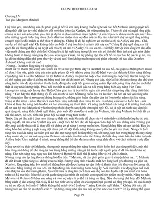 CUONTHEOCHIEUGIO.txt

Chương LV
Tác giả: Margaret Mitchell

Chị thân yêu, em không cần chị phân giải gì hết và em cũng không muốn nghe lời nào hết, Melanie cương quyết nói
đồng thời đặt bàn tay nhỏ nhắn lên đôi môi đau đớn của Xcarlett, bịt miệng nàng lại. Thậm chí chị mà nghĩ rằng giữa
chúng ta còn cần phải phân giải, tức là chị tự sỉ nhục mình, sỉ nhục Ashley và em. Chao, ba chúng mình xưa nay vẫn...
như những người lính cùng nhau chiến đấu bao nhiêu năm nay đến nỗi em lấy làm xấu hổ là chị lại nghĩ rằng những
chuyện ngồi lê đôi mách có thể chia rẽ chúng ta. Chẳng lẽ chị lại nghĩ em có thể tin là chị và Ashley của em... Chà,
sao lại có thể nghĩ vậy! Chị không thấy em biết rõ chị hơn bất cứ ai trên đời này sao? Chẳng lẽ chị nghĩ rằng em đã
quên tất cả những điều vị tha tuyệt vời mà chị đã làm vì Ashley, vì Biu và em... tất thẩy, từ việc cứu sống em cho đến
việc nuôi chúng em khỏi chết đói! Chẳng lẽ chị lại nghĩ rằng trong khi em vẫn có thể nhớ hình ảnh chị gần như chân
không bước đi trong luống cày theo sau con ngựa Yanki, hai tay phồng rộp lên, cốt để em và cháu bé có cái gì ăn, mà
lại đi tin những điều ghê gớm như vậy về chị sao? Em không muốn nghe chị phân trần một lời nào đâu. Xcarlett
Âuherơ! Không một lời nào!
-Nhưng... Xcarlett lúng túng và ngừng bặt.
Rhett đã rời thành phố cùng với Bonni và Prixi một giờ trước đây và Xcarlett đã xấu hổ, cáu giận lại thêm phiền muộn
cô đơn. Hơn nữa, gánh nặng của cảm giác phạm tội với Ahsley cùng thái độ bênh vực của Melanie khiến nàng không
chịu đựng nổi. Giá như Melanie tin lời Inđiơ và Ashley mà phơt lờ hoặc chào mát nàng tại cuộc tiếp tân thì nàng còn
có thể ngẩng cao đầu và chống trả bằng mọi thứ vũ khí mình có. Nhưng giờ đây, nhớ lại lúc Melanie đứng che chở cho
nàng trước mối đe dọa tiêu tan thanh danh, đứng như một lưỡi gươm mỏng mảnh lấp lánh, nàng thấy chỉ còn cách thú
thật là duy nhất lương thiện. Phải, nói toẹt hết ra cái buổi khởi đầu xa xôi trong hàng hiên đầy nắng ở ấp Tara.
Lương tâm nàng, một lương tâm Thiên Chúa giáo tuy bị ức chế lâu ngày vẫn còn khả năng vùng dậy, đang thôi thúc
nàng. “ Con hãy thú thật những tội lỗi của mình và sám hối trong buồn đau và ăn năn“, bà Ilơn đã nói với nàng như
vậy hàng trăm lần và trong cơn khủng hoảng này, những giáo huấn tôn giáo của bà Ilơn trở lại nắm chặt lấy nàng.
Nàng sẽ thú nhận – phải, thú tất cả mọi điều, từng ánh mắt nhìn, từng lời nói, cả những cái vuốt ve hiếm hoi – rồi
Chúa sẽ làm cho nàng bớt đau đớn và ban cho nàng sự thanh tĩnh. Và công cụ để hành xác nàng sẽ là những hình ảnh
dễ sợ của bộ mặt Melanie từ yêu tin nồng nhiệt chuyển sang kinh tởm nghi ngờ. Ôi, đó là một sự hành xác sám hối
quá nặng nề, nàng khắc khoải nghĩ thầm, phải suốt đời nhớ đến vẻ mặt của Melanie, biết rằng Melanie biết hết tất cả
cái nhỏ nhen, đê tiện, tính chất phản bội hai mặt trong tâm mình!
Trước đây có lần, cái ý định ném thẳng sự thật vào mặt Melanie để chọc tức và nhìn thấy cái thiên đường hư ảo của
nàng sụp đổ, đã làm cho Xcarlett say sưa – một điều bõ bèn cho dù hậu quả có tai hại đến đâu chăng nữa. Nhưng giờ
đây, mọi cái đó thoắt cái đã thay đổi và chẳng có gì nàng ít mong muốn hơn. Nàng không hiểu tại sao lại thế. Đầu óc
nàng hỗn độn những ý nghĩ xung đột nhau quá dữ dội khiến nàng không sao ép đi cho yên tâm được. Nàng chỉ biết
rằng nếu xưa kia nàng đã muốn giữ sao cho mẹ nàng nghĩ là nàng thùy mị, tốt bụng, tâm hồn trong trắng, thì nay nàng
cũng muốn duy trì sự quí trọng của Melanie một cách tha thiết như thế. Nàng chỉ biết rằng mình bất cần thiên hạ hoặc
Ashley hoặc Rhett nghĩ gì về mình, song không thể để cho Melanie nhìn nàng khác đi so với cách nhìn từ trước đến
nay.
Nàng sợ nói sự thật với Melanie, nhưng một trong những bản năng lương thiện hiếm hoi của nàng trỗi dậy, một thứ
bản năng nó không để cho nàng tự hóa trang bằng những màu giả trá trước mặt người phụ nữ đã đấu tranh bảo vệ
nàng. Cho nên sáng nay, ngay sau khi Rhett và Bonni rời khỏi nhà là nàng liền vội vã đến Melanie.
Nhưng nàng vừa ấp úng thốt ra những lời đầu tiên: “ Melanie, tôi cần phải phân giải về chuyện hôm nọ... “, Melanie
đã dứt khoát ngăn nàng lại, không cho nói tiếp. Sượng sùng nhìn vào đôi mắt đen long lanh yêu thương và giận dữ,
Xcarlett, lòng nặng trĩu, biết mình sẽ không bao giờ được hưởng sự yên tĩnh và thanh thản tiếp theo sau lời xưng tội.
Melanie, bằng những lời đầu tiên, đã chặn đứng mãi mãi hướng hành động ấy. Với một niềm xúc động họa hoằ mới
cảm thấy từ sau khi trưởng thành, Xcarlett hiểu ra rằng tìm cách làm vơi nhẹ con tim bị dằn vặt của mình chỉ hoàn
toàn ích kỷ mà thôi: Như thế là trút gánh nặng của mình lên vai một con người hồn nhiên tin cậy mình. Nàng nợ nần
Melanie vì Melanie đã bênh vực nàng và món nợ này chỉ có thể trả bằng im lặng. Nếu như nàng phá hoại đời Melanie
bằng cách lộ cho chồng biết cô ấy là kẻ bạc tình với sự đồng lõa của người bạn gái mà cô hằng yêu quí, thì quả là một
sự trả ơn độc ác biết mấy! “ Mình không thể noid với cô ấy được “, nàng khổ não nghĩ thầm. “ Không đời nào, dù
lương tâm có cắn rứt mình đến chết “. Tự dưng, nàng nhớ đến câu nói say bét nhè của Rhett: “ Cô ấy không thể quan
                                                       Page 29
 