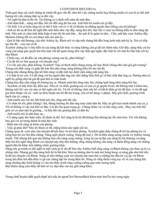 CUONTHEOCHIEUGIO.txt
Tinh quái thay cái cách chàng né tránh rất gọn vấn đề, như thể việc chàng muốn hay không muốn có con là có thể ảnh
hưởng tới việc chúng thật sự ra đời vậy.
- Tôi nghĩ ba đứa là đủ rồi. Tôi không có ý định mỗi năm đẻ một đứa.
- Anh thừa biết... nàng mở đầu, bối rối đến ửng đỏ hai má. Anh biết tôi muốn nói gì đấy.
- Tôi biết. Cô có hiểu rằng tôi có thể li hôn với cô vì lẽ cô khước từ những quyền làm chồng của tôi không?
- Anh có đủ sự đê hèn để nghĩ đến một điều như vậy đấy, nàng kêu lên, bực bội vì mọi sự không diễn ra như nàng dự
tính. Nếu anh có chút tinh thần hiệp sĩ nào đó thì anh hẳn... thì anh ắt là quân tử như... Chà, anh hãy xem Ashley đấy.
Melanie không thể có con được nữa mà anh ấy...
- Quả là bậc mã thượng, cậu nhỏ Ashley ấy, Rhett nói và cặp mắt chàng bắt đầu long lanh một ánh kỳ lạ. Xin cô tiếp
tục bài đít – cua của cô đi.
Xcarlett chững lại vì bài diễn từ của nàng đã kết thúc và nàng không còn gì để nói thêm nữa. Giờ đây, nàng thấy cái hy
vọng của nàng giải quyết êm hòa một vấn đề quan trọng như vậy thật ngớ ngẩn, đặc biệt là với một kẻ bần tiện ích kỷ
như Rhett.
- Chiều nay, cô đã đến cái văn phòng xưởng cưa ấy, phải không?
- Cái đó thì có liên quan gì với chuyện này?
- Cô vốn yêu chó, phải không, Xcarlett? Vậy cô thích nhốt chúng trong cũi hay thích chúng như chó già giữ xương?
Trong cơn thất vọng và giận dữ trào lên như sóng, nàng không hiểu lời ám chỉ đó.
Chàng nhẹ nhàng đứng dậy tới bên nàng và đặt một tay dưới cằm nâng mặt nàng lên.
- Cô thật là trẻ con. Cô đã sống với ba người đàn ông mà vẫn chẳng hiểu biết gì về bản chất đàn ông cả. Dường như cô
nghĩ họ giống như bà già đã quá thời kì mãn kinh.
Chàng bẹo đùa cằm nàng rồi buông tay ra. Nhướn một bên lông mày lên, chàng lạnh lùng nhìn nàng hồi lâu.
- Xcarlett, cô hãy hiểu lấy điều này. Nếu cô và chiếc giường của cô còn có gì quyến rũ tôi, thì không một ổ khóa nào,
không một lời van xin nào có thể ngăn nổi tôi. Và tôi sẽ không chút xấu hổ về bất kì điều gì tôi đã làm, vì tôi đã ngã
giá thỏa thuận với cô –một sự thỏa thuận mà tôi đã tôn trọng, còn cô thì đang vi phạm. Hãy giữ chiếc giường trinh
bạch của cô, cưng ạ.
- Anh muốn nói với tôi, bất bình kêu lên, rằng anh bất cần.
- Cô chán tôi rồi, phải không? chà, thông thường thì đàn ông mau chán đàn bà. Hãy cứ giữ trọn mình thành của cô, ạ.
Tôi sẽ không vì vậy mà khổ sở đâu. Cái đó chả quan trọng gì.- Chàng nhún vai và nhe răng cười.- May sao trên thế
giới có cơ man nào là giường... và hầu hết các giường đều có đàn bà.
- Anh muốn nói là anh thực sự...
- Cô nàng ngây thơ thân mến, dĩ nhiên là thế. Kể cũng lạ là tôi đã không lầm đường lạc lối sớm hơn. Tôi vốn không
bao giờ coi sự trung thành là một đức tính.
- Đêm nào tôi cũng sẽ khóa cửa phòng.
- Việc gì phải thế? Nếu tôi thèm cô thì chẳng khóa nào ngăn nổi tôi.
Chàng quay đi, xem như câu chuyện đã kết thúc và rời khỏi phòng. Xcarlett nghe thấy chàng đi trở lại phòng trẻ và
tiếng bọn trẻ reo lên đón chàng. Nàng ngồi phịch xuống. Nàng đã toại ý. Đó là điều nàng mong muốn và Ashley mong
muốn. Thế nhưng kết quả này không làm cho nàng sung sướng. Lòng tự cao tự đại của nàng bị tổn thương và nàng
thấy tên khi nghĩ rằng Rhett coi chuyện này nhẹ như không, rằng chàng không cần nàng và đánh đồng nàng với những
người đàn bà khác trên những chiếc giường khác.
Nàng ước gì mình có thể nghĩ ra một cách gì tế nhị để báo cho Ashley biết rằng nàng và Rhett không còn thực sự là vợ
chồng nữa. Nhưng giờ đây nàng biết đó là bất khả. Mọi sự dường như là một mớ bòng bong và nàng gần như hối tiếc
là đã nói chuyện với Rhett. Nàng sẽ nhớ những cuộc trò chuyện lan man thú vị những lúc đầu kê vai ấp với Rhett
trong khi đốm lửa đầu điều xì gà của chàng lập lòe trong đêm tối. Nàng sẽ vắng thiếu vòng tay vỗ về của chàng khi
nàng choàng dậy kinh hoàng vì vừa mơ thấy mình chạy cuống cuồng qua màn sương lạnh.
Đột nhiên nàng cảm thấy rất khổ sở và, dựa đầu vào tay ghế nàng khóc.


Trang chủChuyện lạBí quyết đẹpCách nấu ăn ngonChơi BonsaiBách khoa toàn thưTin tức trong ngày




                                                        Page 3
 