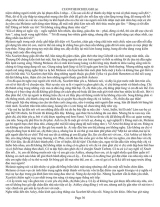 CUONTHEOCHIEUGIO.txt
niệm những người mình yêu lại phạm điều ô nhục... Cầu sao cái đó sẽ thành cây thập tự mà cô phải mang suốt đời “.
Phải, đó sẽ là cây thập tự nàng phải mang cho đến chết để giữ cho nỗi đau này câm lặng trong lòng, để mang nỗi hổ
nhục như chiếc áo vải tóc của thày tu khổ hạnh cho nó chà xát vào người mỗi khi nhận một ánh nhìn hay một cử chỉ
âu yếm của Melanie suốt dòng năm tháng, để mãi mãi phải kìm nén nỗi thôi thúc muốn gào lên: “ Đừng có tốt đến
thế! Đừng có bênh vực tôi! Tôi không xứng đáng được như vậy!”
“Giá cô đừng có ngốc vậy – ngốc nghếch hồn nhiên, dịu dàng, giàu đức tin – phải, đừng có thế, thì còn đỡ cực cho tôi
hơn “, nàng tuyệt vọng nghĩ thầm. “ Tôi đã mang bao nhiêu gánh nặng, nhưng đây sẽ là gánh nặng cực nhọc nhất, cay
đắng nhất của đời tôi!”.
Melanie ngồi trong một chiếc ghế thấp đối diện với Xcarlett, chân gác vững chãi trên một chiếc nệm cao đến nỗi đầu
gối dựng lên như trẻ con, một tư thế mà nàng ắt chẳng bao giờ chọn nếu không giận dữ tới mức quên cả mọi phép tắc
hợp thức. Nàng cầm trong tay một dải đăng ten, đẩy đi đẩy lại mũi kim loang loáng, hung dữ như đang vung kiếm
trong một cuộc đấu sống mái.
Nếu Xcarlett đang giận dữ như thế, hẳn nàng đã giậm chân, gầm thét như ông Giêrơlđ vào thời sung mãn nhất, cầu
Thượng Đế chứng kiến tình hai mặt, lừa lọc đáng nguyền rủa của loài người và thốt ra những lời đe dọa trả đũa nghe
đến lạnh xương sống. Nhưng Melanie chỉ có mũi kim loang loáng và đôi lông mày thanh tú nhíu xuống sống mũi là
chứng tỏ lòng nàng đang sôi sục. Giọng nàng lạnh lùng và lời lẽ ngắn gọn hơn lúc bình thường. Nhưng những ngôn từ
mạnh mẽ nàng dùng nghe thật xa lạ bởi Melanie vốn họa hoắn lắm mới phát biểu một ý kiến và không bao giờ thốt ra
một lời bất nhã. Và Xcarlett chợt hiểu rằng những người thuộc gia đình Uylkz và gia đình Hemơtơn có thể nổi xung
dữ dội không kém, thậm chí còn hơn những người thuộc gia đình Âuherơ.
- Em đã quá ớn nghe mọi người chỉ trích chị, Xcarlett thân yêu a, Melanie nói, và đây là giọt nước mắt làm tràn cốc,
em sẽ tỏ thái độ về chuyện này. Mọi sự này xảy ra là vì người ta ghen ghét chị, vì chị thông mình và thành công. Chị
đã thành công trong những việc mà cả đàn ông cũng thất bại. Ồ, chị thân yêu, chị đừng phật lòng vì em đã nói thế. Em
không có ý bảo rằng chị đã không giữ đúng cốt cách phụ nữ hoặc đã làm mất giới tính như bao nhiêu kẻ đã nói. Bởi vì
đâu phải thế. Chỉ tại người ta không hiểu chị và cứ thấy phụ nữ thông minh là họ không chịu nổi. Song không phải vì
chị thông mình, chị thành công mà thiên hạ có quyền bịa chuyện rằng chị và Ashley... Ôi, thiên địa quỉ thần!
Tính quyết liệt nhẹ nhàng của câu tán thán cuối cùng này, nếu ở miệng một người đàn oong, hẳn đã thành lời báng bổ
rành rành. Xcarlett trân trân nhìn nàng, hoảng lên vì cơn bùng nổ chưa từng thấy như vậy.
- Vậy mà họ lại đến nói với em những điều dối trá do họ bày đặt ra nữa chứ - Artsi, Inđiơ, bà Elxinh! Làm sao họ cả
gan thế! Dĩ nhiên, bà Elxinh thì không đến đây. Không, quả thức bà ta không đủ can đảm. Nhưng bà ta xưa nay vẫn
ghét chị, chị thân yêu ạ, bởi vì chị được ngưỡng mộ hơn Fanni. Và bà ta rất tức chị đã không để Hiu cai quản xưởng
cưa nữa. Song chị phế Hiu là chí phải. Anh ta chỉ là một gã vô tích sự, đoảng vị, ngờ nghệch! ( Đùng một cái, Melanie
gạt bỏ người bạn chơi thủa nhỏ, chàng phò mã hồi nàng đang độ tuổi trăng rằm ). Về Artsi thì đúng là tại em. Đáng ra
em không nên chứa chấp cái lão già lưu manh ấy. Ai nấy đều bảo em thế,nhưng em không nghe. Lão không ưa chị vì
chuyện dùng bọn tù khổ sai, chị thân yêu ạ, nhưng lóa là cái thá gì mà dám phê phán chị? Một kẻ sát nhân,mà lại là
giết người đàn bà cơ chứ! Thế mà sau tất cả những gì em đã giúp lão, lão cìn đến nói với em... Giá Ashley có bắn bỏ
lão, em cũng không mảy may thương xót. Phải, em đã bảo lão cuốn gói và lão hết sức tiu nghỉu, em đảm bảo với chị
thế! Giờ đây, lão đã đi khỏi thành phố. Còn về Inđiơ, đồ đê tiện! Chị thân yêu, ngay từ lần đầu tiên trông thấy chị và
Inđiơ bên nhau, em đã không thể không nhận ra rằng cô ta ghen tị với chị và căm ghét chị vì chị xinh đẹp hơn biết bao
và có biết bao chàng theo đuổi. Cô ta đặc biệt căm ghét chị về chuyện Xtuớt Tarltơn. Cô ta cứ ủ ê suy nghĩ về Xtuớt
đến nỗi... ôi, em rất không muốn nói vậy về em gái của Ashley, nhưng theo em, cô ấy nghĩ nhiều quá đâm quẫn trí!
Không có cách nào khác để giải thích hành động của cô ấy... Em bảo cô ta đừng bao giờ đặt chân vào nhà này nữa và
nếu em nghe thấy cô ta thở ra một lời bóng gió đê mạt như thế, em sẽ... em sẽ gọi cô ta là kẻ dối trá ngay trước đông
đảo mọi người!
Melanie ngừng nói và đột nhiên vẻ giận dữ bỗng biến khỏi mặt nàng nhường chỗ cho một nỗi buồn chìm đắm.
Melanie có trọn vẹn cái tinh thần trung nghĩa nhiệt thành với họ tộc vốn là đặc điểm của người Giorgia và ý nghĩa về
mọi sự lục đục trong gia đình làm tim nàng đau như xé. Nàng do dự một lúc. Nhưng Xcarlett vẫn là thân yêu nhất,
Xcarlett chiếm ngôi vị cao nhất trong tim nàng và nàng ngay thẳng nói tiếp:
- Cô ấy trước nay vẫn ghen tức vì em yêu chị nhất, chị thân yêu ạ. Cô ấy sẽ không bao giờ được đến nhà này nữa, còn
em sẽ không bao giờ đặt chân đến nhà nào tiếp cô ấy. Ashley cũng đồng ý với em, nhưng anh ấy gần như vỡ nát tim vì
việc chính em gái anh ấy lại đi nói với một...
Nghe nhắc đến tên Asley, thần kinh quá căng thẳng của Xcarlett hết chịu nổi. Nàng òa lên khóc. Đến bao giờ nàng
                                                       Page 30
 