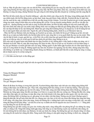 CUONTHEOCHIEUGIO.txt
lịch sự. Mặc dù gần như ở ngay sân sau nhà bà Pitti, nàng không hề qua rào sang lấy một lần, trong khi trước kia, mỗi
ngày nàng thường thì thọt chạy qua chạy lại hàng chục bận. Bà Pitti sang thăm, khóc lóc, cam đoan là bà nhất mực yêu
thương và sùng mộ nàng, nhưng Melanie bao giờ cũng từ chối không bàn đến chuyện ấy và không một lần sang đáp lễ.

Bà Pitti rất hiểu mình chịu ơn Xcarlett những gì – gần như chính cuộc sống của bà. Rõ ràng, trong những ngày đen tối
sau chiến tranh, khi bà Pitti đứng trước sự lựa chọn: hoặc ông anh Henri, hoặc chết đói, Xcarlett đã duy trì ngôi nhà
cho bà, nuôi bà ăn, mặc và khiến bà có thể cất cao đầu trong xã hội Atlanta. Và từ khi Xcarlett tái giá và dọn sang nhà
riêng của mình, nàng là hiện thân của sự hào phóng đối với bà. Còn tay thuyền trưởng Butler vừa dễ sợ vừa đầy sức
quyến rũ... thường thường sau khi anh ta cùng Xcarlett đến thăm, bà Pitti lại thấy những túi tiền mới toanh đầy giấy
bạc trên chiếc bàn chân quì của mình, hoặc những chiếc mùi soa đăng ten thắt nút gói những đồng tiền vàng, được bỏ
lén vào hộp đồ khâu từ lúc nào không biết. Rhett bao giờ cũng thề là không biết gì về chuyện ấy và rất lỗ mãng kết tội
bà có một người thầm yêu trộm nhớ. Người đó, anh ta thường khẳng định, chính là cụ cố Meriuêzơ rậm ria.
- Phải, bà Pitti nợ Melanie tình yêu thương, nợ Xcarlett sự an toàn, còn Inđiơ thì bà nợ gì? Chẳng nợ gì hết, trừ một
điều là sự có mặt của Inđiơ khiến cho bà khỏi phải rứt bỏ cuộc sống thú vị và tự quyết định lấy mọi sự cho mình. Như
vậy thì thật là buồn và quá, quá thô tục, và bà Pitti vốn cả đời chưa bao giờ quyết định một điều gì, đành chỉ để mặc
mọi sự cứ tiếp tục như cũ và kết quả là mất bao nhiêu thì giờ khóc ròng, không ai an ủi.
Rốt cuộc một số người hoàn toàn thành tâm tin rằng Xcarlett vô tội, không phải vì đức hạnh cá nhân của nàng, mà vì
Melanie tin là thế. Một số, mặc dầu trong bụng vẫn chưa tin hẳn, vẫn tỏ ra lịch sự với Xcarlett và đi lại thăm nàng vì
họ yêu quí Melanie và muốn giữ tình cảm của nàng. Những người về phe Inđiơ gặp Xcarlett chỉ cúi chào lạnh lùng và
một số ít công nhiên lờ nàng đi. Những người này làm cho Xcarlett vừa ngượng vừa tức điên, nhưng nàng hiểu rằng
nếu không có sự bênh vực và hành động nhanh chóng của Melanie, cả thành phố hẳn đã ra mặt chống lại nàng và nàng
đã trở thành một kẻ bị xã hội ruồng bỏ.
.............................
( 1 ) Nữ thần của hài kịch và thơ đồng quê.


Trang chủChuyện lạBí quyết đẹpCách nấu ăn ngonChơi BonsaiBách khoa toàn thưTin tức trong ngày




Trang chủ Margaret Mitchell
Margaret Mitchell

Chương LVI
Tác giả: Margaret Mitchell

Rhett đi đã được ba tháng và trong thời gian đó, Xcarlett không nhận được một chữ nào của chàng nàng không biết
chàng ở đâu hoặc còn đi đến bao giờ. Thực tình, nàng không biết liệu chàng có trở về nữa hay không. Thời gian này,
nàng đi làm việc, đầu ngẩng cao mà tim trĩu nặng. Về thể chất, nàng cảm thấy không được khỏe khoắn gì, nhưng bị
Melanie ép, hàng ngày nàng vẫn đến cửa hàng và cố làm ra vẻ quan tâm đến các xưởng cưa. Nhưng lần đầu tiên, nàng
cảm thấy chán ngấy cái cửa hàng và mặc dầu công việc kinh doanh ở đó chạy gấp ba năm ngoái, tiền vào như nước,
nàng vẫn không thiết và thường cau có, gắt gỏng với các nhân viên bán hàng. Xưởng cưa do Jonni Gheligơ quản lí
đang độ phát đạt, bãi gỗ luôn luôn bán hết veo, nhưng mọi việc làm và lời nói của Jonni đều không làm nàng hài lòng.
Cuối cùng, vốn cũng máu Ailen như nàng, Jonni nổi khùng lên vì những hạch xách của nàng và dọa thôi việc, sau một
tràng dài báng bổ kết thúc bằng “ xin kếu bà cả hai tay và dành cho bà lời nguyền rủa của Cromwell ( 1 ) “. Nàng phải
xoa dịu bằng lời cáo lỗi đê mạt nhất.
Nàng không bao giờ đến xưởng cưa giao cho Ashley phụ trách, cũng chẳng đến văn phòng bãi gỗ vào những lúc nàng
chắc có chàng ở đó. Nàng biết chàng tránh gặp nàng, biết rằng sự có mặt thường xuyên của mình bên nhà chàng, do
lời mời không thể từ chối được của Melanie, là một cực hình cho chàng. Họ không bao giờ nói chuyện riêng với nhau,
mà nàng thì rất muốn hỏi chàng đôi điều. Nàng muốn biết chàng có căm ghét nàng hay không và đích xác, chàng đã
                                                       Page 33
 