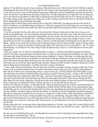 CUONTHEOCHIEUGIO.txt
ngất nọ. Và lần đầu tiên trong đời, nàng vui mừng vì thấy mình sắp có con. Nếu đó là một bé trai! Một bé trai đẹp đẽ
chứ không phải một sinh vật nhỏ nhoi nhút nhát như Uêđ. Nàng có thể rảnh rang để dốc mình vào một đứa con nhỏ và
có tiền để mở ra cho nó một con đường thênh thang, nàng sẽ hạnh phúc xiết bao! Nàng bỗng cảm thấy một thôi thúc
muốn viết thư báo tin cho Rhett qua mẹ chàng ở Charlextơn. Trời đất, chàng phải trở về ngay thôi! Giả sử chàng cứ ở
nơi xa cho đến tận sau khi đứa bé ra đời! Nàng sẽ không thể nào giải thích phân trần cho ra lẽ. Nhưng nếu nàng viết
cho chàng, chàng sẽ nghĩ rằng nàng muốn chàng quay về nhà và chàng sẽ lấy thế làm thích trí. Mà nàng thì không thể
để cho chàng nghĩ là nàng muốn hoặc cần chàng.
Nàng rất mừng vì đã nén được nỗi thôi thúc đó khi tin đầu tiên về Rhett đến với chàng qua một bức thư của bà dì
Pôlin ở Charlexten, cho biết Rhett đang ở đó thăm mẹ. Thật nhẹ cả người khi được biết chàng vẫn còn ở trong nước
Mỹ, mặc dầu thư bà dì Pôlin đến là khó chịu. Rhett có đưa Bonni đến thăm bà cùng bà dì Iulơli và bức thư không ngớt
để ca ngợi.
“ Con bé sao mà đẹp! Lớn lên, chắc chắn nó sẽ là một hoa khôi. Nhưng dì đoán anh nào tán tỉnh nó sẽ gay go với
thuyền trưởng Butler đấy, vì dì chưa từng thấy một người cha nào tận tụy như thế bao giờ. Cháu thân yêu ạ, dì muốn
thú thật một điều. Cho đến khi gặp thuyền trưởng Butler, dì vẫn cảm thấy cuộc hôn nhân của cháu với anh ta là một
kết hợp ghê tởm không vừa đôi phải lứa, vì, tất nhiên ở Charlextơn, không ai nghe nói gì tốt đẹp về anh ta và mọi
người đều lấy làm tiếc cho gia đình anh ta. Thực tế, dì Iulơli và dì đây đều phân vân không biết có nên tiếp anh ta hay
không... nhưng xét cho cùng, đứa bé thân yêu đó là cháu gọi chúng ta là bà dì. Khi anh ta đến, chúng ta đã ngạc nhiên
một cách thú vị, và chúng ta hiểu rằng tin những chuyện ngồi lê đôi mách quả là trái với tinh thần Cơ – đốc. Vì anh ấy
thật dễ thương. Lại rất đẹp trai nữa, thưo chúng ta nghĩ, rất nghiêm trang và lịch sự. Và hết lòng hết sức tôn thờ cháu
cùng đứa bé.
Và bây giờ, dì phải nói với cháu bé về một điều đã đến tai chúng ta... một điều mà dì Iulơli cũng như dì rất không
muốn tin. Dĩ nhiên, chúng ta đã nghe nói là đôi khi cháu có trông coi cái cửa hàng do Kennơđi để lại cho cháu. Chúng
ta đã nghe thấy những lời đồn đại, nhưng dĩ nhiên chúng ta không tin. Chúng ta hiểu rằng vào những ngày đầu kinh
khủng sau chiến tranh, điều đó có lẽ cần thiết, do hoàn cảnh lúc bấy giờ. Nhưng này thì cháu chả cần gì phải làm thế,
theo dì biết, thuyền trưởng Butler rất khá giả, hơn nữa, hoàn toàn có khả năng thay cháu làm quản lý bất cứ công cuộc
kinh doanh nào và tài sản nào thuộc quyền sở hữu của cháu. Chúng ta cần biết sự thật về những lời đồn đại ấy và buộc
phải hỏi thẳng thuyền trưởng Butler, về những vấn đề làm chúng ta rất khổ tâm.
“ Anh ấy miễn cưỡng kể cho chúng ta rằng các buổi sáng cháu đều ở cửa hàng và không cho phép ai khác giữ sổ sách
kế toán. Anh ấy cũng thừa nhận là cháu có cổ phần trong một hay mấy xưởng máy gì đó, ( chúng ta không gặng hỏi
thêm anh ấy về điểm này do còn đang bàng hoàng vì cái tin mới mẻ ấy ), nên buộc phải đi đi lại nhiều bằng xe ngựa
một mình hoặc với một tên côn đồ mà thuyền trưởng Butler cả quyết là một tên sát nhân... Chúng ta thấy rõ điều đó
làm anh đau thắt ruột và nghĩ anh ấy thật chiều cháu... quả thực là một người chồng quá ư bao dung. Xcarlett ạ, phải
chấm dứt chuyện đó đi thôi. Mẹ cháu không còn để bảo ban cháu làm ăn buôn bán! Cháu sẽ nhục biết bao khi biết
rằng, bằng việc kinh doanh xưởng máy, cháu đã phơi mình trước những xúc phạm của bọn đàn ông thô lỗ cùng những
nguy cơ gièm pha của miệng lưỡi thế gian. Những việc làm xa lạ với tính cách phụ nữ như vậy...”
Xcarlett vứt lá thư đọc dở xuống, với một tiếng rủa thề. Nàng có thể hình dung hai bà dì Polin và Iulơli ngồi phán xét
nàng trong ngôi nhà nát ở phố Battơri, tay trắng không có gì khác để khỏi chết đói ngoài số tiền hàng tháng do nàng,
Xcarlett đây, gửi cho. Xa lạ với tính cách phụ nữ? Lạy Chúa, nếu nàng không phá cách phụ nữ thì rất có thể, chính lúc
này đây, dì Pôlin và dì Iulơli chẳng có mái nhà để che đầu. Và chết tiệt cái nhà anh chàng Rhett lại đi kể là nàng trực
tiếp nắm cửa hàng, giữ sổ sách kế toán và cai quản các xưởng cưa! Có thật là anh ta miễn cưỡng không? Nàng biết rõ
Rhett khoái làm cho các bà già coi chàng là nghiêm trang, lịch sự và dễ thương, một người chồng tôn thờ vợ, một
người cha hết lòng thương yêu con. Hẳn chàng thích hành các bà bằng việc mô tả những hoạt động của nàng liên quan
đến cửa hàng, các xưởng cưa và tiệm giải khát. Thật quỉ quái. Tại sao những điều tai ác như vậy lại làm chàng khoái
chí đến thế?
Nhưng chẳng mấy chốc cả cơn giận dữ này cũng chuyển thành thờ ơ. Gần đây, cuộc sống, đối với nàng, đã mất đi biết
bao nhiêu vẻ thú vị say mê. Giá nàng có thể nắm bắt lại tình cảm rộn ràng và sôi nổi đối với Ashley... giá Rhett về nhà
và làm cho nàng cười vui!

Hai cha con trở về nhà không báo trước. Tín hiệu đầu tiên của sự trở về ấy là tiếng hành lý bị quăng đánh bịch xuống
sàn tiền sảnh và tiếng Bonni gọi “ Mẹ ơi”.
Xcarlett hối hả chạy từ phòng riêng ra đầu cầu thang và trông thấy con gái xoạc đôi chân ngắn mũm mĩm cố gắng leo
                                                       Page 35
 