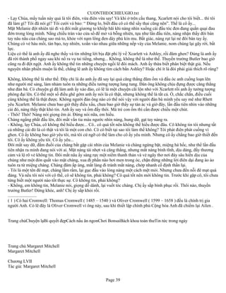 CUONTHEOCHIEUGIO.txt
- Lạy Chúa, mấy tuần này quả là tôi điên, vừa điên vừa say! Và khi ở trên cầu thang, Xcarlett nói cho tôi biết... thì tôi
đã làm gì? Tôi đã nói gì? Tôi cười và bảo: “ Đừng lo, biết đâu cô có thể sẩy thai cũng nên”. Thế là cô ấy...
Mặt Melanie đột nhiên tái đi và đôi mắt giương to khiếp hãi khi nàng nhìn xuống cái đầu tóc đen đang quằn quại đau
đớn trong lòng mình. Nắng chiều tràn vào cửa sổ để mở và bỗng nhiên, tựa như lần đầu tiên, nàng nhận thấy đôi bàn
tay nâu nâu của chàng sao mà to, khỏe với nạm lông đen dày phủ kín mu. Bất giác, nàng rụt lại né đôi bàn tay ấy.
Chúng có vẻ háu mồi, tàn bạo, tuy nhiên, xoắn vào nhau giữa những nếp váy của Melanie, nom chúng lại gãy rời, bất
lực.
Liệu có thể là anh ấy đã nghe thấy và tin những lời bịa đặt phi lý về Xcarlett và Ashley, rồi đâm ghen? Đúng là anh ấy
đã rời thành phố ngay sau khi nổ ra vụ tai tiếng, nhưng... Không, không thể là như thế. Thuyền trưởng Butler bao giờ
cũng ra đi đột ngột. Anh ấy không thể tin những chuyện ngồi lê đôi mách. Anh ấy thừa biết phân biệt thật giả. Nếu
nguyên nhân phiền muộn là thế, chẳng lẽ anh ấy không tìm cách bắn Ashley? Hoặc chí ít là đòi phải giải thích rõ ràng?

Không, không thể là như thế. Đây chỉ là do anh ấy đã say lại quá căng thẳng đâm ốm và đầu óc anh cuồng loạn lên
như người mê sảng, lảm nhảm tuôn ra những điều tưởng tượng lung tung. Đàn ông không chịu đựng được căng thẳng
như đàn bà. Có chuyện gì đã làm anh ấy xáo đảo, có lẽ là một chuyện cãi lộn nhỏ với Xcarlett rồi anh ấy tưởng tượng
phóng đại lên. Có thể một số điều ghê gớm anh ấy nói là có thật, nhưng không thể là tất cả. Ồ, chắc chắn, điều cuối
cùng không thể là thật được. Không người đàn ông nào có thể nói vậy với người đàn bà mình yêu say mê như Rhett
yêu Xcarlett. Melanie chưa bao giờ thấy điều xấu, chưa bao giờ thấy sự tàn ác và giờ đây, lần đầu tiên nhìn vào những
cái đó, nàng thấy thật khó tin. Anh ấy say và ốm đấy thôi. Mà trẻ con ốm thì cần được chiều một chút.
- Thôi! Thôi! Nàng nói giọng êm ái. Đừng nói nữa, em hiểu.
Chàng ngẩng phắt đầu lên, đôi mắt vằn tia máu ngước nhìn nàng, hung dữ, gạt tay nàng ra.
- Không, lạy Chúa, cô không thể hiểu được... Cô.. cô quá tốt nên không thể hiểu được đâu. Cô không tin tôi nhưng tất
cả những cái đó là có thật và tôi là một con chó. Cô có biết tại sao tôi làm thế không? Tôi phát điên phát cuồng vì
ghen. Cô ấy không bao giờ yêu tôi, mà tôi cứ ngỡ có thể làm cho cô ấy yêu mình. Nhưng cô ấy chẳng bao giờ thiết đến
tôi. Cô ấy không yêu tôi. Cô ấy yêu...
Đôi mắt say dữ, đắm đuối của chàng bắt gặp cái nhìn của Melanie và chàng ngừng bặt, miệng há hốc, như thể lần đầu
tiên nhận ra mình đang nói với ai. Mặt nàng tái nhợt và căng thẳng, nhưng mắt nàng bình tĩnh, dịu dàng, đầy thương
cảm và lộ rõ vẻ không tin. Đôi mắt nâu ấy sáng rực một niềm thanh thản và vẻ ngây thơ nơi đáy sâu hiền dịu của
chúng như một đòn quất vào mặt chàng, xua đi phần nào hơi men trong óc, chặn đứng những lời điên dại đang ào ào
tuôn ra từ miệng chàng. Chàng đâm ấp úng, mắt lảng đi tránh mắt nàng, chớp nhanh cố định thần lại.
- Tôi là một tên đê mạt, chàng lầm rầm, lại gục đầu vào lòng nàng một cách mệt mỏi. Nhưng chưa đến nỗi đê mạt quá
đáng. Và nếu tôi nói với cô thế, cô sẽ không tin, phải không? Cô quá tốt nên mới không tin. Trước khi gặp cô, tôi chưa
từng biết một người nào tốt thực sự. Cô không tin, phải không?
- Không, em không tin, Melanie nói, giọng dỗ dành, lại vuốt tóc chàng. Chị ấy sắp bình phục rồi. Thôi nào, thuyền
trưởng Butler! Đứng khóc, anh! Chị ấy sắp khỏi rồi.
..........................
( 1 ) Có hai Cromwell: Thomas Cromwell ( 1485 – 1540 ) và Oliver Cromwell ( 1599 – 1658 ) đều là chính trị gia
người Anh. Có lẽ đây là Oliver Cromwell vì ông này, sau khi thiết lập chính phủ Cộng hòa Anh đã chiếm lại Ailen .


Trang chủChuyện lạBí quyết đẹpCách nấu ăn ngonChơi BonsaiBách khoa toàn thưTin tức trong ngày




Trang chủ Margaret Mitchell
Margaret Mitchell

Chương LVII
Tác giả: Margaret Mitchell


                                                        Page 39
 