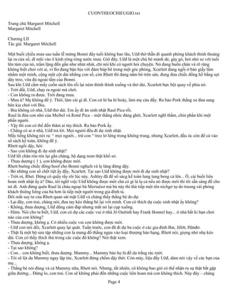 CUONTHEOCHIEUGIO.txt

Trang chủ Margaret Mitchell
Margaret Mitchell

Chương LII
Tác giả: Margaret Mitchell

Một buổi chiều mưa sau tuần lễ mừng Bonni đẩy tuổi không bao lâu, Uêđ thờ thẫn đi quanh phòng khách thỉnh thoảng
lại ra cửa sổ, dĩ mũi vào ô kính ròng ròng nước mưa. Giờ đây, Uêđ là một chú bé mảnh dẻ, gày gò, hơi nhỏ so với tuổi
lên tám của nó, trầm lặng đến gần như nhút nhát, chỉ nói khi có người hỏi chuyện. Nó đang buồn chán và rõ ràng
không biết chơi với ai, vì Ilơ đang bận bịu với đám búp bê trong một góc phòng, Xcarlett đang ngồi ở bàn giấy lẩm
nhẩm một mình, cộng một cột dài những con số, còn Rhett thì đang nằm bò trên sàn, đung đưa chiếc đồng hồ bằng sợi
dây treo, vừa đủ ngoài tầm của Bonni.
Sau khi Uêđ cầm mấy cuốn sách lên rồi lại ném thình thình xuống và thở dài, Xcarlett bực bội quay về phía nó.
- Trời đất, Uêđ, chạy ra ngoài mà chới.
- Con không ra được. Trời đang mưa.
- Mưa à? Mẹ không để ý. Thôi, làm cái gì đi. Con cứ hí ha hí hoáy, làm mẹ cáu đấy. Ra bảo Pork thắng xe đưa sang
bên kia chơi với Biu.
- Biu không có nhà, Uêđ thở dài. Em ấy đi ăn sinh nhật Raul Pica rồi.
Raul là đứa con nhỏ của Meibel và Rơnê Pica – một thằng nhóc đáng ghét, Xcarlett nghĩ thầm, chín phần khỉ một
phần người.
- Vậy thì con có thể đến thăm ai tùy thích. Ra bảo Pork ấy.
- Chẳng có ai ở nhà, Uêđ trả lời. Mọi người đều đi dự sinh nhật.
Mấy tiếng không nói ra: “ mọi người... trừ con “ treo lơ lửng trong không trung, nhưng Xcarlett, đầu óc còn để cả vào
sổ sách kế toàn, không để ý.
Rhett ngồi dậy, hỏi:
- Sao con không đi dự sinh nhật?
Uêđ lết chân rón rén lại gần chàng, bộ dạng nom thật khổ sở.
- Thưa dượng ( 1 ), con không được mời.
Rhett buông chiếc đồng hoof cho Bonni nghịch và lẹ làng đứng dậy.
- Bỏ những con số chết tiệt ấy đấy, Xcarlett. Tại sao Uêđ không được mời đi dự sinh nhật?
- Trời ơi, Rhet. Đừng có quấy rầy rôi lúc này. Ashley đã để sổ sácg kế toán lung tung beng cả lên... Ồ, cái buổi liên
hoan sinh nhật ấy à? Dào, tôi nghĩ việc Uêđ không được mời chả có gì là lạ cả nếu nó được mời thì tôi sẵn sàng để cho
nó đi. Anh đừng quên Raul là cháu ngoại bà Meriuêzơ mà bà này thì thà tiếp một tên nichgơ tự do traong cái phòng
khách thiêng liêng của bà hơn là tiếp một người trong gia đình ta.
Đôi mắt suy tư của Rhett quan sát mặt Uêđ và chàng thấy thằng bé do dự.
- Lại đây, con trai, chàng nói, đưa tay kéo thằng bé lại với mình. Con có thích dự cuộc sinh nhật ấy không?
- Không, thưa dượng, Uêđ dũng cảm đáp nhưng mắt nó lại cụp xuống.
- Hừm. Nói cho ta biết, Uêđ, con có dự các cuộc vui ở nhà Jô Oaitinh hay Frank Bonnel hay... ở nhà bất kì bạn chơi
nào của con không?
- Thưa dượng, không ạ. Có nhiều cuộc vui con không được mời.
- Uêđ con nói dối, Xcarlett quay lại quát. Tuần trước, con đã đi dự ba cuộc ở các gia đình Bat, Jêlớt, Hănđơ.
- Thật là một bộ sưu tập những con la mang đồ thắng ngựa vào loại thượng hảo hạng, Rhett nói, giọng nhỏ nhẹ kéo
dài. Con có thấy thích thú trong các cuộc đó không? Nói thật xem.
- Thưa dượng, không ạ.
- Tại sao không?
- Con... con không biết, thưa dượng. Mammy... Mammy bảo họ là đồ da trắng rác rưởi.
- Tôi sẽ lột da Mammy ngay lập tức, Xcarlett đứng chồm dậy thét. Còn mày, liệu đấy Uêđ, dám nói vậy về các bạn của
mẹ...
- Thằng bé nói đúng và cả Mammy nữa, Rhett nói. Nhưng, tất nhiên, cô không bao giờ có thể nhận ra sự thật bắt gặp
giữa đường... Đừng lo, con trai. Con sẽ không phải đến những cuộc liên hoan mà con không thích. Này đây – chàng
                                                       Page 4
 