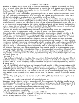 CUONTHEOCHIEUGIO.txt
Người phụ nữ mà Rhett đưa lên chuyến xe lửa đi Jonzbơrau, một tháng sau, là một nàng Xcarlett xanh xao, gấy đét.
Uêđ và Ilơ cùng đi với mẹ, chúng lặng lẽ và lúng úng trước bộ mặt nhợt nhạt và bất động của nàng. Chúng bám riết
lấy Prixti vì ngay cả bộ óc trẻ dại của chúng cũng cảm thấy có một cái gì dễ sợ trong bầu không khí lạnh nhạt, bàng
quan giữa mẹ chúng và cha dượng chúng.
Mặc dù còn rất yếu, Xcarlett vẫn về ấp Tara. Nàng cảm thấy nếu còn ở lại Atlanta thêm một ngày nữa, nàng sẽ chết
ngạt vì nỗi đầu óc mệt rã của nàng cứ quay cuồng, quay cuồng hoài trong cái vòng luẩn quẩn những ý nghĩ cô bổ về
tỉnh cảnh rối bời như đứa trẻ lạc giữa một xứ sở ác mộng không một cốc nào dẫn lối.
Giống như trước đây đã rời Atlanta chạy giặc xâm lược, nay nàng lại chạy trốn khỏi thành phố này một lần nữa, dẹp
những lo âu vào tận đáy sâu tâm trí bằng cái phép tự vệ cũ nàng vẫn dùng khi đối mặt với thế giới: “ Lúc này, mình
chưa muốn nghĩ đến chuyện đó. Bây giờ mà nghĩ thì không chịu nổi. Ngày mai, về ấp Tara mình sẽ nghĩ. Ngày mai, về
ấp Tara mình sẽ nghĩ. Ngày mai, mọi sự sẽ khác”. Dường như nếu trở về với cái tĩnh lặng và những cánh đồng bông
xanh rờn của quê nhà, mọi buòn phiền của nàng sẽ bay biến hết và nàng sẽ có thể bằng cách nào đó vun vén những ý
nghĩ tơi tả của mình lại thành một cái gì khả dĩ tạo cho nàng một lí do để sống.
Rhett nhìn theo cho đến khi con tàu khuất bóng xanh rờn của quê nhà, mọi vẻ suy tư chua chát, không chút thú vị.
Chàng thở dài, cho xe về nhà và nhảy lên ngựa đi xuôi phố Cây Trường Xuân, về phía nhà Melanie.
Đó là một buổi sáng ấm áp, Melanie đang ngồi ở hiên nhà dưới bóng dàn nho, chiếc rổ khâu đầy một chồng bít tất.
Nàng bối rối và hoang mang khi thấy Rhett xuống ngựa, quẳng dây cương lên cánh tay pho tượng gang thằng bé da
đen dựng ở đầu ngõ. Từ cái hôm quá khủng khiếp ấy, hôm Xcarlett ốm tưởng chết, hôm Rhett sao mà... ờ... sao mà
say ( chỉ nghĩ đến chữ ấy, Melanie đẵ ớn ), nàng chưa gặp lại chàng một mình. Nàng chỉ nói chuyện qua quít với
chàng trong thời kì Xcarlett dưỡng bệnh và những lần ấy, nàng ngại nhìn thẳng vào mắt chàng. Tuy nhiên, những lần
ấy, chàng vẫn dịu dàng lễ phép như mọi khi và không bao giờ để lộ bằng dáng vẻ hay bằng lời rằng một màn kịch như
vậy đã diễn ra giữa hai người. Có lần Ashley bảo nàng rằng đàn ông thường thường không nhớ những điều mình đã
nói và làm khi say, và Melanie hết lòng cầu sao thuyền trưởng Butler đã quên chuyện đó. Nàng cảm thấy mình thà
chết chứ không muốn biết là Rhett vẫn nhớ những phút thổ lộ can tràng ấy. Lòng đầy rụt rè và ngượng ngập, má đỏ
rực lên từng đợt, nàng nhìn Rhett tiến lại trên lối đi. Nhưng có lẽ chàng chỉ đến để hỏi xem Biu có thể chơi với Bonni
trọn ngày được không. Chắc chắn, chàng chẳng thô sơ tới mức đến cảm ơn về những điều nàng đã làm hôm ấy!
Nàng đứng dậy để đón chàng, và cũng như mọi lần, ngạc nhiên nhận thấy chàng có dáng đi nhẹ nhàng biết bao so với
thân hình to lớn như vậy.
- Xcarlett đi rồi ư?
- Vâng, Ấp Tara sẽ là liều thuốc bô cho cô ấy, chàng mỉm cưới nói. Đôi lúc, tôi nghĩ cô ấy giống như người khổng lồ
Antê cứ mỗi lần chạm vào Mẹ Đất lại khỏe lên gấp bội. Đối với Xcarlett, ở xa cái mảnh đất đỏ bùn lầy thân yêu của cô
ấy quá lâu, là bất ổn. Cái cảnh những đồng bông mọc lên tươi tốt, đối với cô ấy, còn hiệu nghiệm hơn mọi thứ thuốc
bổ của bác sĩ Miđ.
- Anh ngồi chơi, Melanie nói, đôi tay lính quýnh, Rhett quá to lớn, đầy nam tính và những con người quá vượng chất
đực bao giờ cũng làm cho nàng mất bình tĩnh. Dường như họ phát ra một sức manh và sinh lực khiến nàng cảm thấy
mình bé hơn, yếu hơn là trong thực tế. Nom chàng đen trũi, dữ dội và những bắp thịt vai lực lưỡng cuồn cuộn lên dưới
lần áo vải lanh trắng làm nàng phát sợ. Có lẽ nào nàng đã từng thấy toàn bộ sức mạnh ngược ngạo này quỉ dưới chân
mình? Và nàng đã từng áp mái đầu tóc đen này gục vào lòng mình?” Ôi, lạy chúa! “ nàng bối rối nghĩ thầm và lại đỏ
mặt lên.
- Cô Meli, chàng dịu dàng nói, sự có mặt của tôi có làm phiền cô không? Cô có muốn tôi đi khỏi không? Xin cô cứ
nói thẳng/
“ Ôi “,nàng tự nhủ “ anh ấy có nhớ! Và anh ấy biết mình bối rối chừng nào!”
Nàng ngước mắt nhìn chàng, vẻ van lơn và bỗng nhiên hết bối rối, ngượng ngùng. Cặp mắt chàng thật trầm lặng, ân
cần và thông cảm đến nỗi nàng tự hỏi làm sao mình lại cuống lên một cách ngu xuẩn như vậy. Mặt chàng nom có vẻ
mệt mỏi và buồn – Melanie ngạc nhiên nghĩ – không phải chỉ thoáng buồn mà rất buồn. Làm sao nàng có thể nghĩ là
chàng thô thiển tới mức nêu ra những chuyện mà cả hai cùng muốn quên đi.
“ Tội nghiệp, anh ấy lo lắng cho Xcarlett biết mấy “, nàng nghĩ thầm và cố mỉm cười.
- Anh ngồi xuống đi, thuyền trưởng Butler.
Chàng nặng nề giao mình xuống ghế và nhìn Melanie nhấc đồ khâu lên.
- Cô Melanie tôi đến để xin cô một ân huệ rất lớn và ( chàng mỉm cười, nhưng miệng lại kéo rệch xuống ) kêu gọi cô
giúp một tay trong một trò lừa đảo mà tôi biết là cô tối kỵ.
                                                       Page 40
 