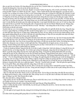 CUONTHEOCHIEUGIO.txt
đứa con gái lớn của Xuelơn. Kể cũng đáng đời cho con bé Xuzi, Xcarlett nhận xét, nó giống mẹ nó y như đúc. Nhưng
Xcarlett lại khùng lên vì hai chị em lại cãi lộn như hồi xưa.
Uêđ một mình giết chết một con rắn nước, Ranđơ và Camilơ Tarltơn đi dạy học, thế có buồn cười không? Xưa nay
trong gia đình Tarltơn có ai đánh vần nổi chữ “ ngoeo “. Betxi Tarltơn đã lấy một anh chàng béo ị cụt một tay quê ở
Lavơjoi, hai vợ chồng cô ta cùng với Hetti và Jim Tarltơn đang trồng một vụ bông tốt ở Đồi Đẹp. Bà Tarlơtơn có một
con ngựa cái và một con ngựa non mà sướng như có cả triệu đô – la. Và ngôi nhà của gia đình Colvớt đầy bọn da đen
ở! Hàng bày da đen bây giờ đang là chủ nhân ngôi nhà đó mà chúng đã mua trong cuộc bán đấu giá ở quận. Chỗ ấy
bây giờ tan hoang, nhìn mà muốn khóc. Không ai biết Cathlin và gã chồng vô tích sự của cô đi đâu. Và Elích sắp sửa
cưới Xeli, cô vợ góa của ông anh! Thử tưởng tượng xem, họ đi đến quyết định ấy sau khi đã sống trung nhà bao nhiêu
năm! Ai nấy đều bảo đó là một cuộc hôn nhân cho hợp thức vì mọi người bắt đầu bàn ra tán vào về việc họ sống ở đó
một mình từ khi cả cụ bà lẫn Tiểu Nương đều chết. Chuyện đó làm cho trái tim Đimiti Mănrâu tan nát. Nhưng cũng
đáng đời cho cô ta. Nếu cô ta có chút bản lĩnh thì cô ta đã “ bắt được “ một chàng khác từ lâu rồi thay vì ngồi chờ
Elích kiếm ra tiền để cười mình.
Xcarlett tiếp tục vui vẻ trò chuyện nhưng có điều nàng bỏ qua những điều chỉ nghĩ đến đã đủ đau lòng. Nàng đã cùng
Uyl đi xe ngựa khắp hạt, cố không nhớ đến cái thời kì hàng nghìn ơ ca ( 2 ) màu mỡ trải dài xanh rờn bông. Giờ đây
các đồn điền theo nhau lộn trở về dạng rừng. Những đám lau lách, sồi non, thông còi lén lút mọc thành những vạt ảm
đạm quanh những đống đổ nát im lìm và lấn dần các cánh đồng bông cũ. Hiện chỉ còn một phần trăm diện tích được
canh tác so với trước. Cứ như là đi qua một vùng đất chết.
- Cái vùng nầy có hồi phục lại được cũng phải mất năm mươi năm nữa. Uyl đã nói vậy. Ấp Tara là trang trại khá nhất
trong Hạt, nhờ chị và tôi, chị Xcarlett ạ, nhưng nó chỉ là một trang trại, một trang trại có độc hai con la, chứ không
phải là một đồn điền. Sau Tara là trại của gia đình ông Fônten, rồi đến trại của gia đình Tarlơn. Họ không làm ra được
nhiều tiền, nhưng họ xoay xở được và dám nghĩ dám làm. Nhưng phần lớn số người còn lại, số trại còn lại...
Không, Xcarlett không muốn nhớ lại quanh cảnh hoang tàn của Hạt vì hình ảnh hồi cố về nó dường như càng thảm
hơn bên cạnh sự náo nhiệt và phồn thịnh của Atlanta.
- Ở nhà có chuyện gì không? nàng hỏi khi đã về tới nhà và ngồi ở hàng hiên. Suốt trên đường về, nàng đã liên tục nói
chuyện liến láu, sợ im lặng chụp đến. Từ cái hôm ngã xuống cầu thang gác, nàng chưa hề nói riêng một lời nào với
Rhett và giờ đây nàng chẳng mấy háo hức muốn gặp riêng chàng. Trong thời kỳ dưỡng bệnh khốn khổ của nàng,
chàng đã rất mực ân cần, nhưng đó là sự ân cần của khách qua đường. Chàng đã đoán trước được ý muốn của nàng,
ngăn bọn trẻ khỏi quấy rầy nàng, trông nom cửa hàng và hai xưởng cưa. Thế nhưng chàng không bao giờ nói: “ Tôi rất
ân hận “. Ờ có lẽ chàng không hề ân hận thật. Có lẽ chàng vẫn nghĩ rằng đứa bé không bao giờ ra đời ấy không phải là
con chàng. Làm sao nàng có thể đọc được những ý nghĩ ấy trong bộ óc đằng sau gương mặt đen vô cảm kia? Nhưng
lần đầu tiên trong cuộc sống vợ chồng của họ, chàng đã tỏ ra sẵn sàng lịch sự và muốn để mọi sự cứ tiếp diễn như
không có chuyện gì khó chịu xảy ra giữa hai người... Như thế - Xcarlett buồn rầu nghĩ – Như thể giữa hai người không
hề có cái gì hết. Được, nếu chàng muốn thế, nàng cũng có thể sắm vai của mình.
- Mọi sự vẫn ổn cả chứ? Nàng nhắc lại câu hỏi. Đã có ván lợp cho cửa hàng chưa? Anh đã đổi la chưa? Lạy Chúa,
Rhett, anh bỏ mấy cái lông trên mũ ra đi nào. Trông anh như chàng hề và khéo anh cứ thế ra phố, không nhớ mà bỏ ra
cũng nên.
- Không, Bonni vừa nói vừa cầm lấy mũ của cha, giữ thế thủ.
- Mọi sự ở đây đều rất tốt đẹp. Bonni và tôi vui chơi thỏa thích. Tôi tin rằng nó chưa được chải đầu lần nào từ khi cô
đi. Đừng mút jái lông ấy, cưng, có thể độc đấy. Phải, đã lợp ván rồi và việc đổi chác la đã được tiến hành tốt. Không,
thực tế chẳng có gì mới. Mọi chuyện đều tẻ ngắt.
Rồi, như chợt nhớ ra, chàng nói thêm.
- Ngài Ashley chí tôn vừa đến đây đêm hôm qua. Ông ta muốn biết, theo ý tooi, cô có bằng lòng bán hai xưởng cưa và
số cổ phần còn lại của cô ở xưởng 1 cho ông ta không.
Xcarlett đang đu đưa trên ghế và quạt bằng một chiếc quạt lông gà, bỗng dừng phắt lại.
- Bán ư? Ashley lấy đâu ra tiền? Anh biết đấy, họ chả bao giờ có đồng tiền nào để ra. Anh ấy làm được bao nhiêu.
Melanie tiêu hết đến đấy.
Rhett nhún vai:
- Tôi vẫn nghĩ cô ấy là người tằn tiện, nhưng ắt là tôi không biết những chi tiết trong nội bộ gia đình Uylkz rành như
cô.
Lời châm chích này phảng phất giọng điệu cũ của Rhett và Xcarlett đâm bực.
                                                       Page 43
 