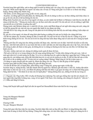 CUONTHEOCHIEUGIO.txt
Xcarlett hung hãn nghĩ thầm, anh ta đang nghĩ là mình lại nhúng mũi vào công việc của người khác và hẳn Ashley
cũng thế. Mình muốn đập đầu hai người vào nhau cho vỡ toác ra! Nàng nuốt giận và cố làm ra vẻ thoải mái đàng
hoàng, nhưng chẳng mấy thành công.
-Tất nhiên, cái đó chẳng quan trọng gì đối với tôi, nàng nói.
-Xcarlett, xin đừng nghĩ là tôi phê phán chị. Không đâu. Đó chỉ là chúng ta nhìn sự vật theo những cách khác nhau và
cái gì tốt cho chị rất có thể lại không tốt cho tôi.
Bỗng nhiên Xcarlett ước sao chỉ có hai người với nhau, ao ước mãnh liệt là Rhett và Melanie ở mãi bên kia trái đất, để
nàng có thể kêu lên: “ Nhưng em muốn nhìn sự vật theo cách nhìn của anh! Chỉ cần anh nói với em những ý nghĩ thật
của anh để em có thể hiểu và giống như anh!”
Nhưng trước mặt Melanie đang run vì cảnh bối rối này, trước mặt Rhett đang uể oải ngồi nhìn nàng mà cười, nàng chỉ
có thể lấy giọng hết sức mát mẻ của con người đức hạnh bị xúc phạm mà rằng:
-Tôi biết đó là việc riêng của anh. Song tôi cần phải nói là tôi không hiểu thái độ của anh hoặc những ý kiến nhận xét
của anh.
Ôi, giá chỉ có hai người với nhau để nàng khỏi phải buông ra những lời mát mẻ ấy khiến cho chàng khổ tâm.
-Tôi đã xúc phạm chị, Xcarlett, nhưng tôi đâu có muốn thế. Chị nên tin lời tôi và tha lỗi cho tôi. Chẳng có gì là bí
hiểm trong những lời tôi nói. Tôi chỉ nói là tôi tin rằng tiền bạc kiếm được bằng một số cách nào đó ít mang lại hạnh
phúc.
-Nhưng anh lầm rồi! nàng kêu lên, không tự kiềm chế được nữa. Anh thử xem tôi đây! Anh biết tôi kiếm ra tiền như
thế nào. Anh biết tình cảnh tôi ra sao trước khi làm ra tiền! anh hẳn còn nhớ mùa đông năm nào ở ấp Tara, trời rét đến
nỗi chúng ta phải cắt thảm ra làm giày, ăn không đủ no và chúng ta thường tự hỏi làm sao cho Biu và Uêđ được học
hành còn nh...
-Tôi nhớ, Ashley mệt mỏi nói, nhưng tôi những muốn quên đi được thì hơn.
-Thế anh có thể nói có ai trong chúng ta lúc đó sung sướng không nào? Và hãy nhìn chúng ta bây giờ xem. Anh có
một ngôi nhà tử tế và một tương lai tốt đẹp. Và có ai có nhà đẹp hơn tôi, quần áo đựp hơn, ngựa đẹp hơn? Chẳng ai ăn
sang như tôi, mở những cuộc chiêu đãi linh đình hơn tôi và con cái tôi muốn gì có nấy. Ờ, thế tôi làm thế nào ra tiền
để có thể có tất cả những cái đó? Từ trên trời rơi xuống chăng? Không! Nhân công tù, lời lãi ở tiệm rượu và...
-Và đừng có quên chuyện giết tên yanki ấy, Rhett dịu dàng xen vào. Thực tế, hắn đã giúp cô khởi nghiệp.
Xcarlett quay phắt lại phía chàng, những lời giận dữ dâng lên môi.
-Và tiền đó đã làm cho cô hạnh phúc, phải không cưng? Chàng hỏi, giọng ngọt ngào và độc địa.
Xcarlett sững ra, miệng há hốc, mắt đảo nhanh nhìn ba người kia. Melanie gần như khóc vì bối rối, Ashley đột nhiên
nhợt nhạt và như rút vào vỏ ốc, còn Rhett thì phóng mắt bên trên điều xì gà quan sát nàng với vẻ thích thú bàng quan.
Nàng định hét lên: “ Tất nhiên là nó làm cho tôi hạnh phúc!” nhưng không hiểu sao, những lời đó tắc lại trong cổ.
...........................
( 1 ) Nguyên văn: Ông Uylkz. Đối với phụ nữ thượng lưu ở phương Tây cách gọi chồng như vậy khi nói chuyện với
mọi người đàn ông khắc là đúng mực, song với tai người Việt Nam e hơi chướng, nên chúng tôi chuyển là “ nhà em “.
( 2 ) Mẫu anh bằng 0,4 hecta.


Trang chủChuyện lạBí quyết đẹpCách nấu ăn ngonChơi BonsaiBách khoa toàn thưTin tức trong ngày




Trang chủ Margaret Mitchell
Margaret Mitchell

Chương LVIII
Tác giả: Margaret Mitchell

Trong thời gian tiếp theo trận ốm của nàng, Xcarlett nhận thấy một sự thay đổi của Rhett và nàng không dám chắc
hoàn toàn là nàng có thích thế hay không. Chàng thôi uống rượu, trở nên trầm lặng và ưu tư. Bây giờ, chàng ăn tối ở
                                                       Page 46
 