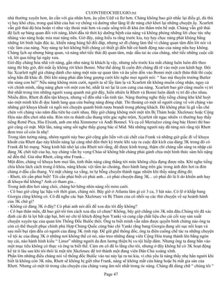 CUONTHEOCHIEUGIO.txt
nhà thướng xuyên hơn, ân cần với gia nhân hơn, âu yếm Uêđ và Ilơ hơn. Chàng không bao giờ nhắc lại điều gì, dù thú
vị hay khó chịu, trong quá khứ của hai vợ chồng và dường như lặng lẽ đe nàng chớ khơi lại những chuyện ấy. Xcarlett
vẫn giữ thái độ hòa hoãn vì như vậy thoải mái hơn và cuộc sống trôi đi khá êm thắm trên bề mặt. Chàng vẫn giữ thái
độ lịch sự bàng quan đối với nàng, khởi đầu từ thời kỳ dưỡng bệnh của nàng và không phóng những lời chọc tức nhẹ
nhàng vào nàng hoặc mỉa mai nàng nữa. Giờ đây, nàng hiểu ra rằng trước kia, tuy hay chọc nàng phát khùng bằng
những lời bình luận độc ác, khiến nàng hùng hổ đối đáp, nhưng sở dĩ chàng làm thế vì chàng quan tâm đến lời nói và
việc làm của nàng. Nay nàng tự hỏi không biết chàng có thiết gì đến bất cứ hành động nào của nàng nữa hay không.
Chàng lịch sự nhưng bàng quan, và nàng nhớ tiếc thái độ quan tâm, mặc dầu tai ác của chàng, nhớ tiếc những cuộc cãi
vã, lời qua tiếng lại ngày xưa.
Giờ đây chàng hòa nhã với nàng, gần như nàng là khách lạ vậy, nhưng nếu trước kia mắt chàng luôn luôn dõi theo
nàng thì bây giờ, đôi mắt ấy không rời khỏi Bonni. Như thể dòng lũ cuốn đời chàng đã rẽ vào một con kênh hẹp. Đôi
lúc Xcarlett nghĩ giá chàng dành cho nàng một nửa sự quan tâm và âu yếm dồn vào Bonni một cách thừa thãi thì cuộc
sống hẳn đã khác đi. Đôi khi nàng phải dằn lòng gượng cười khi nghe mọi người nói: “ Sao mà thuyền trưởng Butler
tôn sùng con bé!” Nếu nàng không mỉm cười, người ta sẽ lấy làm lạ và Xcarlett rất không muốn công nhận, ngay cả
với chính mình, rằng nàng ghen với một con bé, nhất là nó lại là con cưng của nàng. Xcarlett bao giờ cũng muốn vị trí
thứ nhất trong tim những người xung quanh mà giờ đây, hiển nhiên là Rhett và Bonni luôn dành vị trí đó cho nhau.
Nhiều đêm, Rhett đi đến tận khuya, nhưng về đến nhà vẫn tỉnh táo. Nàng thường nghe thấy tiếng chàng khe khẽ huýt
sáo một mình khi đi dọc hành lang qua cửa buồng nàng đóng chặt. Thi thoảng có một số người cùng về với chàng vào
những giờ khuya khoắt và ngồi nói chuyện quanh bình rượu brandi trong phòng khách. Đó không phải là gã vẫn chè
chén với chàng vào năm đầu tiên họ cưới nhau. Bây giờ chàng không mời một tên Bị Thảm hoặc Xkelơuec hoặc Cộng
Hòa nào đến chơi nhà nữa. Rón rén ra thành cầu thang trên gác nghe trộm, Xcarlett rất ngạc nhiên vì thường hay thấy
tiếng Rơnê Pica, Hiu Elxinh, anh em nhà Ximmơnz và Anđi Bonnel. Và cụ cố Meriuêzơ cùng ông bác Henri thì bao
giờ cũng có mặt. Một lần, nàng sửng sốt nghe thấy giọng bác sĩ Miđ. Mà những người này đã từng nói rằng tội Rhett
đem treo cổ còn là nhẹ!
Trong tâm tưởng nàng, nhóm người này bao giờ cũng gắn liền với cái chết của Frank và những giờ giấc đi về khuya
khoắt của Rhett dạo này khiến nàng lại càng nhớ đến thời kỳ trước khi xảy ra cuộc đột kích của đảng 3K trong đó có
Frank đã bỏ mạng. Nàng kinh hãi nhớ lại câu Rhett nói rằng, để được kính trọng, thậm chí chàng sẵn sàng ra nhập cái
đảng 3K chêt tiệt của họ, tuy chàng vẫn hy vọng Chúa sẽ không bắt chàng phải gánh chịu một hình thức sám hối nặng
nề đến thế. Giả như Rhett, cũng như Frank...
Một đêm, chàng về khuya hơn mọi lần, tinh thần nàng căng thẳng tới mức không chịu đựng được nữa. Khi nghe tiếng
chìa khóa lách cách trong ổ khóa, nàng khoác vội tấm áo choàng, theo hành lang trên gác trong ánh đèn hơi ra đón
chàng ở đầu cầu thang. Vẻ mặt chàng xa vắng, tư lự bỗng chuyển thành ngạc nhiên khi thấy nàng đứng đó.
- Rhett, tôi cần phải biết! Tôi cần phải biết có phải anh... có phải chuyện đảng 3K... có phải đó là lí do khiến anh hay
đi khuya thế không? Anh có tham gia...
Trong ánh đèn hơi sáng chói, chàng hờ hững nhìn nàng rồi mỉm cười.
- Cô bao giờ cũng lạc hậu với thời gian, chàng nói. Bây giờ ở Atlanta làm gì có 3 ca, 3 hát nào. Có lẽ ở khắp bang
Giorgia cũng không có. Cô đã nghe các bạn Xkelơuec và Bị Thảm của cô nhồi sọ các thứ chuyện về sự hoành hành
của 3K chứ gì?
- Không có đảng 3K ở đây? Có phải anh nói dối để xoa dịu tôi đấy không?
- Cô bạn thân mến, đã bao giờ tôi tìm cách xoa dịu cô chưa? Không, bây giờ chẳng còn 3K nữa đâu.Chúng tôi đã xác
định cái đó là lợi bất cập hại, bởi nó chỉ tổ khích động bọn Yanki và cung cấp chất liệu cho cái cối xay sản xuất
chuyện xuyên tạc của quan lớn Thống Đốc Bulốc thôi. Ông ta biết mình vẫn nắm được quyền binh chừng nào ông ta
còn có thể thuyết phục chính phủ Hợp Chủng Quốc cùng báo chí Yanki rằng bang Giorgia đang sôi sục nổi loạn và
sau mỗi bụi rậm đều có người của đảng 3K rình rúp. Để giữ ghế thống đốc, ông ta điên cuồng chế tác ra những chuyện
về tội ác của đảng 3K ở những nơi không thể có nó, nào treo những đảng viên Cộng Hòa trung thành lên bằng ngón
tay cái, nào hành hình kiểu “ Linsơ” những người da đen lương thiện bị vu tội hiếp dâm. Nhưng ông ta đang bắn vào
một mục tiêu không có thực và ông ta biết thế. Cám ơn cô đã lo lắng cho tôi, nhưng ở đây không hề có 3K hoạt động
kể từ ít lâu sau khi tôi thôi là một tên Xkelơuec để trở thành một đảng viên Dân Chủ xoàng xĩnh.
Phần lớn những điều chàng nói về thống đốc Bulốc vào tai này lại ra tai kia, vì chủ yếu là nàng thấy nhẹ hẳn người khi
biết là không còn 3K nữa, Rhett sẽ không bị giết như Frank, nàng sẽ không mất cửa hàng hoặc bị mất gia sản của
Rhett. Nhưng có một từ trong câu chuyện của chàng vang âm nổi nhất trong óc nàng. Chàng đã dùng chữ “ chúng tôi “
                                                        Page 47
 