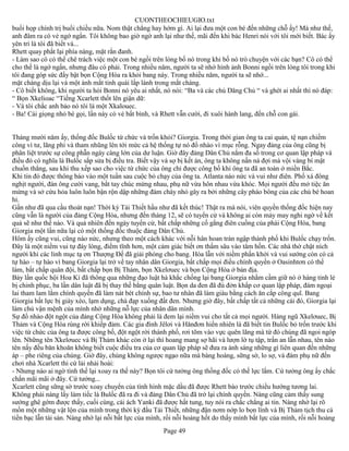 CUONTHEOCHIEUGIO.txt
buổi họp chính trị buổi chiều nữa. Nom thật chẳng hay hớm gì. Ai lại đưa một con bé đến những chỗ ấy! Mà như thế,
anh đâm ra có vẻ ngớ ngẩn. Tôi không bao giờ ngờ anh lại như thế, mãi đến khi bác Henri nói với tôi mới biết. Bác ấy
yên trí là tôi đã biết và...
Rhett quay phắt lại phía nàng, mặt rắn đanh.
- Làm sao cô có thể chê trách việc một con bé ngồi trên lòng bố nó trong khi bố nó trò chuyện với các bạn? Cô có thể
cho thế là ngớ ngẩn, nhưng đâu có phải. Trong nhiều năm, người ta sẽ nhớ hình ảnh Bonni ngồi trên lòng tôi trong khi
tôi đang góp sức đẩy bật bọn Cộng Hòa ra khỏi bang này. Trong nhiều năm, người ta sẽ nhớ...
mặt chàng dịu lại và một ánh mắt tinh quái lấp lánh trong mắt chàng.
- Cô biết không, khi người ta hỏi Bonni nó yêu ai nhất, nó nói: “Ba và các chú Dăng Chủ “ và ghét ai nhất thì nó đáp:
“ Bọn Xkelioac “Tiếng Xcarlett thốt lên giận dữ:
- Và tôi chắc anh bảo nó tôi là một Xkalouec.
- Ba! Cái giọng nhỏ bé gọi, lần này có vẻ bất bình, và Rhett vẫn cười, đi xuôi hành lang, đến chỗ con gái.


Tháng mười năm ấy, thống đốc Bulốc từ chức và trốn khỏi? Giorgia. Trong thời gian ông ta cai quản, tệ nạn chiếm
công vì tư, lãng phí và tham nhũng lên tới mức cả hệ thống tự nó đổ nhào vì mục rỗng. Ngay đảng của ông cũng bị
phân liệt trước sự công phẫn ngày càng lớn của dư luận. Giờ đây đảng Dân Chủ nắm đa số trong cơ quan lập pháp và
điều đó có nghĩa là Bulốc sắp sửa bị điều tra. Biết vậy và sợ bị kết án, ông ta không nấn ná đợi mà vội vàng bí mật
chuồn thẳng, sau khi thu xếp sao cho việc từ chức của ông chỉ được công bố khi ông ta đã an toàn ở miền Bắc.
Khi tin đó được thông báo vào một tuần sau cuộc bỏ chạy của ông ta. Atlanta náo nức và vui như điên. Phố xá đông
nghịt người, đàn ông cười vang, bắt tay chúc mừng nhau, phụ nữ vừa hôn nhau vừa khóc. Mọi người đều mở tiệc ăn
mừng và sở cứu hỏa luôn luôn bận rộn dập những đám cháy nhỏ gây ra bởi những cây pháo bông của các chú bé hoan
hỉ.
Gần như đã qua cầu thoát nạn! Thời kỳ Tái Thiết hầu như đã kết thúc! Thật ra mà nói, viên quyền thống đốc hiện nay
cũng vẫn là người của đảng Cộng Hòa, nhưng đến tháng 12, sẽ có tuyển cử và không ai còn mảy may nghi ngờ về kết
quả sẽ như thế nào. Và quả nhiên đến ngày tuyển cử, bất chấp những cố gắng điên cuồng của phái Cộng Hòa, bang
Giorgia một lần nữa lại có một thống đốc thuộc đảng Dân Chủ.
Hôm ấy cũng vui, cũng náo nức, nhưng theo một cách khác với nỗi hân hoan tràn ngập thành phố khi Bulốc chạy trốn.
Đây là một niềm vui tự đáy lòng, điềm tĩnh hơn, một cảm giác biết ơn thấm sâu vào tâm hồn. Các nhà thờ chật ních
người khi các linh mục tạ ơn Thượng Đế đã giải phóng cho bang. Hòa lẫn với niềm phấn khởi và vui sướng còn có cả
tự hào – tự hào vì bang Giorgia lại trở về tay nhân dân Giorgia, bất chấp mọi điều chính quyền ở Oasinhtơn có thể
làm, bất chấp quân đội, bất chấp bọn Bị Thảm, bọn Xkelơuec và bọn Cộng Hòa ở bản địa.
Bảy lần quốc hội Hoa Kì đã thông qua những đạo luật hà khắc chống lại bang Giorgia nhằm cầm giữ nó ở hàng tỉnh lẻ
bị chinh phục, ba lần dân luật đã bị thay thế bằng quân luật. Bọn da đen đã đú đởn khắp cơ quan lập pháp, đám ngoại
lai tham lam lắm chính quyền đã làm nát bét chính sự, bao tư nhân đã làm giàu bằng cách ăn cắp công quĩ. Bang
Giorgia bất lực bị giày xéo, lạm dụng, chà đạp xuống đất đen. Nhưng giờ đây, bất chấp tất cả những cái đó, Giorgia lại
làm chủ vận mệnh của mình nhờ những nỗ lực của nhân dân mình.
Sự đổ nhào đột ngột của đảng Cộng Hòa không phải là đem lại niềm vui cho tất cả mọi người. Hàng ngũ Xkelơuec, Bị
Thảm và Cộng Hòa rùng rời khiếp đảm. Các gia đình Jêlơi và Hănđơn hiển nhiên là đã biết tin Bulốc bỏ trốn trước khi
việc từ chức của ông ta được công bố, đột ngột rời thành phố, rơi tõm vào vực quên lãng mà từ đó chúng đã ngoi ngóp
lên. Những tên Xkelơuec và Bị Thảm khác còn ở lại thì hoang mang sợ hãi và lượn lờ tụ tập, trấn an lẫn nhau, tên nào
tên nấy đều băn khoăn không biết cuộc điều tra của cơ quan lập pháp sẽ đưa ra ánh sáng những gì liên quan đến những
áp – phe riêng của chúng. Giờ đây, chúng không ngược ngạo nữa mà bàng hoàng, sững sờ, lo sợ, và đám phụ nữ đến
chơi nhà Xcarlett thỉ cứ lải nhải hoài:
- Nhưng nào ai ngờ tình thế lại xoay ra thế này? Bọn tôi cứ tưởng ông thống đốc có thế lực lắm. Cứ tưởng ông ấy chắc
chắn mãi mãi ở đây. Cứ tưởng...
Xcarlett cũng sững sờ trước xoay chuyển của tình hình mặc dầu đã được Rhett báo trước chiều hướng tương lai.
Không phải nàng lấy làm tiếc là Bulốc đã ra đi và đảng Dân Chủ đã trở lại chính quyền. Nàng cũng cảm thấy sung
sướng ghê gớm được thấy, cuối cùng, cái ách Yanki đã được hất tung, tuy nói ra chắc chẳng ai tin. Nàng nhớ lại rõ
mồn một những vật lộn của mình trong thời kỳ đầu Tái Thiết, những đận nơm nớp lo bọn lính và Bị Thảm tịch thu cả
tiền bạc lẫn tài sản. Nàng nhớ lại nỗi bất lực của mình, rồi nỗi hoảng hốt do thấy mình bất lực của mình, rồi nỗi hoảng
                                                       Page 49
 