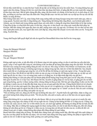 CUONTHEOCHIEUGIO.txt
hốt do thấy mình bất lực và căm thù bọn Yanki đã áp đặt cái hệ thống tàn tệ ấy lên miền Nam. Và nàng không bao giờ
nguôi căm thù chúng. Nhưng rồi khi tìm cách khai thác tận dụng tình hình, cố gắng đặt đến an toàn tuyệt đối, nàng đã
đi theo bọn xâm lược. Bất kể ghét chúng đến đâu, nàng vẫn hòa mình với chúng, từ bỏ bạn bè cũ và cách sống cũ. Giờ
đây, sự thống trị của bọn xâm lược đã chấm dứt. Nàng đã đặt cược ván bài của mình vào sự tiếp tục tồn tại của chế độ
Bulốc và nàng đã thua.
Mùa Giáng Sinh năm 1871 ấy, mùa Giáng Sinh sung sướng nhất của bang Giorgia trong hơn mười năm qua, nhìn ra
xung quanh, Xcarlett cảm thấy lo lắng không yên. Nàng không thể không thấy rằng Rhett, xưa bị khinh ghét nhất ở
Atlanta, nay trở thành một trong những người được yêu mến nhất vì chàng đã công khai thành khẩn từ bỏ lập trường
Cộng Hòa tà đạo và cống hiến thời gian và tiền bạc, công sức và tâm huyết vào công cuộc tranh đấu khôi phục lại
Giorgia. Mỗi khi chàng cưỡi ngựa dọc theo các phố, miệng mỉm cười, tay ngả mũ, với Bonni vắt vẻo như cái bọc nhỏ
màu xanh phía trước yên, mọi người đều mỉm cười đáp lại, nồng nhiệt bắt chuyện và trìu mến nhìn con bé. Trong khi
nàng, Xcarlett đây...


Trang chủChuyện lạBí quyết đẹpCách nấu ăn ngonChơi BonsaiBách khoa toàn thưTin tức trong ngày




Trang chủ Margaret Mitchell
Margaret Mitchell

Chương LIX
Tác giả: Margaret Mitchell

Không nghi ngờ gì nữa, ai nấy đều thấy rõ là Bonni càng trở nên ngông cuồng và cần có một bàn tay uốn nắn kiên
quỵết, song vì mọi người đểu cưng nó, nên không ai đủ can đảm để áp dụng biện pháp cứng rắn cần thiết. Nó bắt đầu
bứt khỏi mọi cương tỏa trong những tháng đi chơi với cha nó. Hồi cùng với Rét ở Niu Orlêan và Charlextơn, nó đã
được phép tha hồ thức khuya và thường ngủ trong tay chàng trong rạp hát, tiệm ăn và bên bàn đánh bài. Sau chuyến
đó,k muốn bắt nó về giừơng ngủ cùng lúc với cô bé Ilơ dễ bảo thì không có cách nào ngòai vũ lực. Trong thời gian
mang nó đi theo, Rét đã để nó mặt bất kỳ chiếc áo nào nó ưng và từ dạo đó, hễ Mammy định mặc áo vải dệt xọc nổi
hoặc tạp dề cho nó, thay vì áo vải mỏng màu xanh có cổ đăng ten, là nó đập mình đập mẩy cáu gắt ầm ĩ.
Dường như không có cách nào phục hồi lại khuôn phép đã để buông lỏng trong thời gian con bé vắng nhà, rồi trong
thời gian Xcarlét ốm và về ấp Tara. Khi Bonni lớn lên, Xcarlét cố gắng khép nó vào kỷ luật, cố gắng giữ cho nó khỏi
quá ương bướng, quá hư vì được nuông chiều; nhưng chẳng ăn thua gì mấy. Rét bao giờ cũng đứng về phe con bé, bất
kể những ý muốn của nó rồ dại đến đâu hoặc ứng xử của nó quá quắt như thế nào. Chàng khyến khích nó trò chuyện
và đối xử với nó như một người lớn, lắng nghe ý kiến của nó với vẻ nghiêm túc và làm như lấy đó làm kim chỉ nam.
Kết quả là Bonni ngắt lời người lớn bất cứ lúc nào nó thích, nói ngược lại và "chỉnh" cả cha nó. Rét chỉ cười và không
cho phép Xcarlét cảnh cáo bằng cách phát vào tay nó.
"Nếu nó không xinh xẻo, đáng yêu thế thì quả là không thể chịu nổi ", Xcarlét buồn rầu nghĩ thầm, nhận ra rằng con
gái mình bướng bỉnh chẳng kém gì mình. "Nó rất yêu Rét, nếu anh ta muốn, anh ta có thể làm cho nó ngoan ngõan
đựơc".
Nhưng Rét không hề tỏ ra muốn dạy dỗ uốn nắn Bonni. Bất cứ cái gì nó làm đều là phải và giá nó có muốn lấy mặt
trăng cũng xong ngay nếu chàng có thể với tay ngắt cho nó. Chàng tự hào không bờ bến về vẻ đẹp của nó. Chàng yêu
cái kiểu xấc xược của nó, tính vui vẻ hồn nhiên của nó, cái cách ngộ nghĩnh, dễ thương nó dùng để bộc lộ tình yêu đối
với chàng. Mặc dầu có những thói ngang ngạnh do được nuông chiều; nó vẫn là một đứa bé đáng yêu, đến nỗi chàng
không nỡ cấm đóan gò bó nó. Chàng là vị thần của nó, là trung tâm cái thế giới bé nhỏ của nó, và điều đó đối với
chàng là quý giá vô ngần, chàng không dám phạm đến bằng những lời quở mắng.
Bonni bám theo chàng như cái bóng. Nó đánh thức chàng trước giờ chàng muốn dậy, đến bữa ngồi bên cạnh chàng và
hai cha con thay phiên ăn lẫn đĩa của nhau; vắt vẻo trước mặt chàng trên lưng ngựa; không cho phép ai ngòai Rét cởi
quần áo cho nó và đặt nó ngủ trong chiếc giường con cạnh giường chàng.
                                                       Page 50
 