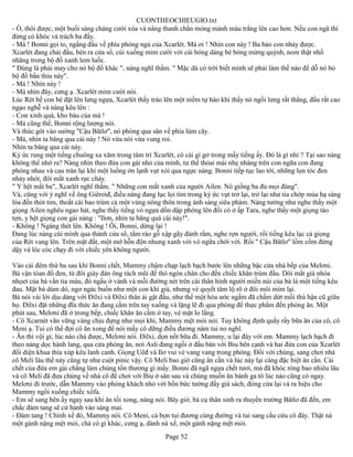 CUONTHEOCHIEUGIO.txt
- Ồ, thôi được, một buổi sáng chàng cười xòa và nâng thanh chắn mỏng mảnh màu trắng lên cao hơn. Nếu con ngã thì
đừng có khóc và trách ba đấy.
- Má ! Bonni gọi to, ngẩng đầu về phía phòng ngủ của Xcarlét. Má ơi ! Nhìn con này ! Ba bảo con nhảy được.
Xcarlét đang chải đầu, bèn ra cửa sổ, cúi xuống mỉm cười với cái bóng dáng bé bỏng mừng quýnh, nom thật nhố
nhăng trong bộ đồ xanh lem luốc.
" Đúng là phải may cho nó bộ đồ khác ", nàng nghĩ thầm. " Mặc dù có trời biết mình sẽ phải làm thế nào để dỗ nó bỏ
bộ đồ bẩn thỉu này".
- Má ! Nhìn này !
- Má nhìn đây, cưng ạ. Xcarlét mỉm cười nói.
Lúc Rét bế con bé đặt lên lưng ngựa, Xcarlét thấy trào lên một niềm tự hào khi thấy nó ngồi lưng rất thẳng, đầu rất cao
ngạo nghễ và nàng kêu lên :
- Con xinh quá, kho báu của má !
- Má cũng thế, Bonni rộng lượng nói.
Và thúc gót vào sường "Cậu Bâtlơ", nó phóng qua sân về phía lùm cây.
- Má, nhìn ta băng qua cái này ! Nó vừa nói vừa vung roi.
Nhìn ta băng qua cái này.
Ký ức rung một tiếng chuông xa xăm trong tâm trí Xcarlét, có cái gì gở trong mấy tiếng ấy. Đó là gì nhỉ ? Tại sao nàng
không thể nhớ ra? Nàng nhìn theo đứa con gái nhỏ của mình, tư thế thỏai mái nhẹ nhàng trên con ngữa con đang
phóng nhau và cau trán lại khi một luồng ớn lạnh vụt xói qua ngực nàng. Bonni tiếp tục lao tới, những lọn tóc đen
nhảy nhót, đôi mắt xanh rực cháy.
" Y hệt mắt ba", Xcarlét nghĩ thầm. " Những con mắt xanh của người Ailen. Nó giống ba đủ mọi đàng".
Và, cũng với ý nghĩ về ông Giêrơiđ, điều nàng đang lục lọi tìm trong ký ức vụt trở lại, trở lại như tia chớp mùa hạ sáng
lòa đến thót tim, thoắt cái bao trùm cả một vùng nông thôn trong ánh sáng siêu phàm. Nàng tưởng như nghe thấy một
giọng Ailen nghêu ngao hát, nghe thấy tiếng vó ngựa dồn dập phóng lên đồi cỏ ở ấp Tara, nghe thấy một giọng táo
tợn, y hệt giọng con gái nàng : "Ilơn, nhìn ta băng quá cái này!".
- Không ! Ngàng thét lên. Không ! Ôi, Bonni, dừng lại !
Đang lúc nàng cúi mình qua thành cửa sổ, tấm rào gỗ xập gãy đánh rầm, nghe rợn người, rồi tiếng kêu lạc cả giọng
của Rét vang lên. Trên mặt đất, một mớ hỗn độn nhung xanh với vó ngữa chới với. Rồi " Cậu Bâtlơ" lồm cồm đứng
dậy và lóc cóc chạy đi với chiếc yên không người.

Vào cái đêm thứ ba sau khi Bonni chết, Mammy chậm chạp lạch bạch bước lên những bậc cửa nhà bếp của Melơni.
Bà vận tòan đồ đen, từ đôi giày đàn ông rách mũi để thò ngón chân cho đến chiếc khăn trùm đầu. Dôi mắt già nhòa
nhọet của bà vằn tia máu, đỏ ngầu ở vành và mỗi đường nét trên cái thân hình người miền núi của bà là một tiếng kêu
đau. Mặt bà dúm dó, ngơ ngác buồn như một con khỉ già, nhưng vẻ quyết tâm lộ rõ ở đôi môi mím lại.
Bà nói vài lời dịu dàng với Đilxi và Đilxi thân ái gật đầu, như thể một hòa ước ngầm đã chấm dứt mối thù hận cũ giữa
họ. Đilxi đặt những đĩa thức ăn đang cầm trên tay xuống và lặng lẽ đi qua phòng để thực phẩm đến phòng ăn. Một
phút sau, Melơni đã ở trong bếp, chiếc khăn ăn cầm ở tay, vẻ mặt lo lắng.
- Cô Xcarnét vãn vững vàng chịu đựng như mọi khi, Mammy mệt mỏi nói. Tuy không định quấy rầy bữa ăn của cô, cô
Meni ạ. Tui có thể đợi cô ăn xong để nói mấy cô dững điều đương nàm tui no nghĩ.
- Ăn thì vội gì, lúc nào chả được, Melơni nói. Đilxi, dọn nốt bữa đi. Mammy, u lại đây với em. Mammy lạch bạch đi
theo nàng dọc hành lang, qua cửa phòng ăn, nơi Asli đang ngồi ở đầu bàn với Biu bên cạnh và hai đứa con của Xcarlét
đối diện khua thìa xúp kêu lanh canh. Giọng Uêđ và Ilơ vui vẻ vang vang trong phòng. Đối với chúng, sang chơi nhà
cô Meli lâu thế này cũng tự như cuột pinic vậy. Cô Meli bao giờ cũng ân cần và lúc này lại càng đặc biệt ân cần. Cái
chết của đứa em gái chẳng làm chúng tổn thương gì mấy. Bonni đã ngã ngựa chết tươi, má đã khóc ròng bao nhiêu lâu
và cô Meli đã đưa chúng về nhà cô để chơi với Biu ở sân sau và chúng muốn ăn bánh ga tô lúc nào cũng có ngay.
Melơni đi trước, dẫn Mammy vào phòng khách nhỏ với bốn bức tường đầy giá sách, đóng cửa lại và ra hiệu cho
Mammy ngồi xuống chiếc xôfa.
- Em sẽ sang bên ấy ngay sau khi ăn tối xong, nàng nói. Bây giờ, bà cụ thân sinh ra thuyền trưởng Bâtlơ đã đến, em
chắc đám tang sẽ cử hành vào sáng mai.
- Đám tang ! Chính xế đó, Mammy nói. Cô Meni, cả bọn tui đương cùng đường và tui sang cầu cứu cô đây. Thật nà
một gánh nặng mệt mỏi, chả có gì khác, cưng ạ, dành nà xế, một gánh nặng mệt mỏi.
                                                       Page 52
 