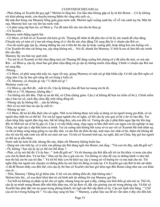 CUONTHEOCHIEUGIO.txt
- Phải chăng cô Xcarlét đã quỵ ngã ? Melơni lo lắng hỏi. Em hầu như không gặp cô ấy từ khi Bonni… Cô ấy không
rời khỏi phòng mình, còn thuyền trửơng Bâtlơ thì vắng nhà suốt và…
Bộ mặt đen bóng của Mammy bỗng giàn giụa nước mắt. Melơni ngồi xuống cạnh bà, vỗ vỗ vào cánh tay bà. Một lát
sau, Mammy kéo vạt váy lên lau nước mắt.
- Cô phải sang rúp bọn tui, cô Meni ạ. Tui đã nàm hết sức mà chả ăn thua gì.
- Cô Xcarlét…
Mammy rướn thẳng người lên.
- Cô Meni, cô biết rõ cô Xcarnét chả kém gì tôi. Thượng đế nhân từ đã phú cho cô bé ấy sức mạnh để chịu đậng.
Chuyện này có nàm cô ý tan nát nòng dưng cô ý vẫn đủ sức chịu đậng.Tôi sang đây là vì chuện cậu Rét cơ.
- Em rất muốn gặp cậu ấy, nhưng những lúc em ở bên đó thì cậu ấy hoặc xuống phố, hoặc đóng kín cửa buồng với…
Còn Xcarlét thì như cái bóng ma, cậy răng không nói… Nói đi, nhanh lên Mammy. U biết là em sẽ làm hết sức mình
khi cần đến.
Mammy lấy mu bàn tay quét mũi.
- Tui nói là cô Xcarnét có thể chịu đậng mọi cái Thượng Đế dáng xuống bởi chừng cô ý đã nếm đủ mùi, cơ mà cậu
Rét…cô Meni ạ, cậu ấy chưa bao giờ phải chịu đậng cái gì cậu ấy không muốn chịu đậng. Chính vì chuện cậu Rét mà
tui sang đây.
-Nhưng…
- Cô Meni, cô phải sang nhà mấy tui, ngay tối nay, giọng Mammy có một cái gì thật khẩn cấp. Có thể cậu Rét nghe cô
cũng nên. Cậu ấy bao giờ cũng rất coi trọng ý kiến cô.
- Ôi, Mammy, có chuyện gì vậy ? U định nói gì ?
Mammy vươn vai.
- Cô Meni ạ, cậu Rét đã…mất trí rồi. Cậu ấy không chịu để bọn tui mang em bé đi.
- Mất trí ư ? Ồ, Mammy, không đâu !
- Tui không nói dối đâu. Thật sự nà dư thế, có Chúa chứng giám. Cậu ý sẽ không để bọn tui chôn cố bé ý. Chính mồm
cậu ý bảo tui xế, cách đây chưa đầy một tiếng đồng hồ.
- Nhưng cậy ấy không thể… cậu ấy không…
- Bởi xế tui mới bảo nà cậu ấy mất trí .
- Nhưng tại sao…
- Cô Meni, để tui kể đầu đuôi cho cô nghe. Nhẽ ra tui không được nói mấy ai dưng cô nà người trong gia đình, cô nà
người duy nhất tui có thể kể. Tui xin kể ngọn ngành cho cô nghe, cô bết cậu ấy yêu quý cô bé ý dư xế nào đấy. Tui
chưa từng thấy người đàn ông nào, bất kể trắng đen, yêu con đến xế. Tưởng dư cậu ý phát điên ngay lập tức khi ông
đốc tờ Miđ nói nà cô bé bị gãy cổ. Cậu ý vớ nấy khẩu súng, chạy ngay ra bắn chết tươi con ngựa con tội nghiệp và nạy
Chúa, tui ngỡ cậu ý sắp bắn luôn cả mình. Tui cứ cuống nên không bết xoay sở ra sao với cô Xcarnét bất tỉnh nhân sự,
và tất cả hàng xóng náng giềng ra vào đầy nhà, và cậu Rét dư điên dư dại, một mực ôm chặt cô bé, thậm chì không để
cho tôi rửa bộ mặt xinh xẻo đã bị sỏi nàm sứt sẹo. Và khi cô Xcarnét tỉnh nại, tui nghĩ, đội ơn Chúa, bây giờ hai người
có thể an ủi nẫn nhau.
Nước mắt lại tuôn lã chã, nhưng lần này, thậm chí Mammy không buồn lau.
- Dưng mà vừa tỉnh lại, cô ý niền vào phòng cậu Rét đang ngồi ôm Bonni, mà rằng : "Trả con tôi đây, anh đã giết nó".
- Ôi, không ! Sao chị ấy lại có thể nói thế được ?
- Phải, cô ấy nói thế đó. Cô ấy bảo : " Anh đã giết nó". Và tôi thương cậu Rét đến nỗi tôi òa lên khóc vì nom cậu như
con chó bị đánh đòn. Và tui bảo " Đưa em bé cho u già của nó. Tui không có chịu để xảy ra những hành vi như thế
tren thi hài em bé của tôi đâu ". Và tôi bế thốc con bé khỏi tay cậy ý mang nó về buồng trẻ và rửa mặt cho nó. Tôi
nghe thấy hai người nói chuyện và những điều họ nói làm tôi đông cả máu lại. Cô Xcarlét gọi cậu Rét là tên sát nhân
vì đã để Bonni nhẩy cao đến thế, còn cậu ấy thì bảo cô Xcarlét chả bao giờ dòm ngó đến Bonni cũng như các con khác
của cô…
- Thôi, Mammy ! Đừng kể gì thêm nữa. U kể với em những điều đó, thật không nên !
Melơni kêu lên , cố xua đuổi khỏi tâm trí cái hình ảnh do những lời của Mammy gợi lên.
- Tui biết tui không có phận sự kể cho cô nghe, nhưng lòng tui quá ư đầy, chẳng còn biết điều gì nên nói ra. Thế rồi,
cậu ấy tự mình mang Bonni đến nhà thầu đám ma, rồi lại đem về, đặt vào giường của nó trong phòng cậu. Và khi cô
Xcarlét bảo phải đặt vào áo quan trong phòng khách, tôi ngỡ cậu Rét sắp đánh cô ấy. Cậu nói lạnh như băng : " Chỗ
của nó là ở trong buồng tôi ". Và cậu chạy sang tôi bảo : " Mammy, u phải liệu sao để nó vẫn nằm ở đây cho đến khi
                                                       Page 53
 