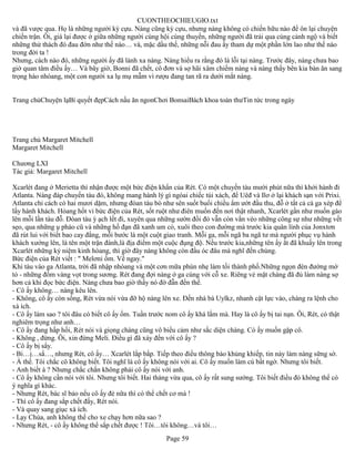 CUONTHEOCHIEUGIO.txt
và đã vược qua. Họ là những người kỳ cựu. Nàng cũng kỳ cựu, nhưng nàng không có chiến hữu nào để ôn lại chuyện
chiến trận. Ôi, giá lại được ở giữa những người cùng hội cùng thuyền, những người đã trải qua cùng cảnh ngộ và biết
những thử thách đó đau đớn như thế nào… và, mặc dầu thế, những nỗi đau ấy tham dự một phần lớn lao như thế nào
trong đời ta !
Nhưng, cách nào đó, những người ấy đã lánh xa nàng. Nàng hiểu ra rằng đó là lỗi tại nàng. Trước đây, nàng chưa bao
giờ quan tâm điều ấy… Và bây giờ, Bonni đã chết, cô đơn và sợ hãi xâm chiếm nàng và nàng thấy bên kia bàn ăn sang
trọng hào nhóang, một con người xa lụ mụ mẫm vì rượu đang tan rã ra dưới mắt nàng.


Trang chủChuyện lạBí quyết đẹpCách nấu ăn ngonChơi BonsaiBách khoa toàn thưTin tức trong ngày




Trang chủ Margaret Mitchell
Margaret Mitchell

Chương LXI
Tác giả: Margaret Mitchell

Xcarlét đang ở Merietta thì nhận được một bức điện khẩn của Rét. Có một chuyến tàu mười phút nữa thì khởi hành đi
Atlanta. Nàng đáp chuyến tàu đó, không mang hành lý gì ngòai chiếc túi xách, để Uêđ và Ilơ ở lại khách sạn với Prixi.
Atlanta chỉ cách có hai mươi dặm, nhưng đòan tàu bò như sên suốt buổi chiều ẩm ướt đầu thu, đỗ ở tất cả cá ga xép để
lấy hành khách. Hỏang hốt vì bức điện của Rét, sốt ruột như điên muốn đến nơi thật nhanh, Xcarlét gần như muốn gào
lên mỗi lần tàu đỗ. Đòan tàu ỳ ạch lết đi, xuyên qua những sườn đồi đỏ vẫn còn vằn vèo những công sự như những vết
sẹo, qua những ụ pháo cũ và những hố đạn đã xanh um cỏ, xuôi theo con đường mà trước kia quân lính của Jonxtơn
đã rút lui với biết bao cay đắng, mỗi bước là một cuột giao tranh. Mỗi ga, mỗi ngã ba ngã tư mà người phục vụ hành
khách xướng lên, là tên một trận đánh,là địa điểm một cuộc đụng độ. Nếu trước kia,những tên ấy ắt đã khuấy lên trong
Xcarlét những kỷ niệm kinh hòang, thì giờ đây nàng không còn đầu óc đâu mà nghĩ đến chúng.
Bức điện của Rét viết : " Melơni ốm. Về ngay."
Khi tàu vào ga Atlanta, trời đã nhập nhòang và một cơn mữa phùn nhẹ làm tối thành phố.Những ngọn đèn đường mờ
tỏ - những đốm vàng vọt trong sương. Rét đang đợi nàng ở ga cùng với cỗ xe. Riêng vẻ mặt chàng đã đủ làm nàng sợ
hơn cả khi đọc bức điện. Nàng chưa bao giờ thấy nó đờ đẫn đến thế.
- Cô ấy không… nàng kêu lên.
- Không, cô ấy còn sống, Rét vừa nói vừa đỡ hộ nàng lên xe. Đến nhà bà Uylkz, nhanh cật lực vào, chàng ra lệnh cho
xà ích.
- Cô ấy làm sao ? tôi đâu có biết cô ấy ốm. Tuần trước nom cô ấy khá lắm mà. Hay là cô ấy bị tai nạn. Ôi, Rét, có thật
nghiêm trọng như anh…
- Cô ấy đang hấp hối, Rét nói và giọng chàng cũng vô biểu cảm như sắc diện chàng. Có ấy muốn gặp cô.
- Không , đừng. Ôi, xin đừng Meli. Điều gì đã xảy đến với cô ấy ?
- Cô ấy bị sẩy.
- Bi…ị…sẩ…, nhưng Rét, cô ấy… Xcarlét lắp bắp. Tiếp theo điều thông báo khủng khiếp, tin này làm nàng sững sờ.
- À thế. Tôi chắc cô không biết. Tôi nghĩ là cô ấy không nói với ai. Cô ấy muốn làm cú bất ngờ. Nhưng tôi biết.
- Anh biết à ? Nhưng chắc chắn không phải cô ấy nói với anh.
- Cô ấy không cần nói với tôi. Nhưng tôi biết. Hai tháng vừa qua, cô ấy rất sung sướng. Tôi biết điều đó không thể có
ý nghĩa gì khác.
- Nhưng Rét, bác sĩ bảo nếu cô ấy đẻ nữa thì có thể chết cơ mà !
- Thì cô ấy đang sắp chết đấy, Rét nói.
- Và quay sang giục xà ích.
- Lạy Chúa, anh không thể cho xe chạy hơn nữa sao ?
- Nhưng Rét, - cô ấy không thể sắp chết được ! Tôi…tôi không…và tôi…
                                                       Page 59
 