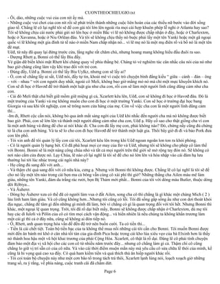 CUONTHEOCHIEUGIO.txt
- Ôi, dào, những cuộc vui của con nít ấy mà.
- Những cuộc vui chơi của con nít rồi sẽ phát triển thành những cuộc liên hoàn của các thiều nữ bước vào đời sống
giao tế. Chẳng lẽ cô lại nghĩ tôi sẽ để con gái tôi lớn lên ngoài rìa mọi cái hợp khuôn phép lễ nghi ở Atlanta hay sao?
Tôi sẽ không chịu cái nước phải gửi nó lên học ở miền Bắc vì lẽ nó không được chấp nhận ở đây, hoặc ở Charlextơn,
hoặc ở Xavanna, hoặc ở Niu Orlêan đâu. Và tôi sẽ không chịu thấy nó buộc phải lấy một tên Yanki hoặc một gã ngoại
quốc vì lẽ không một gia đình tử tế nào ở miền Nam chấp nhận nó... vì lẽ mẹ nó là một mụ điên rồ và bố nó là một tên
đê mạt.
Uêđ, từ nãy đã quay lại đứng trước cửa, lắng nghe rất chăm chú, nhưng hoang mang không hiểu đầu đuôi ra sao.
- Dượng Rhett ạ, Bonni có thể lấy Biu đấy.
Vẻ giận dữ biến khỏi mặt Rhett khi chàng quay về phía thằng bé. Chàng tỏ vẻ nghiêm túc cân nhắc câu nói của nó như
bao giờ chàng cũng làm vậy khi trao đổi với trẻ con.
- Đúng đấy, Uêđ ạ. Bonni có thể lấy Biu Uylkz, nhưng con sẽ lấy ai?
- Ồ, con sẽ chẳng lấy ai sất, Uêđ nói, đầy tự tin, khoái mê vì cuộc trò chuyện bình đẳng kiều “ giữa – cánh – đàn – ông
– với – nhau “ với con người duy nhất, ngoài cô Meli, không bao giờ mắng mỏ nó mà chỉ một mực khuyến khích nó.
Con sẽ đi học ở Havơđ để trở thành một luật gia như cha con, rồi con sẽ làm một người lính cũng dũng cảm như cha
con.
- Cái đó Meli thật chả biết giữ mồm giữ miệng gì cả, Xcarlett kêu lên, Uêđ, con sẽ không đi học ở Havơđ đâu. Đó là
một trường của Yanki và mẹ không muốn cho con đi học ở một trường Yanki. Con sẽ học ở trường đại học bang
Giorgia và sau khi tốt nghiệp, con sẽ trông nom cửa hàng của mẹ. Còn về việc cha con là một người lính dũng cảm
thì...
-Im đi, Rhett cộc cằn nói, không bỏ qua ánh mắt sáng ngời của Uêđ khi nhắc đến người cha mà nó không được biết
bao giờ. Phải, con sẽ lớn lên và thành một người dũng cảm như cha con, Uêđ ạ. Hãy cố sao cho thật giống cha vì con
là một anh hùng và đừng để cho ai nói khác đi. Cha con đã lấy mẹ con, phải không nào? Đó, chừng nấy cũng đủ chứng
tỏ là cha con anh hùng. Và ta sẽ lo cho con đi học Havơđ để trở thành một luật gia. Thôi bây giờ đi đi và bảo Pork đưa
con lên phố.
- Tôi xin anh để tôi quản lý lấy con cái tôi, Xcarlett kêu lên trong khi Uêđ ngoan ngoãn lon ton ra khỏi phòng.
- Cô là người quản lý hạng bét. Cô đã phá hoại mọi cơ may của Ilơ và Uêđ, nhưng tôi sẽ không cho phép cô làm thế
với Bonni. Bonni sẽ là một nàng công chúa nhỏ và tất cả mọi người trên thế giới sẽ mở rộng tay đón nó. Sẽ không có
nơi nào cấm cửa được nó. Lạy Chúa, lẽ nào cô lại nghĩ là tôi sẽ để cho nó lớn lên và hòa nhập vào cái đám hạ lưu
thường lui tới lúc nhúc trong cái ngôi nhà này?
- Họ cũng đủ sang đối với anh...
- Và thậm chí quá sang đối với cô nữa kia, cưng ạ. Nhưng với Bonni thì không được. Chẳng lẽ cô lại nghĩ là tôi sẽ để
cho nó lấy một tên nào trong cái bọn ma cà bông vẫn cùng cô xài phí thì giờ? Những thằng cha Ailen máu mê làm
giàu, những tên Yanki, đám da trắng rác rưởi, bọn Bị Thảm mới phất... Bonni của tôi với dòng máu Butler, thuộc dòng
dõi Rôbiya...
- Và Âuherơ.
- Dòng họ Âuherơ xưa có thể đã có người làm vua ở đất Ailen, song cha cô thì chẳng là gì khác một chàng Mich ( 2 )
láu lỉnh ham làm giàu. Và cô cũng không hơn...Nhưng tôi cũng có lỗi. Tôi đã sống gấp sống ẩu như con dơi thoát khỏi
địa ngục, chẳng để tâm gì đến những gì mình đã làm, bởi vì chẳng có gì là quan trọng đối với tôi hết. Nhưng Bonni thì
khác, một ngoại lệ quan trọng. Trời, tôi đã rồ dại biết mấy, Bonni sẽ không được chấp nhận ở Charlextơn, dù mẹ tôi
hay các dì Iulơli và Pôlin của cô có tìm mọi cách vận động... và hiển nhiên là nếu chúng ta không khẩn trương làm
một cái gì thì cả ở đây nữa, cũng sẽ không ai đón tiếp nó.
- Ồ, Rhett, anh quan trọng hóa vấn đề đến độ trở nên buồn cười. Ta có tiền thì...
- Tiền là cái chết tiệt. Toàn bộ tiền bạc của ta không thể mua nổi những cái tôi cần cho Bonni. Tôi muốn Bonni được
mời đến ăn bánh mì khô ở căn nhà tồi tàn của gia đình Pica hoặc trong cái kho lúa xiêu vẹo của bà Elxinh hơn là thấy
nó thành hoa hậu một vũ hội khai trương của phái Cộng Hòa. Xcarlett, cô thật là rồ dại. Đáng lẽ cô phải tính chuyện
đảm bảo một địa vị xã hội cho các con cô từ nhiều năm trước đây... nhưng cô chẳng làm gì cả. Thậm chí cô cũng
chẳng lo giữ vị trí sẵn có của cô nữa. Và vào cái thời điểm muộn mằn này mà yêu cầu cô sửa chữa lề thói của mình, kể
cũng là hi vọng quá cao xa đấy. Cô quá ham kiếm tiền và quá thích thú ăn hiếp người khác rồi.
- Tôi coi toàn bộ chuyện này như một cơn bão tố trong tách trà thôi, Xcarlett lạnh lùng nói, loạch xoạch giở những
trang sổ, ra ý rằng, về phía nàng, cuộc tranh cãi đã chấm dứt.
                                                        Page 6
 