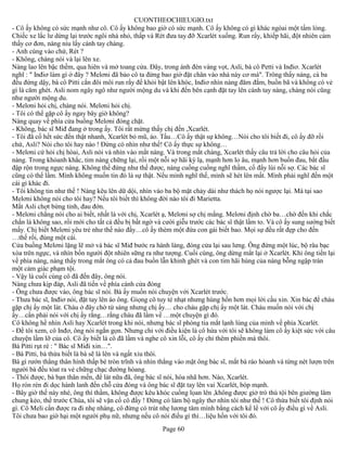 CUONTHEOCHIEUGIO.txt
- Cô ấy không có sức mạnh như cô. Cô ấy không bao giờ có sức mạnh. Cô ấy không có gì khác ngòai một tấm lòng.
Chiếc xe lắc lư dừng lại trước ngôi nhà nhỏ, thấp và Rét đưa tay đỡ Xcarlét xuống. Run rẩy, khiếp hãi, đột nhiên cảm
thấy cơ đơn, nàng níu lấy cánh tay chàng.
- Anh cùng vào chứ, Rét ?
- Không, chàng nói và lại lên xe.
Nàng lao lên bậc thềm, qua hiên và mở toang cửa. Đây, trong ánh đèn vàng vọt, Asli, bà cô Petti và Inđiơ. Xcarlét
nghĩ : " Inđiơ làm gì ở đây ? Melơni đã bảo cô ta đừng bao giờ đặt chân vào nhà này cơ mà". Trông thấy nàng, cả ba
đều đứng dậy, bà cô Pitti cắn đôi môi run rẩy để khỏi bật lên khóc, Inđiơ nhìn nàng đăm đắm, buồn bã và không có vẻ
gì là căm ghét. Asli nom ngây ngô như người mộng du và khi đến bên cạnh đặt tay lên cánh tay nàng, chàng nói cũng
như người mộng du.
- Melơni hỏi chị, chàng nói. Melơni hỏi chị.
- Tôi có thể gặp cô ấy ngay bây giờ không?
Nàng quay về phía cửa buồng Melơni đóng chặt.
- Không, bác sĩ Miđ đang ở trong ấy. Tôi rất mừng thấy chị đến ,Xcarlét.
- Tôi đã cố hết sức đến thật nhanh, Xcarlét bỏ mũ, áo. Tầu…Cô ấy thật sự không…Nói cho tôi biết đi, cô ấy đỡ rồi
chứ, Asli? Nói cho tôi hay nào ! Đừng có nhìn như thế! Cô ấy thực sự không…
- Melơni cứ hỏi chị hòai, Asli nói và nhìn vào mắt nàng. Và trong mắt chàng, Xcarlét thấy câu trả lời cho câu hỏi của
nàng. Trong khỏanh khắc, tim nàng chững lại, rồi một nỗi sợ hãi kỳ lạ, mạnh hơn lo âu, mạnh hơn buồn đau, bắt đầu
đập rộn trong ngực nàng. Không thế đứng như thế được, nàng cuống cuồng nghĩ thầm, cố đẩy lùi nỗi sợ. Các bác sĩ
cũng có thể lầm. Mình không muốn tin đó là sự thật. Nếu mình nghĩ thế, mình sẽ hét lên mất. Mình phải nghĩ đến một
cái gì khác đi.
- Tôi không tin như thế ! Nàng kêu lên dữ dội, nhìn vào ba bộ mặt chảy dài như thách họ nói ngược lại. Mà tại sao
Melơni không nói cho tôi hay? Nếu tôi biết thì không đời nào tôi đi Marietta.
Mắt Asli chợt bừng tỉnh, đau đớn.
- Melơni chẳng nói cho ai biết, nhất là với chị, Xcarlét ạ, Melơni sợ chị mắng. Melơni định chờ ba…chờ đến khi chắc
chắn là không sao, rồi mới cho tất cả đều bị bất ngờ và cười giễu trước các bác sĩ thật lầm to. Và cô ấy sung sướng biết
mấy. Chị biết Melơni yêu trẻ như thế nào đấy…cô ấy thèm một đứa con gái biết bao. Mọi sự đều rất đẹp cho đến
…thế rồi, đùng một cái.
Cửa buồng Melơni lặng lẽ mở và bác sĩ Miđ bước ra hành làng, đóng cửa lại sau lưng. Ông đứng một lúc, bộ râu bạc
xòa trên ngực, và nhìn bốn người đột nhiên sững ra như tượng. Cuối cùng, ông dừng mắt lại ở Xcarlét. Khi ông tiến lại
về phía nàng, nàng thấy trong mắt ông có cả đau buồn lẫn khinh ghét và con tim hãi hùng của nàng bỗng ngập tràn
một cảm giác phạm tội.
- Vậy là cuối cùng cô đã đến đây, ông nói.
Nàng chưa kịp đáp, Asli đã tiến về phía cánh cửa đóng
- Ông chưa được vào, ông bác sĩ nói. Bà ấy muốn nói chuyện với Xcarlét trước.
- Thưa bác sĩ, Inđiơ nói, đặt tay lên áo ông. Giọng cô tuy tẻ nhạt nhưng hùng hồn hơn mọi lời cầu xin. Xin bác để cháu
gặp chị ấy một lát. Cháu ở đây chờ từ sáng nhưng chị ấy… cho cháu gặp chị ấy một lát. Cháu muốn nói với chị
ấy…cần phải nói với chị ấy rằng…rằng cháu đã lầm về …một chuyện gì đó.
Cô không hề nhìn Asli hay Xcarlét trong khi nói, nhưng bác sĩ phóng tia mắt lạnh lùng của mình về phía Xcarlét.
- Để tôi xem, cô Inđơ, ông nói ngắn gọn. Nhưng chỉ với điều kiện là cô hứa với tôi sẽ không làm cô ấy kiệt sức với câu
chuyện lầm lỡ của cô. Cô ấy biết là cô đã lầm và nghe cô xin lỗi, cô ấy chỉ thêm phiền mà thôi.
Bà Pitti rụt rè : " Bác sĩ Miđi xin…".
- Bà Pitti, bà thừa biết là bà sẽ là lên và ngất xỉu thôi.
Bà gì rướn thẳng thân hình thấp bé tròn trĩnh và nhìn thẳng vào mặt ông bác sĩ, mắt bà ráo hỏanh và từng nét lượn trên
người bà đều tóat ra vẻ chững chạc đường hòang.
- Thôi được, bà bạn thân mến, để lát nữa đã, ông bác sĩ nói, hòa nhã hơn. Nào, Xcarlét.
Họ rón rén đi dọc hành lanh đến chỗ cửa đóng và ông bác sĩ đặt tay lên vai Xcarlét, bóp mạnh.
- Bây giờ thế này nhé, ông thì thầm, không được kêu khóc cuồng lọan lên ,không được giở trò thú tội bên giường lâm
chung kẻo, thề trước Chúa, tôi sẽ vặn cổ cô đấy ! Đừng có làm bộ ngây thơ nhìn tôi như thế ! Cô thừa biết tôi định nói
gì. Cô Meli cần được ra đi nhẹ nhàng, cô đừng có trút nhẹ lương tâm mình bằng cách kể lể với cô ấy điều gì về Asli.
Tôi chưa bao giờ hại một người phụ nữ, nhưng nếu cô nói điều gì thì…liệu hồn với tôi đó.
                                                       Page 60
 