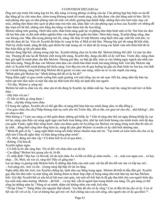 CUONTHEOCHIEUGIO.txt
Ông mở cứa trước khi nàng kịp trả lời, đẩy nàng và trong phòng và đóng cửa lại. Căn phòng hẹp bày biện sơ sài đồ
đạc bằng gỗ óc chó màu đen, chìm trong khỏang tranh tối tranh sáng, cây đèn được che chở bằng một tờ báo. Đó là
một phòng nhỏ quy củ như phòng một nữ sinh với chiếc giường hẹp thành thấp, những tấm rèm lưới mộc mạc cài
móc, những tấm thảm nhỏ sạch sẽ phai màu trải trên sàn, khác hẳn với căn phòng ngủ sa hoa của Xcarlét với những đồ
đạc trạm trổ bề thế, những rèm bằng ấm hồng và tấm thảm lớn rắc hoa hồng.
Melơni nằmg trên giường. Dưới tấm mền, thân hình nàng quắt lại và phẳng như thân hình một cô bé. Hai bím tóc đen
vắt hai bên mặt và đôi mắt nhắm nghiền hõm vào thành hai quần tím bầm. Nhìn thấy nàng, Xcarlét đứng sững, dựa
vào khung cửa. Mặc dầu trong phòng mờ tối, nàng vẫn thấy rõ mặt Melơni vàng bệch như sáp, mất hết sinh khí, và
mũi thì dúm dó lại. Vừa rồi Xcarlét đã thầm hi vọng là bác sĩ Miđ có thể lầm. Nhưng bây giờ thì nàng đã biết chắc.
Thời kỳ chiến tranh, nàng đã thấy quá nhiều bộ mặt mang cái vẻ dúm dó ấy trong các bệnh viện nên thừa biết đó là
báo hiệu điều gì tất yếu phải đến.
Melơni đang hấp hối, nhưng trong một lúc, Xcarlét không chịu tin là như thế. Melơni không thể chết. Lẽ nào lại như
vậy. Thượng đế nào lại để Melơni chết trong khi nàng, Xcarlét đây, đang cần đến cô ấy xiết bao. Trước đây, nàng chưa
bao giờ nghĩ là mình phải cần đến Melơni. Nhưng giờ đây, sự thật ập đến, tràn cả vào những ngóc ngách sâu nhất của
tâm hồn nàng. Nàng đã dựa vào Melơni như dựa vào chính bản thân mình mà nàng không biết. Giờ đây Melơni sắp
chết và Xcarlét biết mình không thể thiếu nàng. Giờ đây,rón rén đi qua buồng lại gần cái thân hình im lìm kia, tim thắt
lại vì kinh hòang, nàng biết rằng Melơni đã là gươm và mộc của nàng, niềm an ủi và sức mạnh của nàng.
"Mình phải giữ Melơni lại ! Mình không thể để cô ấy bỏ đi!"
Nàng thầm nghĩ và gieo mình xuống bên cạnh giường với một tiếng váy áo sột sọat. Hối hả, nàng nắm lấy bàn tay
mềm oặt trên tấm mền và một lần nữa lại thất kinh khi thấy nó lạnh đến rợn người.
- Tôi đây, Melơni ạ, nàng nói.
Melôni hé mắt ra chút xíu rồi, như yên trí đó đúng là Xcarlét, lại nhắm mắt lại. Sau một lát, nàng hít một hơi và thều
thào :
- Hãy hứa với em !
- Ồ, bất cứ điều gì cũng được !
- Biu…chị hãy trông nom cháu.
Cổ họng tắc nghẹn, Xcarlét chỉ có thể gật đầu và nàng khẽ bóp bàn tay mình đang cầm, tỏ dấu đồng ý.
- Em giao cháu cho chị.(Thấp thóang một nụ cười yếu ớt).Trước đây, đã có lần, em giao nó cho chị…nhớ không?...khi
nó chưa ra đời.
Nhớ không ư ? Làm sao nàng có thể quên được những giờ khắc ấy ? Gần rõ ràng như thể cái ngày khủng khiếp ấy vụt
trở lại, nàng cảm thấy cái nóng ngột ngạt của buổi trưa tháng chín, nhớ lại mối kinh hòang của mình trước mối đe dọa
của quân Yanki, nghe thấy tiếng bước chân của đòan quân rút lui,tiếng của Melơni xin nàng trông nom đứa bé nếu cô
ấy chết…đồng thời cũng nhớ rằng hôm ấy, nàng đã căm ghét Melơni và muốn cô ấy chết biết nhường nào.
" Mình đã giết cô ấy ", nàng nghĩ thầm trong nỗi khắc khỏai nhuốm màu mê tín. "Tại mình cứ luôn luôn cầu cho cô ấy
chết nên Chúa đã nghe thấy và hiện đang trừng phạt mình".
- Ôi, Meli, đừng nói như vậy ! Cô thừa biết là cô sẽ qua khỏi…
- Không. Chị hứa đi.
Xcarlét nghẹn ngào.
- Cô biết là tôi sẵn sàng hứa. Tôi sẽ đối với cháu như con đẻ tôi.
- Cao đẳng? Melơni hỏi giọng yếu ớt, lờ đờ.
- Ồ, nhất định ! Đại học và Havơđ, rồi du lịch châu Âu và bất cứ điều gì cháu muốn… và…một con ngựa con…và học
nhạc…Ôi, Meli, tôi xin cô, ráng lên! Hãy cố gắng nào !
Lại im lặng và gương mặt Melơni biểu lộ những dấu hiệu của một cuộc vật lộn để thu hết sức tàn và tiếp tục nói :
- Asli,nàng nói, Asli và chị…Giọng nàng lắp bắp rồi lại im lặng.
Nghe nhắc đến tên Asli, tim Xcarlét chững lại, lạnh như cục băng trong ngực. Melơni đã biết từ đầu đến giờ. Xcarlét
gục đầu lên tấm mền và một tiếng nấc không thóat ra được bóp chặt cổ họng nàng như một bàn tay tàn bạo.Melơni
biết. Giờ đây Xcarlét hết cả xấu hổ,tê liệt mọi cảm giác, trừ một nỗi hối hận là đã gây đau khổ cho con người hiền dịu
kia suốt mấy năm trường. Melơni…đã biết …và tuy thế, vẫn là người bạn trung thành của nàng. Ôi, giá nàng có thể
sống lại những năm ấy ! Nàng sẽ né tránh, thậm chí không nhìn vào mắt Asli nữa.
" Ôi,lạy Chúa !". Nàng thầm cầu nguyện thật nhanh, "xin hãy để cho cô ấy sống ! Con sẽ đền bù lại cho cô ấy. Con sẽ
hết sức tốt với cô ấy. Con sẽ không bao giờ nói với Asli chừng nào con còn sống, nếu người cho cô ấy qua khỏi !".
                                                       Page 61
 