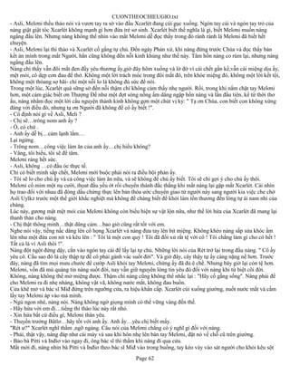 CUONTHEOCHIEUGIO.txt
- Asli, Melơni thều thào nói và vươn tay ra sờ vào đầu Xcarlét đang cúi gục xuống. Ngón tay cái và ngón tay trỏ của
nàng giật giật tóc Xcarlét không mạnh gì hơn đứa trẻ sơ sinh. Xcarlét biết thế nghĩa là gì, biết Melơni muốn nàng
ngẩng đầu lên. Nhưng nàng không thể nhìn vào mắt Melơni dễ đọc thấy trong đó rành rành là Melơni đã biết hết
chuyện.
- Asli, Melơni lại thì thào và Xcarlét cố gắng tự chủ. Đến ngày Phán xử, khi nàng đứng trước Chúa và đọc thấy bản
kết án mình trong mắt Người, hẳn cũng không đến nỗi kinh khủng như thế này. Tâm hồn nàng co rúm lại, nhưng nàng
ngẩng đầu lên.
Nàng chỉ thấy vẫn đôi mắt đen đầy yêu thương ấy,giờ đây hõm xuống và lờ đờ vì cái chết gần kề,vẫn cái miệng dịu ấy,
mệt mỏi, cô dẹp cơn đau để thở. Không một lời trách móc trong đôi mắt đó, trên khóe miệng đó, không một lời kết tội,
không một thóang sợ hãi- chỉ một nỗi lo là không đủ sức để nói.
Trong một lúc, Xcarlét quá sững sờ đến nỗi thậm chí không cảm thấy nhẹ người. Rồi, trong khi nắm chặt tay Melơni
hơn, một cảm giác biết ơn Thượng Đế như một đợt sóng nồng ấm dâng ngập hồn nàng và lần đầu tiên, kể từ thời thơ
ấu, nàng nhẩm đọc một lời cầu nguyện thành kính không gợn một chút vị kỷ: " Tạ ơn Chúa, con biết con không xứng
đáng với điều đó, nhưng tạ ơn Người đã không để cô ấy biết !".
- Cô định nói gì về Asli, Meli ?
- Chị sẽ…trông nom anh ấy ?
- Ồ, có chứ .
- Anh ấy dễ bị…cảm lạnh lắm…
Lại ngừng.
- Trông nom…công việc làm ăn của anh ấy…chị hiểu không?
- Vâng, tôi hiểu, tôi sẽ để tâm.
Melơni ráng hết sức.
- Asli, không …có đầu óc thực tế.
Chỉ có biết mình sắp chết, Melơni mới buộc phải nói ra điều bội phản ấy.
- Tôi sẽ lo cho chú ấy và cả công việc làm ăn nữa, và sẽ không để chú ấy biết. Tôi sẽ chỉ gợi ý cho chú ấy thôi.
Melơni cố mỉm một nụ cười, thọat đầu yếu ớt rồi chuyển thành đắc thắng khi mắt nàng lại gặp mắt Xcarlét. Cái nhìn
họ trao đổi với nhau đã đóng dấu chứng thực lên bản thỏa ước chuyển giao từ người này sang người kia việc che chở
Asli Uylkz trước một thế giới khắc nghiệt mà không để chàng biết để khỏi làm tổn thương đến lòng tự ái nam nhi của
chàng.
Lúc này, gương mặt mệt mỏi của Melơni không còn biểu hiện sự vật lộn nữa, như thể lời hứa của Xcarlét đã mang lại
thanh thản cho nàng.
- Chị thật thông minh…thật dũng cảm…bao giờ cũng rất tốt với em.
Nghe nói vậy, tiếng nấc dâng lên cổ họng Xcarlét và nàng đưa tay lên bịt miệng. Không khéo nàng sắp sửa khóc ầm
lên như một đứa con nít và kêu lên : " Tôi là một con quỷ ! Tôi đã đối xử rất tệ với cô ! Tôi chẳng làm gì cho cô hết !
Tất cả là vì Asli thôi !".
Nàng đột ngột đứng dậy, cắn vào ngón tay cái để lấy lại tự chủ. Những lời nói của Rét trở lại trong đầu nàng. " Cô ấy
yêu cô. Cầu sao đó là cây thập tự để cô phải gánh vác suốt đời". Và giờ đây, cây thậy tự ấy càng nặng nề hơn. Trước
đây, nàng đã tìm mọi mưu chước để cướp Asli khỏi tay Melơni, chừng ấy đã đủ ê chề. Nhưng bây giờ lại còn tệ hơn.
Melơni, vốn đã mù quáng tin nàng suốt đời, nay vẫn giữ nguyên lòng tin yêu đó đối với nàng khi từ biệt cõi đời.
Không, nàng không thể mở miệng được. Thậm chí nàng cũng không thể nhắc lại : "Hãy cố gắng sống". Nàng phải để
cho Melơni ra đi nhẹ nhàng, không vật vã, không nước mắt, không đau buồn.
Cửa khẽ mở và bác sĩ Miđ đứng trên ngưỡng cửa, ra hiệu khẩn cấp. Xcarlét cúi xuống giường, nuốt nước mắt và cầm
lấy tay Melơni áp vào má mình.
- Ngủ ngon nhé, nàng nói. Nàng không ngờ giọng mình có thể vững vàng đến thế.
- Hãy hứa với em đi…tiếng thì thào lúc này rất nhỏ.
- Xin hứa bất cứ điều gì, Melơni thân yêu.
- Thuyền trưởng Bâtlơ…hãy tốt với anh ấy. Anh ấy…yêu chị biết mấy.
"Rét ư?" Xcarlét nghĩ thầm ,ngỡ ngàng. Câu nói của Melơni chẳng có ý nghĩ gì đối với nàng.
- Phải, thật vậy, nàng đáp như cái máy và sau khi hôn nhẹ lên bàn tay Melơni, đặt nó về chỗ cũ trên giường.
- Bảo bà Pitti và Inđiơ vào ngay đi, ông bác sĩ thì thầm khi nàng đi qua cửa.
Mắt mời đi, nàng nhìn bà Pitti và Inđiơ theo bác sĩ Miđ vào trong buồng, tay kéo váy vào sát người cho khỏi kêu sột
                                                       Page 62
 