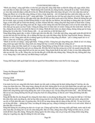 CUONTHEOCHIEUGIO.txt
“Mình yêu chàng”, nàng nghĩ thầm và như bao giờ cũng thế, nàng chấp nhận sự thật đó chẳng mấy ngạc nhiên, khác
nào một đứa trẻ nhận một món quà. “Mình không biết mình đã yêu chàng baolâu, nhưng đó là sự thật. Vànếu không
có Asli, hẳn mình đã nhận ra điều đó từ lâu rồi. Mình đã không th6ẻ nhìn được thế giới vì bị Asli chặn tầm mắt lại”.
Nàng yêu Rhett, kẻ vô lại đểu cáng, không có liêm sỉ hoặc danh dự – chí ít là danh dự theo cánh nhìn nhận của Asli.
“Chết tiệt cái thứ danh dự của Asli!”, nàng nghĩ thầm. “Cái danh dự của Asli bao giờ cũng bỏ rơi mình. Phải, ngay từ
ban đầu khi mà anh ta tiếp tục đến gặp mình mặc dầu đã biết gia đình muốn anh ta lấy Meloni. Rhett thì không bao giờ
bỏ rơi mình, ngay cả trong cái đêm khủng khiếp có cuộc tiếp tân của Meloni, khi mà đáng ra chàng phải vặn cổ mình.
Ngay cả khi chàn gđể lại mình trên đường, cái đêm Atlanta thất thủ, chàng cũng biết rằng mình sẽ thoát hiểm. Chàng
biết rằng mình sẽ vượt qua bằng cách nào đó. Ngay cả khi chàng làm như bắt mình phải có đi có lại khi mình đến vay
tiền chàn gở trại giam của bọn Yanki. Chàng ắt chẳng chơi trò thân tình với mình. Chàng chỉ thử mình thôi. Suốt bao
lâu, chàng đã yêu mình, mà mình thì thật tệ với chàng. Mình đã luôn luôn xúc phạm chàng, nhưng chàng quá tự trọng
không bộc lộ ra đây thôi. Và khi Bonny chết… ôi, sao mình lại có thể thế được nhỉ?
Nàng đứng thẳng người dậy và nhìn về phía ngôi nhà trên đầu dốc. Cách đây một tiếng, nàng nghĩ mình đã mất hết tất
cả mọi thứ trên đời trừ tiền bạc, tất cả những thứ làm cho cuộc đời đáng sống: Bà Ilon, ông Gierold, Bonny, Mammy,
Meloni và Asli. Nàng phải mất tất cả những người ấy để hiểu ra rằng nàng yêu Rhett – yêu vì chàng mạnh mẽ và vô
liêm sỉ, đam mê và trần tục, giống như nàng.
“Mình sẽ nói hết với chàng”, nàng nghĩ thầm. “Chàng sẽ hiểu. Chàng bao giờ cũng thông cảm. Mình sẽ nói với chàng
rằng mình ngu ngốc biết bao, rằng mình yêu chàng biết bao và mình sẽ bù đắp cho chàng tất cả”.
Đột nhiên, nàng cảm thấy mạnh mẽ và sung sướng. Nàng không sợ bóng tối hoặc sương mù, và tim náo nức hát mùng,
nàng biết mình sẽ không bao giờ còn sợ chúng nữa. Rồi đây bất kể lớp lớp sương mù có thể vây quanh nàng dày đặc
đến đâu chăng nữa, nàng cũng biết nơi ẩn náu của mình. Nàng thoăn thoắt đi dọc phố về nhà và cảm thấy những khối
nhà sao mà dài. Xa, xa lắc. Nàng xắn váy lên tận đầu gối và bắt đầu nhẹ nhàng chạy. Nhưng lần này, không phải chạy
vì sợ. Nàng chạy vì đôi cánh tay của Rhett đang ở cuối phố.


Trang chủChuyện lạBí quyết đẹpCách nấu ăn ngonChơi BonsaiBách khoa toàn thưTin tức trong ngày




Trang chủ Margaret Mitchell
Margaret Mitchell

Chương LXIII
Tác giả: Margaret Mitchell

Cửa trước hơi hé mở, nàng hổn hển bước nhanh vào tiền sảnh và dừng một lát dưới những lăng ki71nh bảy sắc cầu
vòng của chùm đèn treo. Nhà sáng trưng, nhưng rất yên tĩnh, không phải là cái yên tĩnh thanh thản của giấc ngủ, mà là
sự im lăng thao thức, mệt mỏi, phảng phất chút đe dọa. Đưa mắt một lượt, nàng biết Ret không ngồi trong phòng
khách nhỏ cũng không ngồi trong phòng đọc sách và tim nàng se lại. Giả dụ chàng đã đi khỏi nhà… đến chỗ Bel hoặc
bất cứ nơi nào chang thường tiêu thì giờ trong bao buổi tối chàng không về nhà ăn cơm? Nàng đã không tính đến
chuyện ấy.
Nàng đã bắt đầu lên cầu thang để tìm chàng thì chợt nhận ra cửa phong ăn đóng chặt. Tim nàng hơi thắt lại vì hổ thẹn
khi nhìn thấy cánh cửa đóng ấy, nhớ lại bao đêm trong mùa hè vừa rồi Rét đã ngồi trong đó một mình, uống tới khi
say đờ và Pork phải đến giục về giường nằm. Đó là lỗi tại nàng nhưng sắp tới nàng sẽ thay đổi hết. Từ nay trở đi mọi
sự sẽ thay đổi khác… nhưng lạy Chúa, xin đừng để chàng quá say, chàng sẽ không tin mình và sẽ cười mình. Mình sẽ
đau đớn đến vỡ tim mất.
Nàng khẽ khàng hé cửa phòng ăn chút xíu và ngó vào. Chàng ngồi tại bàn, lút trong chiếc ghế bành, trước mặt là một
chai rượu đầy còn đóng nút và cái cốc chưa dùng đến. Đội ơn Chúa, chàng chưa uống! Nàng mở hẳn cửa ra, cố nén
mình để khỏi chạy đến chàng. Nhưng khi chàng ngước lên nhìn nàng, một cái gì trong mắt chàng khiến nàng đứng
sững lại ở ngưỡng cửa, dập tắt những lời trên môi nàng.
                                                      Page 68
 