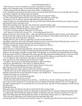 CUONTHEOCHIEUGIO.txt
- Mình yêu quý, tôi sẽ nói với mình hết mọi chuyện, nàng đặt tay lê tay ghế
chàng và cúi xuống phía chàng. Tôi đã sai lầm quá đáng, tôi đã ngu ngốc, rồ dại…
- Xcarlet, đừng nói thế nữa. Đừng tự sỉ nhục trước mặt tôi. Tôi không chịu nổi
cái đó. Hãy dành lại cho chúng ta một chút tự trọng, một chút dè dặt kín đáo để còn có cái mà nhớ đến cuộc hôn nhân
của chúng ta. Hãy dành cho chúng ta điều cuối cùng đó.
Nàng vụt đứng thẳng người lại. Hãy dành cho chúng ta điều cuối cùng đó? Chàng
nói “điều cuối cùng đó” nghĩa là thế nào? Cuối cùng! Đây mới là đầu tiên, là khởi đầu.
- Nhưng tôi sẽ nói với mình mà, nàng nói thật nhanh như sợ Ret đưa tay lên bịt
miệng. Ôi, Rhett, tôi yêu mình biết mấy, mình yêu quý! Hẳn lòng tôi đã yêu mình từ nhiều ăm nay, nhưng tôi ngu dại
quá không biết. Rhett, mình phải tin tôi!
Chàng nhìn nàng đứng trước mặt mình, một cái nhìn dài xuyên thấu những ý nghĩ
thầm kín của nàng. Nàng đọc mắt chàng, : tin thi có, nhưng chẳng mấy quan tâm. Có lẽ nào chàng lại nhỏ mọn trong
cái dịp duy nhất này? Để hành hạ nàng, trả miếng nàng?
- Ồ, tôi tin cô, cối cùng chàng nói. Nhưng còn về Asli Uylkz?
- Asli! Nàng nói với một cử chỉ sốt ruột. Tôi… tôi cho rằng hàng thế kỷ rồi tôi
không còn yêu anh ta chút nào nữa. Đó là… phải, một thứ thói quen dai dẳng đeo đuổi tôi từ thời con gái. Rhett, thậm
chí nếu tôi biết anh ta thật sự là thế nào thì tôi đã chẳng bao giờ màng tới. Anh ta thật là một kẻ bất lực, nhu nhược,
mặc dầu luôn miện nói đế trung thực và danh dự…
- Không, Rhett nói. Nếu cô nhìn con người thực của anh ta thì hãy nhình cho
sòng phẳng, công bằng. Anh ta chỉ là một người quý tộc lạc loài vào trong một thế giớ`I không phù hợp với anh ta, cố
gắng thích nghi tàm tạm bằng những lệ luệt của cái thế giới đã tiêu vong.
- Ôi, Rhett, ta đừng bàn về anh ta nữa! Bây giờ, anh ta có nghĩa lý gì. Mình có
vui khi biết… Tôi muốn nói bây giờ tôi…
Mắt họ gia nhau và nàng lúng túng ngừng bặt, e dè như một cô gái đứng trước
chàng trai đầu tiên tỏ tình với mình. Giá chàng giúp đỡ nàng một chút! Giá cháng chìa tay ra để nàng có thể sung
sướng sà vào lòng chàng và ngả đầu vào ngực chàng. Môi nàng gắn vào môi chàng sẽ nói hùng hồn hơn tất cả những
lời ấp úng nàng có thể thốt ra. Nhưng khi nhìn chàng, nàg hiểu rằng chàng lánh né không phải chỉ vì nhỏ mọn trả thù.
Nom chàng như cạn kiệt sinh khí và dường như mọi điều nàng nói đều chẳng có gì quan trọng đối với chàng.
- Vui ư? Chàng nói. Đã có một thời kỳ, nếu nghe cô nói những điều này, hẳn tôi
đã ăn chay để tạ ơn Chúa. Nhưng bây giờ thì cái đó là vô nghĩa.
- Vô nghĩa? Anh nói gì vậy? Cái đó đương nhiên phải có nghĩa chứ! Rhett,
mình yêu tôi, phải không nào? Chắc chắn là có. Meli bảo thế mà.
- Ờ, Meli nói đúng trong chừng mực cô ấy biết. Nhưng Xcarlet. Có bao giờ cô
nghĩ rằng ngay cả mối tình bất diệt nhất cũng có thể lụi tàn?
Nàng ngây người nhìn chàng, miệng tròn như chữ O, không nói nên lời.
- Tình yêu của tôi lụi tàn rồi, chàng nói tiếp. Asli Uylkz và cái tính ngoan cố rồ
dại khiến cô bám như đỉa vào mọi thứ khiến cô tưởng cô cần, đã dập tắt nó… Tình yêu của tôi lụi tàn rồi.
- Nhưng tình yêu làm sao có thể lụi tàn!
- Tình yêu của cô đối với Asli đã lụi tàn đấy thôi.
- Nhưng tôi chưa bao giờ thực sự yêu Asli!
- Vậy thì chắc chắn cô đã mô phỏng tình yêu rất khéo… cho đến tối nay. Xcarlet, tôi không quở mắng, kết tội, trách
móc cô đâu. Cái thời ấy đã qua rồi. Cho nên hãy miễ cho tôi những lời biện bạch, phân trần. Nếu cô có thể nghe tôi
mấy phút mà không ngắt lời, tôi sẽ giải thích cho cô rõ tôi muốn nói gì, mặc dầu có Chúa chứng giám, tôi thấy chả cần
giải thích gì hết.
Sự thật đã rành rành.
Nàng ngồi xuống. Ánh đèn hơi chói gắt rọi vào bộ mặt tái nhợt của nàng. Nàng
nhìn vào đôi mặt rất quen thuộc mà rất xa lạ, lắng nghe cái giọng bình thản của chàng nói những lời thoạt đầu chẳng
có ý nghĩa gì hết. Đây là lần đầu tiên chàng nói chuyện với nàng theo cách này, như một con người nói với một con
người, như những người bình thường khác nói chuyện với nhau, không suồng sã, giễu cợt, cũng chẳng úp mở.
- Đã có bao giờ cô nghĩ rằng tôi yêu cô đến hết mức một người đàn ông có thể
yêu một người đàn bà? Yêu từ bao năm trước khi tôi được cô. Trong thời gian chiến tranh, tôi muốn đi thật xa để cố
                                                       Page 71
 