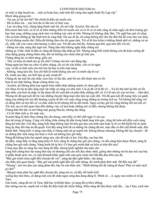 CUONTHEOCHIEUGIO.txt
có một vẻ đẹp huyền ảo… một sự hoàn hảo, một tính đối xứng như nghệ thuật Hy Lạp vậy”.
Rhett sẵng giọng nói:
- Tại sao cô lại nói thế? Đó chính là điều tôi muốn nói.
- Đó là điều mà… mà Asli đả có lần nói về thời xưa.
- Lúc nà cũng Asli, chàng lặng thinh một lát, rồi nói tiếp. Xcarlet, khi nào cô
bốn mươi lăm tuổi, có lẽ cô sẽ hiểu những điều tôi muốn nói và có lẽ cả cô nữa cũng sẽ chán ngấy cái thói trưởng giả
học làm sang, những cung cách rởm và những xúc cảm rả tiền. Nhưng tôi không chắc lắm. Tôi nghĩ bao giờ cô cũng
vẫn cứ hám những gì lấp lánh hơn là vàng thật. Dù sao đi ữa, tôi cũng không thể chờ lâu đến thế để xem cho xác thực.
Và tôi không muốn chờ. Điều đó không làm cho tôi quan tâm. Tôi sẽ đi tìm kiếm ở những thành phố cổ, những xứ sở
cổ, chắc vẫn còn vươn chút hương vị thời xưa. Tôi đã cảm thế đó, Atlanta quá thô, quá mới đối với tôi.
- Đừng nói nữa, nàng đột ngột nói. Nàng hầu như không nghe thấy chàng nói
những gì. Chắc chắn là đầu óc nàng đã không tiếp nhận gì hết. Nhưng nàng biết mình không còn đủ kiên cường để
chịu đựng giọng chàng thêm nữa, khi nó không còn chứa chút gì tình yêu.
Chàng dừng lại và nhìn nàng, giễu cợt.
- Thế, cô hiểu tôi định nói gì rồi chứ? Chàng vừa hỏi vừa đứng dậy.
Nàng ngửa hai bàn tay chìa về phía chàng, cái cử chỉ cầu khẩn, vốn có từ ngàn
xưa, và tất cả tình cảm của trái tim lại bày ra trên mặt nàng.
- Không, nàng kêu lên. Em chỉ biết là mình không yêu em và mình sắp đi xa!
Ôi, mình yêu dấu, em biết làm gì nếu mình đi?
Chàng do dự một lát cân nhắc xem liệu về lâu dài, một lời nói dối thiện tâm có tốt
hơn là nói thật không. Đoạn chàng nhún vai.
- Xcarlet, tôi không phải loại người kiên nhẫn nhặt những mảnh vỡ, đem gắn lại
với nhau rồi lại tự nhủ rằng một vật chắp vá cũng coi như mới. Cái gì đã vỡ là đã vỡ… Và tôi thà nhớ lại khi nó tốt
đẹp nhất, còn hơn là chắp vá lấy được để rồi suốt đời cứ phải thấy những chỗ vỡ. Có lẽ nếu tôi còn trẻ hơn… (thở dài).
Nhưng tôi đã quá tuổi để tin vào những chuyện lãng mạn như làm lại cuộc đời. Tôi đã quá tuổi để mang trên vai gánh
nặng của những lời nói dối thường xuyên đi đôi với cuộc sống trong những ảo tưởng lịch sự. Tôi không thể sống với
cô đồng thời cứ nói dối cô và chắc chắn là tôi không thể tự dối mình. Ngay cả bay giờ tôi cũng không thể nói dối cô.
Tôi ước sao có thể quan tâm đến những việc cô làm hoặc những nơi cô đến, nhưng không thể được.
Chàng khẽ thở dài và nói bằng một giọng bừa ẩu, nhưng dịu dàng.
- Cô bé thân mến ạ, tôi mặc xác.
Xcarlet lặng lẽ nhìn theo chàng lên cầu thang, cảm thấy có thể chết ngạt vì cái cục
đau rát trong cồ họng. Cùng với tiếng chân chàng tắt dần trong hành lang trên gác, cũng tắt luôn nốt điều cuối cùng
đáng kể trên đời. Giờ đây, nàng biết rằng không một lời kêu gọi nào của tình cảm hoặc lý trí có thể khiến bộ óc lạnh
lùng ấy thay đổi bản án đã quyết. Giờ đây nàng biết tất cả những lời chàng đã nói, mặc dầu có đôi chỗ khinh suất, đều
thành thật. Nàng biết vì nàng cảm thấy ở chàng một cái gì mạnh mẽ, không khoan nhượng, không thể lay chuyển - tất
cả những đức tính nàng tìm hoài ở Asli mà không bao giờ thấy.
Nàng đã không hiểu hai người nàng yêu, nên đã mất cả hai. Giờ đây, sau bao lâu
dò dẫm, nàng thấy ra rằng nàng hiểu rõ Asli, nàng ắt chẳng bao giờ yêu chàng, và nếu nàng hiểu được Rhett, nàng ắt
chẳng bao giờ mất chàng. Nàng buồn bã tự hỏi: Có bao giờ mình thật sự hiểu ai trên đời này?
Cũng may đầu óc nàng lúc này đang đờ đẫn, nhưng kinh nghiệm lâu năm cho
nàng biết chẳng bao lâu trạng thái này sẽ nhường chỗ cho nỗi đau nhức nhối, giống như những mô bị dao mổ của bác
sĩ phẫu thuật rạch vào, có một khoảnh khắc ngắn mất cảm giác trước khi bắt đầu đau đớn cực độ.
“Bây giờ mình chưa nghĩ đến chuyện đó vội”, nàng dự dằn nghĩ thầm; vận dụng
câu thần chú quen thuộc. “Bây giờ mà mình nghĩ đến nỗi mất chàng, thì mình phát điên mất. Để đến mai đã”.
“Nhưng”, trái tim đau của nàng phản đối, bác bỏ câu thần chú. “Mình không thể để chàng đi được! Phải có một cách
gì chứ!”
- Bâygiờ chưa phải lúc nghĩ đến chuyện đó, nàng nói to, cố đẩy nỗi buồn khổ
xuống đáy tâm thức, cố dựng một con đê chắn ngọn sóng đau đang dâng lê. Mình sẽ… ờ, ngày mai mình sẽ về ấp
Tara.
Lần trước, nàng đã trở về Tara, thất bại và khiếp đảm, và nàng đã ra khỏi những
bức tường của nó, mạnh mẽ và đầy đủ điều kiện để chiến thắng. Điều nàng đã làm được một lần… lạy Chúa, cách nào
                                                       Page 75
 