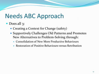 Needs ABC Approach
 Does all 3:
   Creating a Context for Change (safety)
   Supportively Challenges Old Patterns and Promotes
    New Alternatives to Problem-Solving through:
       Consolidation of New More Productive Behaviours
       Restoration of Positive Behaviours versus Retribution




                                                                12
 